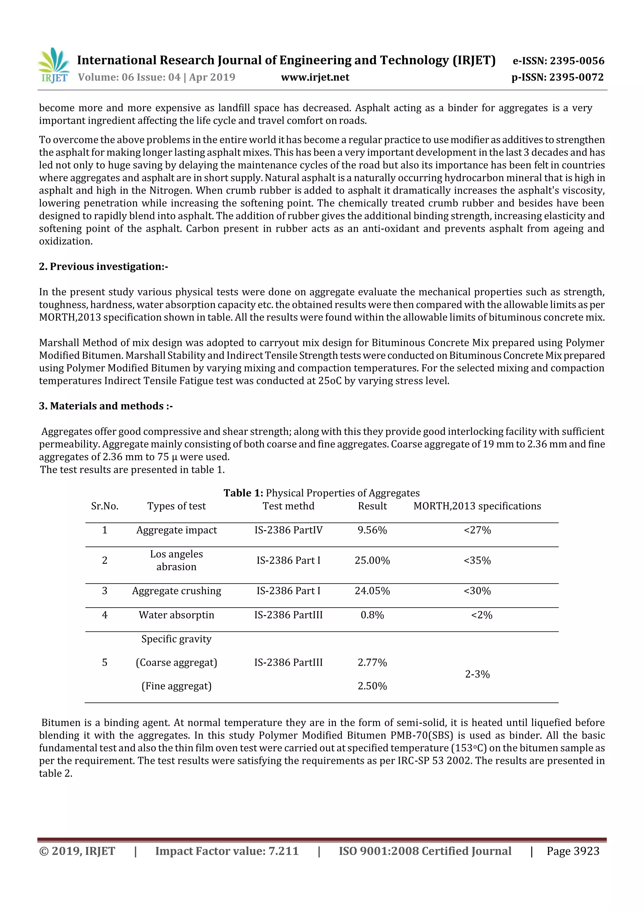 International Research Journal of Engineering and Technology (IRJET) e-ISSN: 2395-0056
Volume: 06 Issue: 04 | Apr 2019 www.irjet.net p-ISSN: 2395-0072
© 2019, IRJET | Impact Factor value: 7.211 | ISO 9001:2008 Certified Journal | Page 3923
become more and more expensive as landfill space has decreased. Asphalt acting as a binder for aggregates is a very
important ingredient affecting the life cycle and travel comfort on roads.
To overcome the above problems inthe entire world ithas become a regular practiceto usemodifierasadditives to strengthen
the asphalt for making longer lasting asphalt mixes. This has been a very important development inthe last3 decades and has
led not only to huge saving by delaying the maintenance cycles of the road but also its importance has been felt in countries
where aggregates and asphalt are in short supply. Natural asphalt isa naturally occurring hydrocarbon mineral that is high in
asphalt and high in the Nitrogen. When crumb rubber is added to asphalt it dramatically increases the asphalt's viscosity,
lowering penetration while increasing the softening point. The chemically treated crumb rubber and besides have been
designed to rapidly blend into asphalt. The addition of rubber gives the additional binding strength, increasing elasticity and
softening point of the asphalt. Carbon present in rubber acts as an anti-oxidant and prevents asphalt from ageing and
oxidization.
2. Previous investigation:-
In the present study various physical tests were done on aggregate evaluate the mechanical properties such as strength,
toughness, hardness, water absorption capacity etc. the obtained results were then compared with the allowable limits asper
MORTH,2013 specification shown in table. All the results were found within the allowable limits of bituminous concrete mix.
Marshall Method of mix design was adopted to carryout mix design for Bituminous Concrete Mix prepared using Polymer
Modified Bitumen. Marshall Stability and IndirectTensile StrengthtestswereconductedonBituminousConcreteMixprepared
using Polymer Modified Bitumen by varying mixing and compaction temperatures. For the selected mixing and compaction
temperatures Indirect Tensile Fatigue test was conducted at 25oC by varying stress level.
3. Materials and methods :-
Aggregates offer good compressive and shear strength; along with this they provide good interlocking facility with sufficient
permeability. Aggregate mainly consisting of both coarse and fine aggregates. Coarse aggregate of 19 mm to 2.36 mm and fine
aggregates of 2.36 mm to 75 µ were used.
The test results are presented in table 1.
Table 1: Physical Properties of Aggregates
Sr.No. Types of test Test methd Result MORTH,2013 specifications
1 Aggregate impact IS-2386 PartIV 9.56% <27%
2
Los angeles
abrasion
IS-2386 Part I 25.00% <35%
3 Aggregate crushing IS-2386 Part I 24.05% <30%
4 Water absorptin IS-2386 PartIII 0.8% <2%
5
Specific gravity
(Coarse aggregat)
(Fine aggregat)
IS-2386 PartIII 2.77%
2.50%
2-3%
Bitumen is a binding agent. At normal temperature they are in the form of semi-solid, it is heated until liquefied before
blending it with the aggregates. In this study Polymer Modified Bitumen PMB-70(SBS) is used as binder. All the basic
fundamental test and also the thin film oven test were carried out at specified temperature (153oC) on the bitumen sample as
per the requirement. The test results were satisfying the requirements as per IRC-SP 53 2002. The results are presented in
table 2.
 