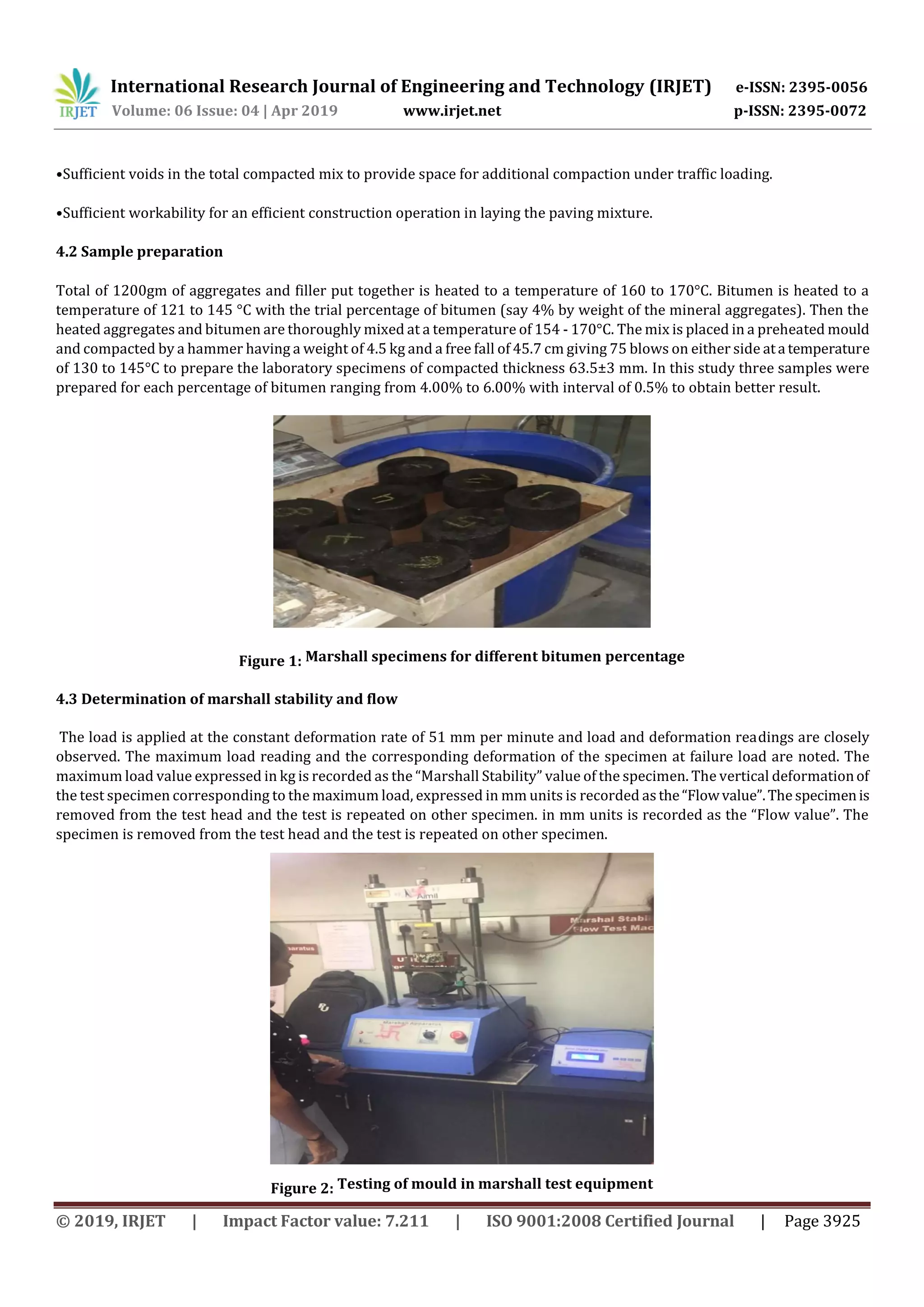 International Research Journal of Engineering and Technology (IRJET) e-ISSN: 2395-0056
Volume: 06 Issue: 04 | Apr 2019 www.irjet.net p-ISSN: 2395-0072
© 2019, IRJET | Impact Factor value: 7.211 | ISO 9001:2008 Certified Journal | Page 3925
•Sufficient voids in the total compacted mix to provide space for additional compaction under traffic loading.
•Sufficient workability for an efficient construction operation in laying the paving mixture.
4.2 Sample preparation
Total of 1200gm of aggregates and filler put together is heated to a temperature of 160 to 170°C. Bitumen is heated to a
temperature of 121 to 145 °C with the trial percentage of bitumen (say 4% by weight of the mineral aggregates). Then the
heated aggregates and bitumen are thoroughly mixed at a temperature of 154 - 170°C. The mix is placed in a preheated mould
and compacted by a hammer having a weight of 4.5 kg and a free fall of 45.7 cm giving 75 blows on either side ata temperature
of 130 to 145°C to prepare the laboratory specimens of compacted thickness 63.5±3 mm. In this study three samples were
prepared for each percentage of bitumen ranging from 4.00% to 6.00% with interval of 0.5% to obtain better result.
Figure 1: Marshall specimens for different bitumen percentage
4.3 Determination of marshall stability and flow
The load is applied at the constant deformation rate of 51 mm per minute and load and deformation readings are closely
observed. The maximum load reading and the corresponding deformation of the specimen at failure load are noted. The
maximum load value expressed in kg is recorded as the “Marshall Stability” value of the specimen. The vertical deformationof
the test specimen corresponding to the maximum load, expressed in mm units is recorded asthe“Flowvalue”.The specimenis
removed from the test head and the test is repeated on other specimen. in mm units is recorded as the “Flow value”. The
specimen is removed from the test head and the test is repeated on other specimen.
Figure 2: Testing of mould in marshall test equipment
 