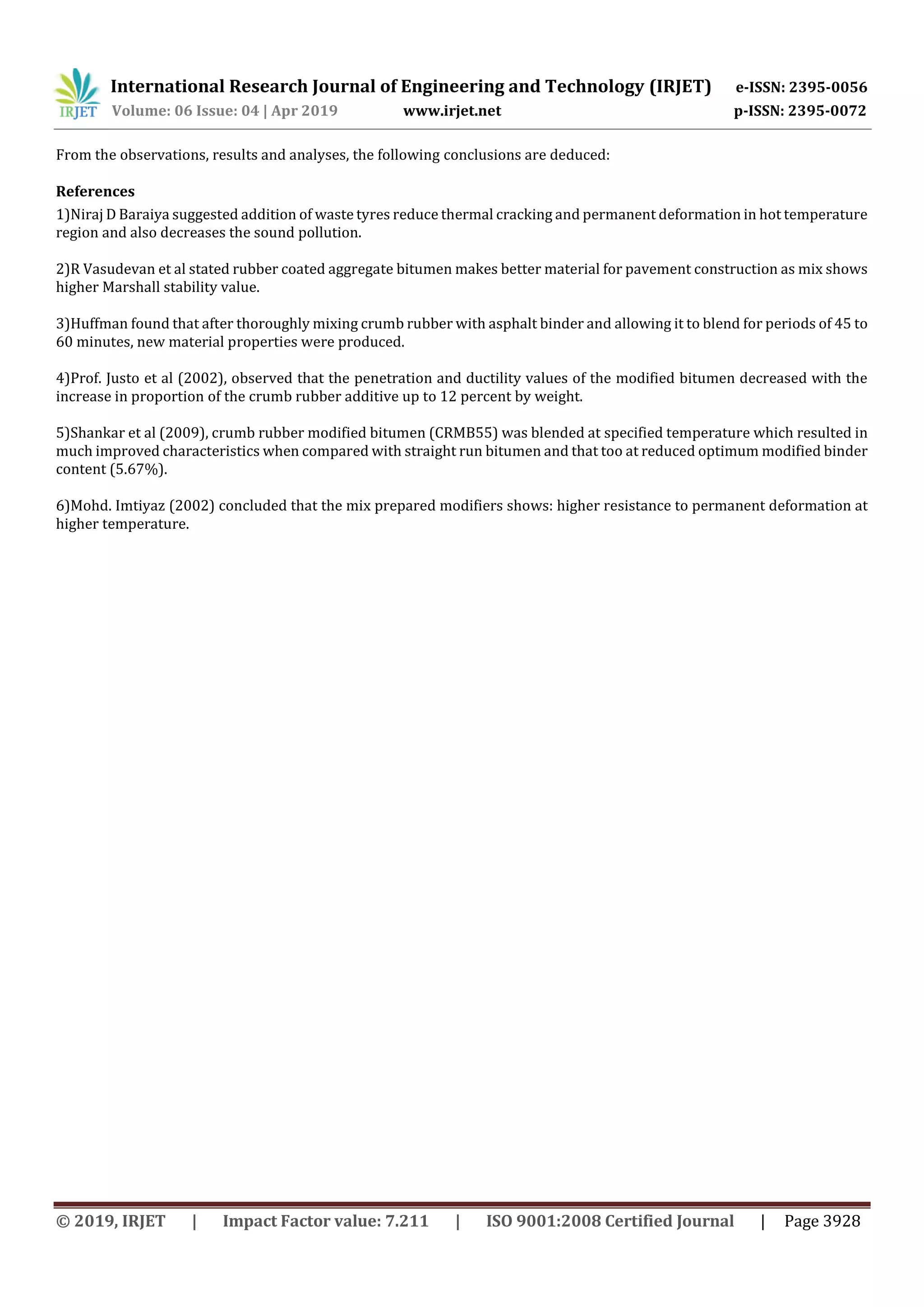 International Research Journal of Engineering and Technology (IRJET) e-ISSN: 2395-0056
Volume: 06 Issue: 04 | Apr 2019 www.irjet.net p-ISSN: 2395-0072
© 2019, IRJET | Impact Factor value: 7.211 | ISO 9001:2008 Certified Journal | Page 3928
From the observations, results and analyses, the following conclusions are deduced:
References
1)Niraj D Baraiya suggested addition of waste tyres reduce thermal cracking and permanent deformation in hot temperature
region and also decreases the sound pollution.
2)R Vasudevan et al stated rubber coated aggregate bitumen makes better material for pavement construction as mix shows
higher Marshall stability value.
3)Huffman found that after thoroughly mixing crumb rubber with asphalt binder and allowing it to blend for periods of 45 to
60 minutes, new material properties were produced.
4)Prof. Justo et al (2002), observed that the penetration and ductility values of the modified bitumen decreased with the
increase in proportion of the crumb rubber additive up to 12 percent by weight.
5)Shankar et al (2009), crumb rubber modified bitumen (CRMB55) was blended at specified temperature which resulted in
much improved characteristics when compared with straight run bitumen and that too at reduced optimum modified binder
content (5.67%).
6)Mohd. Imtiyaz (2002) concluded that the mix prepared modifiers shows: higher resistance to permanent deformation at
higher temperature.
 