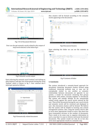 International Research Journal of Engineering and Technology (IRJET) e-ISSN: 2395-0056
Volume: 06 Issue: 04 | Apr 2019 www.irjet.net p-ISSN: 2395-0072
© 2019, IRJET | Impact Factor value: 7.211 | ISO 9001:2008 Certified Journal | Page 4001
Fig. 5 UI of Document Retrieval
User can also get semantic words related to the output of
stop-word selected. In the below fig 6
Fig 6 Semantic words output
Upon selecting the semantic word ‘method’ and clicking on
open button it will give list of documents having the word
‘method’ which is shown in fig 7. User selected doc-5
which got opened as follows:
Fig 8 Semantically related document
Also clusters will be formed according to the semantic
words appearing in the documents:
Fig 8 Document Clusters
Upon selecting the folder we can see the contents as
follows:
Fig 9 Contents of folder
5. Conclusion
The system introduced a semantic-based approach for
documents clustering. document clusters formed using
traditional clustering methods may or may not be
conceptually similar to one another as semantic
relationships between documents are ignored. In our
system, a model for document clustering that groups
documents with similar concepts together is introduced.
The system will initially identify all the semantically
related words against the search words entered by the
user. Then all the documents having the user search words
and semantic words will be retrieved and displayed to
user. Also document clusters will be formed. We believe
that the system will be helpful to learning and content
management systems. Also, using the system will be able
to serve more appropriate results to users. Also there has
been tremendous increase in the number of documents.
There needs to be some way to organize information in
such a way that it is easy to retrieve and locate the desired
documents. This system would not only do so but also
serve more appropriate results in a semantic way.
 