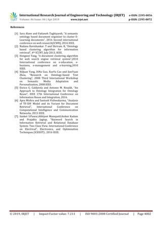 International Research Journal of Engineering and Technology (IRJET) e-ISSN: 2395-0056
Volume: 06 Issue: 04 | Apr 2019 www.irjet.net p-ISSN: 2395-0072
© 2019, IRJET | Impact Factor value: 7.211 | ISO 9001:2008 Certified Journal | Page 4002
References
[1] Sara Alaee and Fattaneh Taghiyareh, “A semantic
ontology based document organizer to cluster E-
Learning documents”, 2016 Second international
conference on web research(ICWR), 2016 IEEE.
[2] Nadana Ravishankar. T and Shriram. R, “Ontology
based clustering algorithm for information
retrieval”, 4th ICCNT, July 2013, IEEE.
[3] Hongwei Yang, “A document clustering algorithm
for web search engine retrieval system”,2010
International conference on e-education, e-
business, e-management and e-learning,2010
IEEE.
[4] XiQuan Yang, DiNa Guo, XueYa Cao and JianYuan
Zhou, “Research on Ontology-based Text
Clustering”, 2008 Third International Workshop
on Semantic Media Adaptation and
Personalization, 2008 IEEE.
[5] Enrico G. Caldarola and Antonio M. Rinaldi, “An
Approach to Ontology Integration for Ontology
Reuse”, IEEE 17th International Conference on
Information Reuse and Integration, 2016.
[6] Apra Mishra and Santosh Vishwakarma, “Analysis
of TF-IDF Model and its Variant for Document
Retrieval”, International Conference on
Computational Intelligence and Communication
Networks, 2015 IEEE.
[7] Sanket S.Pawar,Abhijeet Manepatil,Aniket Kadam
and Prajakta Jagtap, “Keyword Search in
Information Retrieval and Relational Database
System: Two Class View, International Conference
on Electrical”, Electronics, and Optimization
Techniques (ICEEOT) , 2016 IEEE.
 