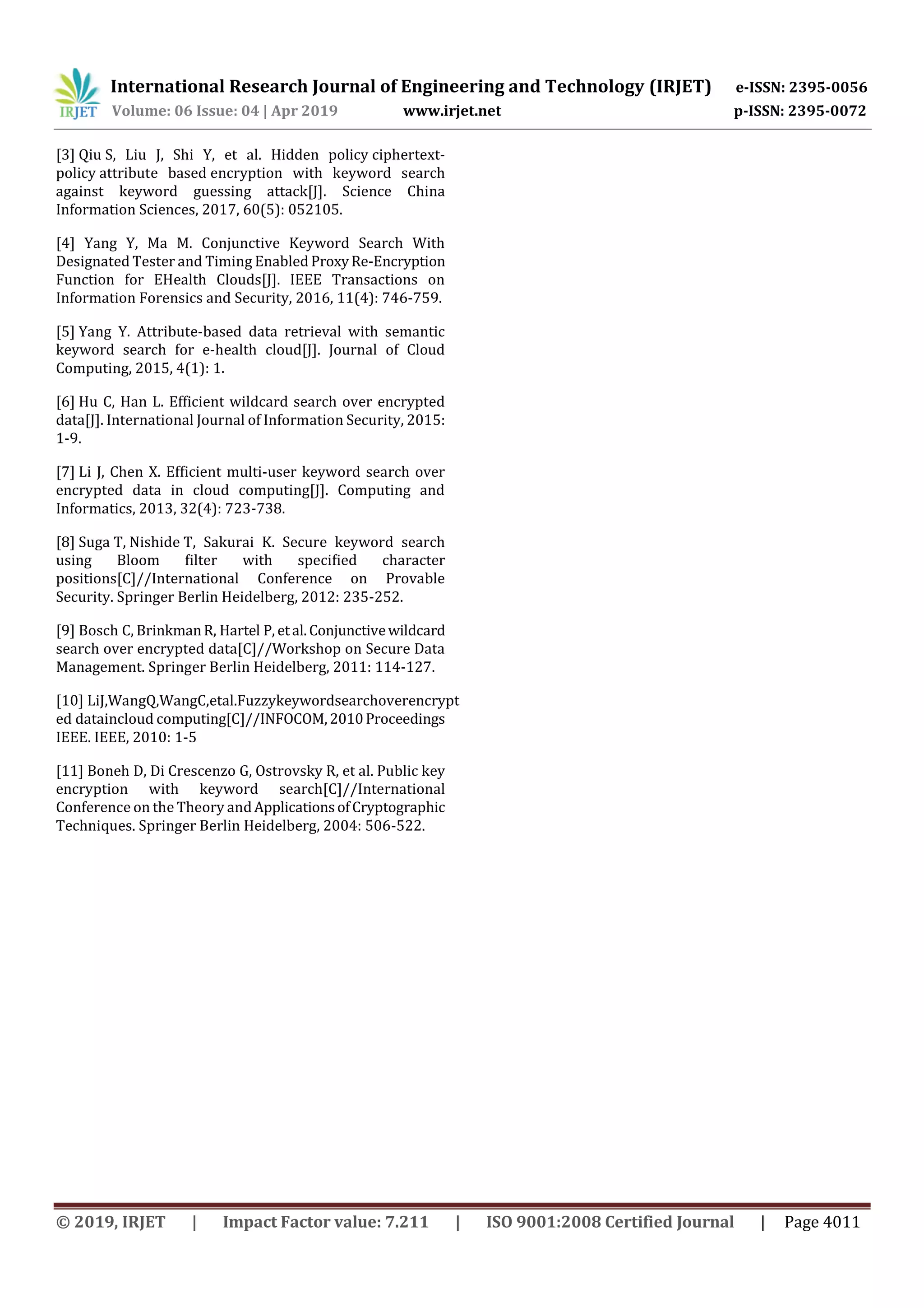 International Research Journal of Engineering and Technology (IRJET) e-ISSN: 2395-0056
Volume: 06 Issue: 04 | Apr 2019 www.irjet.net p-ISSN: 2395-0072
© 2019, IRJET | Impact Factor value: 7.211 | ISO 9001:2008 Certified Journal | Page 4011
[3] Qiu S, Liu J, Shi Y, et al. Hidden policy ciphertext-
policy attribute based encryption with keyword search
against keyword guessing attack[J]. Science China
Information Sciences, 2017, 60(5): 052105.
[4] Yang Y, Ma M. Conjunctive Keyword Search With
Designated Tester and Timing Enabled ProxyRe-Encryption
Function for EHealth Clouds[J]. IEEE Transactions on
Information Forensics and Security, 2016, 11(4): 746-759.
[5] Yang Y. Attribute-based data retrieval with semantic
keyword search for e-health cloud[J]. Journal of Cloud
Computing, 2015, 4(1): 1.
[6] Hu C, Han L. Efficient wildcard search over encrypted
data[J]. International Journal of Information Security, 2015:
1-9.
[7] Li J, Chen X. Efficient multi-user keyword search over
encrypted data in cloud computing[J]. Computing and
Informatics, 2013, 32(4): 723-738.
[8] Suga T, Nishide T, Sakurai K. Secure keyword search
using Bloom ﬁlter with speciﬁed character
positions[C]//International Conference on Provable
Security. Springer Berlin Heidelberg, 2012: 235-252.
[9] Bosch C, BrinkmanR, Hartel P, etal.Conjunctivewildcard
search over encrypted data[C]//Workshop on Secure Data
Management. Springer Berlin Heidelberg, 2011: 114-127.
[10] LiJ,WangQ,WangC,etal.Fuzzykeywordsearchoverencrypt
ed dataincloud computing[C]//INFOCOM,2010Proceedings
IEEE. IEEE, 2010: 1-5
[11] Boneh D, Di Crescenzo G, Ostrovsky R, et al. Public key
encryption with keyword search[C]//International
Conference on the Theory andApplicationsofCryptographic
Techniques. Springer Berlin Heidelberg, 2004: 506-522.
 