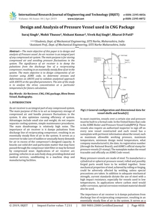 International Research Journal of Engineering and Technology (IRJET) e-ISSN: 2395-0056
Volume: 06 Issue: 04 | Apr 2019 www.irjet.net p-ISSN: 2395-0072
© 2019, IRJET | Impact Factor value: 7.211 | ISO 9001:2008 Certified Journal | Page 4016
Design and Analysis of Pressure Vessel used in CNG Package
Suraj Singh1, Mohit Thusoo2, Nishant Kumar3, Vivek Raj Singh4, Bharat D Patil5
1,2,3,4Students, Dept. of Mechanical Engineering, SITS Narhe, Maharashtra, India
5Assistant Prof., Dept. of Mechanical Engineering, SITS Narhe Maharashtra, India
---------------------------------------------------------------------***----------------------------------------------------------------------
Abstract – The main objective of this paper is to design and
analysis of Pressure vessel .An air receiver is an integral part
of any compressed air system. The main purpose is for storing
compressed air and avoiding pressure fluctuations in the
system. The significance of air receiver is to damp the
pulsations from the discharge line of a reciprocating
compressor, resulting in an essentially steady flow ofairinthe
system. The main objective is to design components of air
receiver using ASME code, to determine stresses and
deformation on ANSYS and to validate analytical approach
with ANSYS at the specified parameters. The aim of the study
is to analyse the stress concentration at a particular
temperature for future calculation.
Key Words: Air Reciever, CNG, CNG package, Blow Down
Vessel, Radiogrphy.
1. INTRODUCTION
An air receiver is an integral part of any compressed system.
The main purpose of this is to act as temporary storage of
compressed air and handle pressure fluctuations in the
system. It also optimizes running efficiency of system.
Advantages include small size and weight; do not require
separate cooling systems, simple maintenance procedures.
The main disadvantage is relatively high noise. The
importance of air receiver is it damps pulsations from
discharge line of reciprocating compressor, resulting in an
essentially steady flow of air in the system. It serves as a
reservoir to take care ofsuddenorunusuallyheavydemands
for air in excess of the compressor’s designed capacity. It
knocks out solid dirt and particulate matter that may have
passed through the compressor inlet filter or maybeformed
by compressed wear. Applications of air receiver are
painting, vehicles in an auto body shop,providingdental and
medical services, sandblasting in a machine shop and
manufacturing facilities.
Fig1.1 General configuration and dimensional data for
vessel shells and heads[1]
In most countries, vessels over a certain size and pressure
must be built to a formal code. In the United States that code
is the ASME Boiler and Pressure Vessel Code(BPVC). These
vessels also require an authorized inspector to sign off on
every new vessel constructed and each vessel has a
nameplate with pertinent information aboutthevessel,such
as maximum allowable working pressure, maximum
temperature, minimum design metal temperature, what
company manufactured it, the date, its registration number
(through the National Board), and ASME's official stamp for
pressure vessels (U-stamp).Thenameplatemakesthevessel
traceable and officially an ASME Code vessel.
Many pressure vessels are made of steel. To manufacture a
cylindrical or spherical pressure vessel, rolled and possibly
forged parts would have to be welded together. Some
mechanical properties ofsteel,achieved byrollingorforging,
could be adversely affected by welding, unless special
precautions are taken. In addition to adequate mechanical
strength, current standards dictate the use of steel with a
high impact resistance, especially for vessels used in low
temperatures. In applications where carbon steel would
suffer corrosion, special corrosion resistant material should
also be used.
The importance of air receiver is it damps pulsations from
discharge line of reciprocating compressor, resulting in an
essentially steady flow of air in the system. It serves as a
 