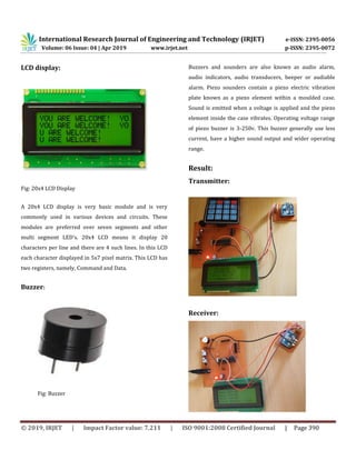 International Research Journal of Engineering and Technology (IRJET) e-ISSN: 2395-0056
Volume: 06 Issue: 04 | Apr 2019 www.irjet.net p-ISSN: 2395-0072
© 2019, IRJET | Impact Factor value: 7.211 | ISO 9001:2008 Certified Journal | Page 390
LCD display:
Fig: 20x4 LCD Display
A 20x4 LCD display is very basic module and is very
commonly used in various devices and circuits. These
modules are preferred over seven segments and other
multi segment LED’s. 20x4 LCD means it display 20
characters per line and there are 4 such lines. In this LCD
each character displayed in 5x7 pixel matrix. This LCD has
two registers, namely, Command and Data.
Buzzer:
Fig: Buzzer
Buzzers and sounders are also known as audio alarm,
audio indicators, audio transducers, beeper or audiable
alarm. Piezo sounders contain a piezo electric vibration
plate known as a piezo element within a moulded case.
Sound is emitted when a voltage is applied and the piezo
element inside the case vibrates. Operating voltage range
of piezo buzzer is 3-250v. This buzzer generally use less
current, have a higher sound output and wider operating
range.
Result:
Transmitter:
Receiver:
 