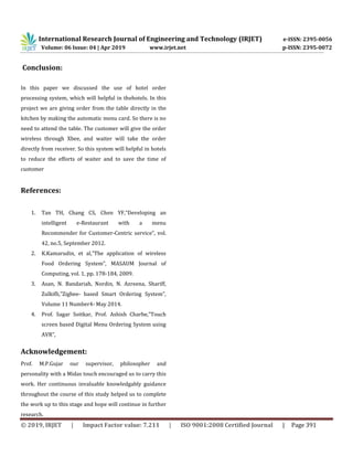 International Research Journal of Engineering and Technology (IRJET) e-ISSN: 2395-0056
Volume: 06 Issue: 04 | Apr 2019 www.irjet.net p-ISSN: 2395-0072
© 2019, IRJET | Impact Factor value: 7.211 | ISO 9001:2008 Certified Journal | Page 391
Conclusion:
In this paper we discussed the use of hotel order
processing system, which will helpful in thehotels. In this
project we are giving order from the table directly in the
kitchen by making the automatic menu card. So there is no
need to attend the table. The customer will give the order
wireless through Xbee, and waiter will take the order
directly from receiver. So this system will helpful in hotels
to reduce the efforts of waiter and to save the time of
customer
References:
1. Tan TH, Chang CS, Chen YF,“Developing an
intelligent e-Restaurant with a menu
Recommender for Customer-Centric service”, vol.
42, no.5, September 2012.
2. K.Kamarudin, et al,”The application of wireless
Food Ordering System”, MASAUM Journal of
Computing, vol. 1, pp. 178-184, 2009.
3. Asan, N. Bandariah, Nordin, N. Azreena, Shariff,
Zulkifli,”Zigbee- based Smart Ordering System”,
Volume 11 Number4- May 2014.
4. Prof. Sagar Soitkar, Prof. Ashish Charbe,”Touch
screen based Digital Menu Ordering System using
AVR”,
Acknowledgement:
Prof. M.P.Gujar our supervisor, philosopher and
personality with a Midas touch encouraged us to carry this
work. Her continuous invaluable knowledgably guidance
throughout the course of this study helped us to complete
the work up to this stage and hope will continue in further
research.
 