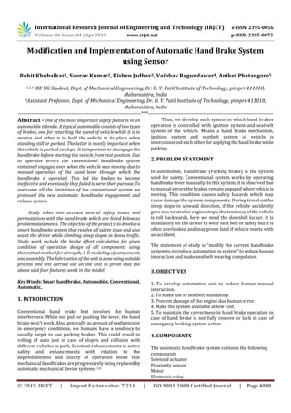 International Research Journal of Engineering and Technology (IRJET) e-ISSN: 2395-0056
Volume: 06 Issue: 04 | Apr 2019 www.irjet.net p-ISSN: 2395-0072
© 2019, IRJET | Impact Factor value: 7.211 | ISO 9001:2008 Certified Journal | Page 4098
Modification and Implementation of Automatic Hand Brake System
using Sensor
Rohit Khubalkar1, Saurav Kumar2, Kishen Jadhav3, Vaibhav Regundawar4, Aniket Phatangare5
1,2,3,4BE UG Student, Dept. of Mechanical Engineering, Dr. D. Y. Patil Institute of Technology, pimpri-411018,
Maharashtra, India
5Assistant Professor, Dept. of Mechanical Engineering, Dr. D. Y. Patil Institute of Technology, pimpri-411018,
Maharashtra, India
---------------------------------------------------------------------***----------------------------------------------------------------------
Abstract - One of the most important safety features in an
automobile is brake. A typical automobileconsistsoftwotypes
of brakes, one for retarding the speed of vehicle while it is in
motion and other is to hold the vehicle in its place when
standing still or parked. The latter is mostly important when
the vehicle is parked on slope. It is important to disengage the
handbrake before starting the vehicle from rest position. Due
to operator errors the conventional handbrake system
remained engaged even when the vehicle was moving due to
manual operation of the hand lever through which the
handbrake is operated. This led the brakes to become
ineffective and eventually they failedtoservetheirpurpose. To
overcome all the limitation of the conventional system we
proposed the new automatic handbrake engagement and
release system.
Study takes into account several safety issues and
permutations with the hand brake which are listed below as
problem statements. The objectiveoftheprojectistodevelopa
smart handbrake system that resolve all safety issue and also
assist the driver while climbing steep slopes in dense traffic.
Study work include the brake effort calculation for given
condition of operation design of all components using
theoretical method for strength, 3-D modeling of components
and assembly. The fabrication of theunitisdoneusingsuitable
process and test carried out on the unit to prove that the
above said four features work in the model.
Key Words:Smarthandbrake,Automobile,Conventional,
Automatic.
1. INTRODUCTION
Conventional hand brake feat involves the human
interference. While not pull or pushing the lever, the hand
brake won't work. Also, generally as a result ofnegligenceor
in emergency conditions, we humans have a tendency to
usually forget to use parking brakes. This could result in
rolling of auto just in case of slopes and collision with
different vehicles in park. Constant enhancements in active
safety and enhancements with relation to the
dependableness and luxury of operation mean that
mechanical handbrakes are progressively being replacedby
automatic mechanical device systems. [3]
Thus, we develop such system in which hand brakes
operation is controlled with ignition system and seatbelt
system of the vehicle. Means a hand brake mechanism,
ignition system and seatbelt system of vehicle is
interconnected each other for applyingthehandbrakewhile
parking.
2. PROBLEM STATEMENT
In automobile, Handbrake (Parking brake) is the system
used for safety. Conventional system works by operating
handbrake lever manually. In this system, it is observed due
to manual errors the brakes remain engaged whenvehicle is
moving. This condition causes safety hazards which may
cause damage the system components. During travel on the
steep slope in upward direction, if the vehicle accidently
goes into neutral or engine stops, the tendency ofthevehicle
is roll backwards, here we need the downhill locker. It is
mandatory for the driver to wear seat belt or safety but it is
often overlooked and may prove fatal if vehicle meets with
an accident.
The statement of study is “modify the current handbrake
system to introduce automation in system”to reducehuman
interaction and make seatbelt wearing compulsion.
3. OBJECTIVES
1. To develop automation unit to reduce human manual
interaction.
2. To make use of seatbelt mandatory.
3. Prevent damage of the engine due human error.
4. Make the system available at low cost.
5. To maintain the correctness in hand brake operation in
case of hand brake is not fully remove or lock in case of
emergency braking system action.
4. COMPONENTS
The automatic handbrake system contains the following
components
Solenoid actuator
Proximity sensor
Motor
Electronic relay
 