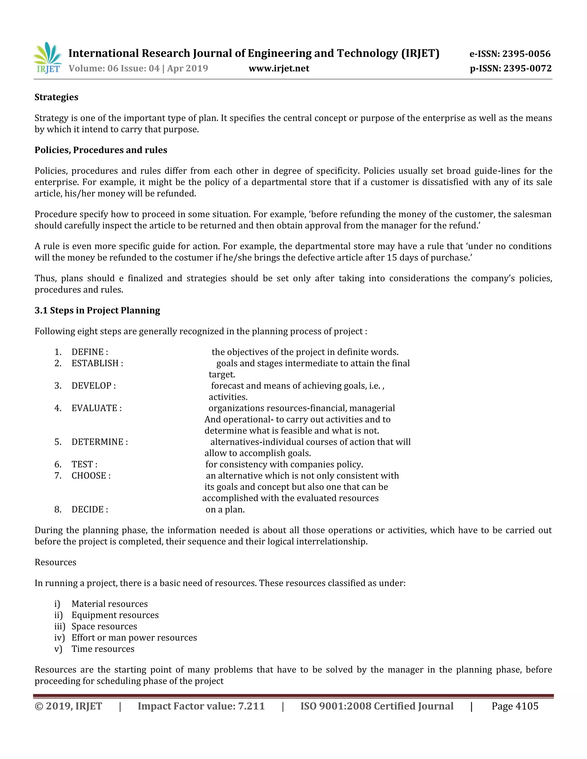 International Research Journal of Engineering and Technology (IRJET) e-ISSN: 2395-0056
Volume: 06 Issue: 04 | Apr 2019 www.irjet.net p-ISSN: 2395-0072
© 2019, IRJET | Impact Factor value: 7.211 | ISO 9001:2008 Certified Journal | Page 4105
Strategies
Strategy is one of the important type of plan. It specifies the central concept or purpose of the enterprise as well as the means
by which it intend to carry that purpose.
Policies, Procedures and rules
Policies, procedures and rules differ from each other in degree of specificity. Policies usually set broad guide-lines for the
enterprise. For example, it might be the policy of a departmental store that if a customer is dissatisfied with any of its sale
article, his/her money will be refunded.
Procedure specify how to proceed in some situation. For example, ‘before refunding the money of the customer, the salesman
should carefully inspect the article to be returned and then obtain approval from the manager for the refund.’
A rule is even more specific guide for action. For example, the departmental store may have a rule that ‘under no conditions
will the money be refunded to the costumer if he/she brings the defective article after 15 days of purchase.’
Thus, plans should e finalized and strategies should be set only after taking into considerations the company’s policies,
procedures and rules.
3.1 Steps in Project Planning
Following eight steps are generally recognized in the planning process of project :
1. DEFINE : the objectives of the project in definite words.
2. ESTABLISH : goals and stages intermediate to attain the final
target.
3. DEVELOP : forecast and means of achieving goals, i.e. ,
activities.
4. EVALUATE : organizations resources-financial, managerial
And operational- to carry out activities and to
determine what is feasible and what is not.
5. DETERMINE : alternatives-individual courses of action that will
allow to accomplish goals.
6. TEST : for consistency with companies policy.
7. CHOOSE : an alternative which is not only consistent with
its goals and concept but also one that can be
accomplished with the evaluated resources
8. DECIDE : on a plan.
During the planning phase, the information needed is about all those operations or activities, which have to be carried out
before the project is completed, their sequence and their logical interrelationship.
Resources
In running a project, there is a basic need of resources. These resources classified as under:
i) Material resources
ii) Equipment resources
iii) Space resources
iv) Effort or man power resources
v) Time resources
Resources are the starting point of many problems that have to be solved by the manager in the planning phase, before
proceeding for scheduling phase of the project
 