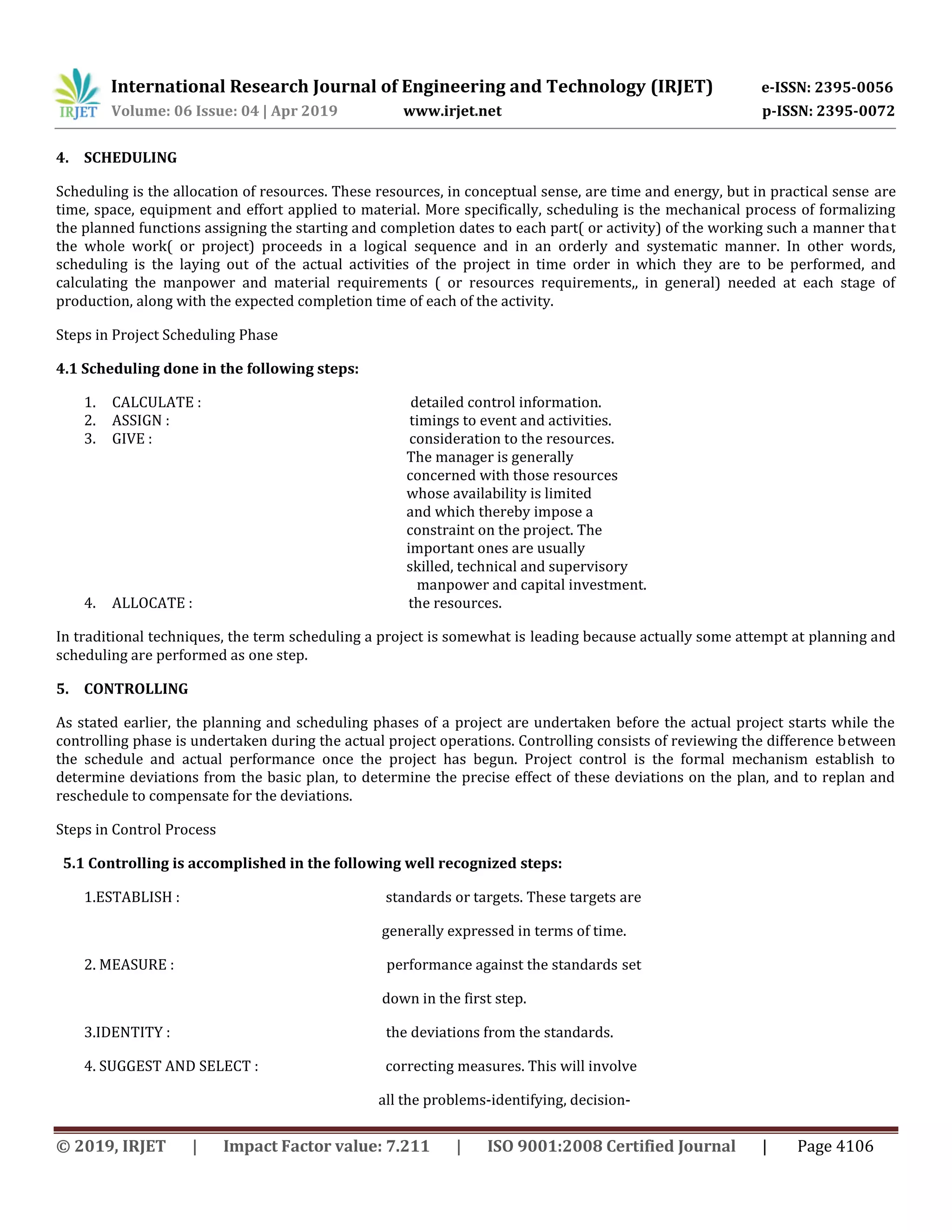 International Research Journal of Engineering and Technology (IRJET) e-ISSN: 2395-0056
Volume: 06 Issue: 04 | Apr 2019 www.irjet.net p-ISSN: 2395-0072
© 2019, IRJET | Impact Factor value: 7.211 | ISO 9001:2008 Certified Journal | Page 4106
4. SCHEDULING
Scheduling is the allocation of resources. These resources, in conceptual sense, are time and energy, but in practical sense are
time, space, equipment and effort applied to material. More specifically, scheduling is the mechanical process of formalizing
the planned functions assigning the starting and completion dates to each part( or activity) of the working such a manner that
the whole work( or project) proceeds in a logical sequence and in an orderly and systematic manner. In other words,
scheduling is the laying out of the actual activities of the project in time order in which they are to be performed, and
calculating the manpower and material requirements ( or resources requirements,, in general) needed at each stage of
production, along with the expected completion time of each of the activity.
Steps in Project Scheduling Phase
4.1 Scheduling done in the following steps:
1. CALCULATE : detailed control information.
2. ASSIGN : timings to event and activities.
3. GIVE : consideration to the resources.
The manager is generally
concerned with those resources
whose availability is limited
and which thereby impose a
constraint on the project. The
important ones are usually
skilled, technical and supervisory
manpower and capital investment.
4. ALLOCATE : the resources.
In traditional techniques, the term scheduling a project is somewhat is leading because actually some attempt at planning and
scheduling are performed as one step.
5. CONTROLLING
As stated earlier, the planning and scheduling phases of a project are undertaken before the actual project starts while the
controlling phase is undertaken during the actual project operations. Controlling consists of reviewing the difference between
the schedule and actual performance once the project has begun. Project control is the formal mechanism establish to
determine deviations from the basic plan, to determine the precise effect of these deviations on the plan, and to replan and
reschedule to compensate for the deviations.
Steps in Control Process
5.1 Controlling is accomplished in the following well recognized steps:
1.ESTABLISH : standards or targets. These targets are
generally expressed in terms of time.
2. MEASURE : performance against the standards set
down in the first step.
3.IDENTITY : the deviations from the standards.
4. SUGGEST AND SELECT : correcting measures. This will involve
all the problems-identifying, decision-
 