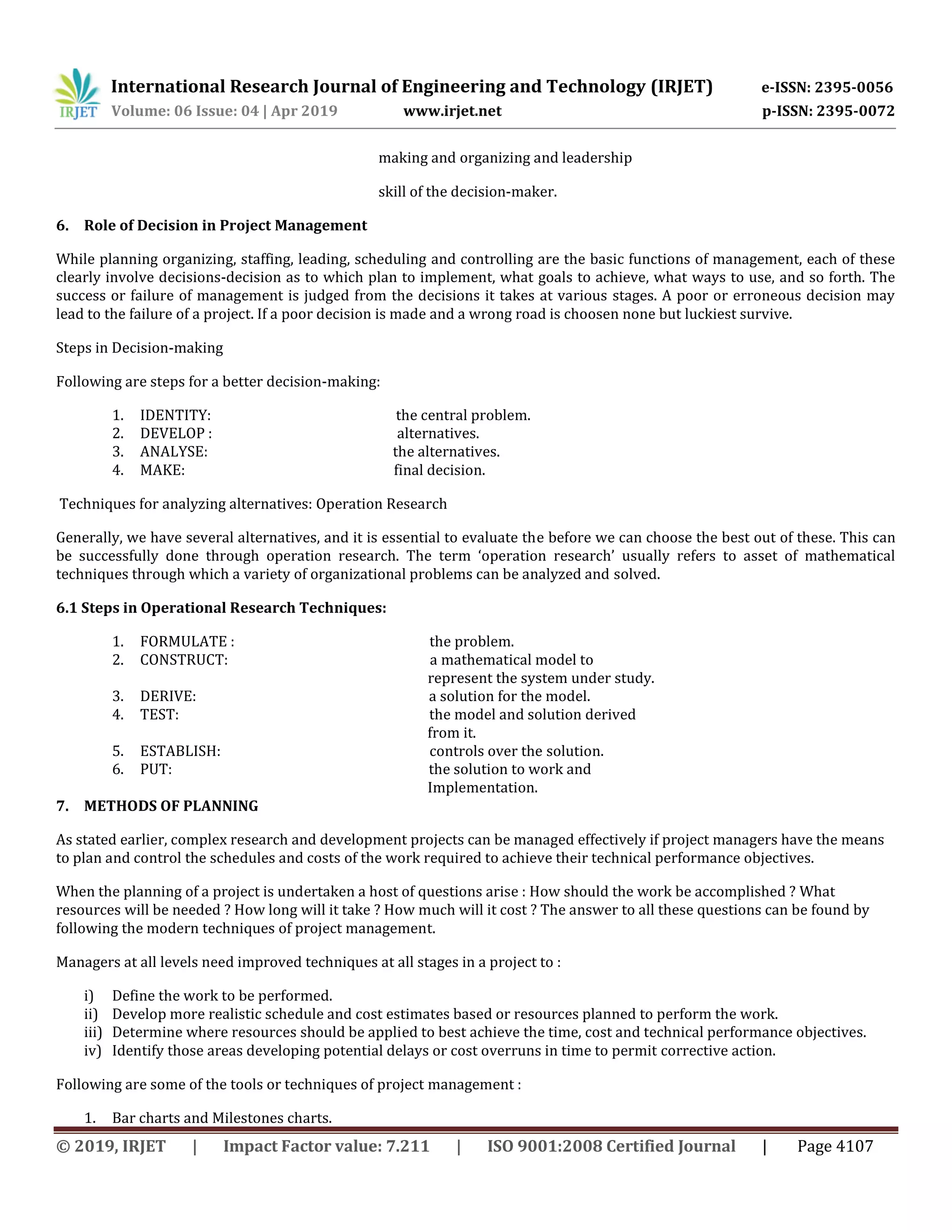 International Research Journal of Engineering and Technology (IRJET) e-ISSN: 2395-0056
Volume: 06 Issue: 04 | Apr 2019 www.irjet.net p-ISSN: 2395-0072
© 2019, IRJET | Impact Factor value: 7.211 | ISO 9001:2008 Certified Journal | Page 4107
making and organizing and leadership
skill of the decision-maker.
6. Role of Decision in Project Management
While planning organizing, staffing, leading, scheduling and controlling are the basic functions of management, each of these
clearly involve decisions-decision as to which plan to implement, what goals to achieve, what ways to use, and so forth. The
success or failure of management is judged from the decisions it takes at various stages. A poor or erroneous decision may
lead to the failure of a project. If a poor decision is made and a wrong road is choosen none but luckiest survive.
Steps in Decision-making
Following are steps for a better decision-making:
1. IDENTITY: the central problem.
2. DEVELOP : alternatives.
3. ANALYSE: the alternatives.
4. MAKE: final decision.
Techniques for analyzing alternatives: Operation Research
Generally, we have several alternatives, and it is essential to evaluate the before we can choose the best out of these. This can
be successfully done through operation research. The term ‘operation research’ usually refers to asset of mathematical
techniques through which a variety of organizational problems can be analyzed and solved.
6.1 Steps in Operational Research Techniques:
1. FORMULATE : the problem.
2. CONSTRUCT: a mathematical model to
represent the system under study.
3. DERIVE: a solution for the model.
4. TEST: the model and solution derived
from it.
5. ESTABLISH: controls over the solution.
6. PUT: the solution to work and
Implementation.
7. METHODS OF PLANNING
As stated earlier, complex research and development projects can be managed effectively if project managers have the means
to plan and control the schedules and costs of the work required to achieve their technical performance objectives.
When the planning of a project is undertaken a host of questions arise : How should the work be accomplished ? What
resources will be needed ? How long will it take ? How much will it cost ? The answer to all these questions can be found by
following the modern techniques of project management.
Managers at all levels need improved techniques at all stages in a project to :
i) Define the work to be performed.
ii) Develop more realistic schedule and cost estimates based or resources planned to perform the work.
iii) Determine where resources should be applied to best achieve the time, cost and technical performance objectives.
iv) Identify those areas developing potential delays or cost overruns in time to permit corrective action.
Following are some of the tools or techniques of project management :
1. Bar charts and Milestones charts.
 