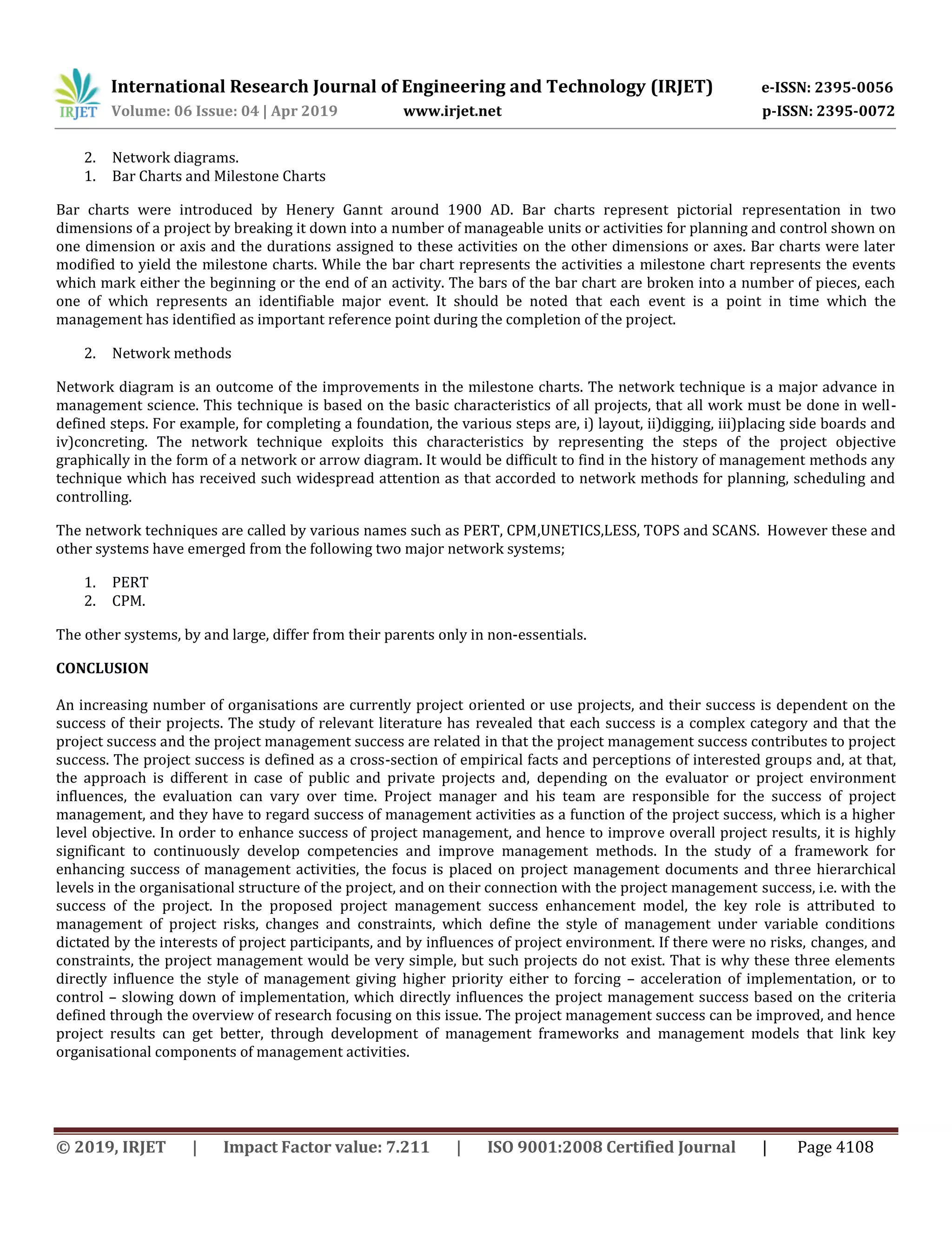 International Research Journal of Engineering and Technology (IRJET) e-ISSN: 2395-0056
Volume: 06 Issue: 04 | Apr 2019 www.irjet.net p-ISSN: 2395-0072
© 2019, IRJET | Impact Factor value: 7.211 | ISO 9001:2008 Certified Journal | Page 4108
2. Network diagrams.
1. Bar Charts and Milestone Charts
Bar charts were introduced by Henery Gannt around 1900 AD. Bar charts represent pictorial representation in two
dimensions of a project by breaking it down into a number of manageable units or activities for planning and control shown on
one dimension or axis and the durations assigned to these activities on the other dimensions or axes. Bar charts were later
modified to yield the milestone charts. While the bar chart represents the activities a milestone chart represents the events
which mark either the beginning or the end of an activity. The bars of the bar chart are broken into a number of pieces, each
one of which represents an identifiable major event. It should be noted that each event is a point in time which the
management has identified as important reference point during the completion of the project.
2. Network methods
Network diagram is an outcome of the improvements in the milestone charts. The network technique is a major advance in
management science. This technique is based on the basic characteristics of all projects, that all work must be done in well-
defined steps. For example, for completing a foundation, the various steps are, i) layout, ii)digging, iii)placing side boards and
iv)concreting. The network technique exploits this characteristics by representing the steps of the project objective
graphically in the form of a network or arrow diagram. It would be difficult to find in the history of management methods any
technique which has received such widespread attention as that accorded to network methods for planning, scheduling and
controlling.
The network techniques are called by various names such as PERT, CPM,UNETICS,LESS, TOPS and SCANS. However these and
other systems have emerged from the following two major network systems;
1. PERT
2. CPM.
The other systems, by and large, differ from their parents only in non-essentials.
CONCLUSION
An increasing number of organisations are currently project oriented or use projects, and their success is dependent on the
success of their projects. The study of relevant literature has revealed that each success is a complex category and that the
project success and the project management success are related in that the project management success contributes to project
success. The project success is defined as a cross-section of empirical facts and perceptions of interested groups and, at that,
the approach is different in case of public and private projects and, depending on the evaluator or project environment
influences, the evaluation can vary over time. Project manager and his team are responsible for the success of project
management, and they have to regard success of management activities as a function of the project success, which is a higher
level objective. In order to enhance success of project management, and hence to improve overall project results, it is highly
significant to continuously develop competencies and improve management methods. In the study of a framework for
enhancing success of management activities, the focus is placed on project management documents and three hierarchical
levels in the organisational structure of the project, and on their connection with the project management success, i.e. with the
success of the project. In the proposed project management success enhancement model, the key role is attributed to
management of project risks, changes and constraints, which define the style of management under variable conditions
dictated by the interests of project participants, and by influences of project environment. If there were no risks, changes, and
constraints, the project management would be very simple, but such projects do not exist. That is why these three elements
directly influence the style of management giving higher priority either to forcing – acceleration of implementation, or to
control – slowing down of implementation, which directly influences the project management success based on the criteria
defined through the overview of research focusing on this issue. The project management success can be improved, and hence
project results can get better, through development of management frameworks and management models that link key
organisational components of management activities.
 
