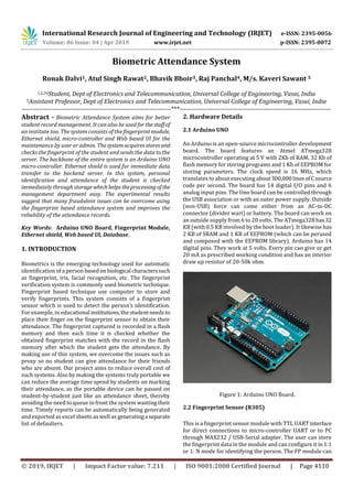 International Research Journal of Engineering and Technology (IRJET) e-ISSN: 2395-0056
Volume: 06 Issue: 04 | Apr 2019 www.irjet.net p-ISSN: 2395-0072
© 2019, IRJET | Impact Factor value: 7.211 | ISO 9001:2008 Certified Journal | Page 4110
Biometric Attendance System
Ronak Dalvi1, Atul Singh Rawat2, Bhavik Bhoir3, Raj Panchal4, M/s. Kaveri Sawant 5
1,2,34Student, Dept of Electronics and Telecommunication, Universal College of Engineering, Vasai, India
5Assistant Professor, Dept of Electronics and Telecommunication, Universal College of Engineering, Vasai, India
---------------------------------------------------------------------***----------------------------------------------------------------------
Abstract - Biometric Attendance System aims for better
student record management. It can also be used forthestaff of
an institute too. The system consists of the fingerprintmodule,
Ethernet shield, micro-controller and Web based UI for the
maintenance by user or admin. Thesystemacquiresstores and
checks the fingerprint of the student and sends the data to the
server. The backbone of the entire system is an Arduino UNO
micro-controller. Ethernet shield is used for immediate data
transfer to the backend server. In this system, personal
identification and attendance of the student is checked
immediately through storagewhichhelpstheprocessingof the
management department easy. The experimental results
suggest that many fraudulent issues can be overcome using
the fingerprint based attendance system and improves the
reliability of the attendance records.
Key Words: Arduino UNO Board, Fingerprint Module,
Ethernet shield, Web based UI, Database.
1. INTRODUCTION
Biometrics is the emerging technology used for automatic
identification of a person basedon biological characterssuch
as fingerprint, iris, facial recognition, etc. The fingerprint
verification system is commonly used biometric technique.
Fingerprint based technique use computer to store and
verify fingerprints. This system consists of a fingerprint
sensor which is used to detect the person’s identification.
For example, in educational institutions,thestudentneedsto
place their finger on the fingerprint sensor to obtain their
attendance. The fingerprint captured is recorded in a flash
memory and then each time it is checked whether the
obtained fingerprint matches with the record in the flash
memory after which the student gets the attendance. By
making use of this system, we overcome the issues such as
proxy so no student can give attendance for their friends
who are absent. Our project aims to reduce overall cost of
such systems. Also by making the systems truly portable we
can reduce the average time spend by students on marking
their attendance, as the portable device can be passed on
student-by-student just like an attendance sheet, thereby
avoiding the need to queue in front the system wasting their
time. Timely reports can be automatically being generated
and exported as excel sheets as well as generatinga separate
list of defaulters.
2. Hardware Details
2.1 Arduino UNO
An Arduino is an open-source microcontroller development
board. The board features an Atmel ATmega328
microcontroller operating at 5 V with 2Kb of RAM, 32 Kb of
flash memory for storing programs and 1 Kb of EEPROM for
storing parameters. The clock speed is 16 MHz, which
translates to about executing about300,000linesofCsource
code per second. The board has 14 digital I/O pins and 6
analog input pins. The Uno board can be controlled through
the USB association or with an outer power supply. Outside
(non-USB) force can come either from an AC-to-DC
connector (divider wart) or battery. The board can work on
an outside supply from 6 to 20 volts. The ATmega328has32
KB (with 0.5 KB involved by the boot loader). It likewise has
2 KB of SRAM and 1 KB of EEPROM (which can be perused
and composed with the EEPROM library). Arduino has 14
digital pins. They work at 5 volts. Every pin can give or get
20 mA as prescribed working condition and has an interior
draw up resistor of 20-50k ohm.
Figure 1: Arduino UNO Board.
2.2 Fingerprint Sensor (R305)
This is a fingerprint sensor module with TTL UARTinterface
for direct connections to micro-controller UART or to PC
through MAX232 / USB-Serial adapter. The user can store
the fingerprint data in the module and can configure it in 1:1
or 1: N mode for identifying the person. The FP module can
 