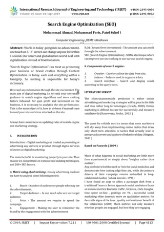 International Research Journal of Engineering and Technology (IRJET) e-ISSN: 2395-0056
Volume: 06 Issue: 04 | Apr 2019 www.irjet.net p-ISSN: 2395-0072
© 2019, IRJET | Impact Factor value: 7.211 | ISO 9001:2008 Certified Journal | Page 4113
Search Engine Optimization (SEO)
Mohammad Ahmad, Mohammad Faris, Patel Suhel I
Computer Engineering ,JIEMS Akkalkuwa
---------------------------------------------------------------------***---------------------------------------------------------------------
Abstract:- World in today going into so advancement,
one touch on 5”-6”screencanchangeanyonelifewithin
1 second. Our smart and globalization world deal with
digitalization instead of traditionalism.
“Search Engine Optimization” can treat as promoting
your business or brand citation through Content
Optimization. In today, each and everything within a
handgrip. So nothing is impossible for today’s
dictionary.
We crawl any information through the site via internet. The
main aim of digital marketing, i.e. to rank your site under
guidance in search engine algorithms and more ranking
factors followed. For gain profit and increment on the
business, it is necessary to analytics the site performance.
This is the main object of it, how to defense if manual team
banned your site and virus attacked on the site.
Always have awareness on updating rules of search engine
and marketing strategy.
I. INTRODUCTION
Introduction: - Digital marketing can treatedaspromotingor
advertising any services or product through digital services
is known as digital marketing.
The main fact of it, to monitoring properly in your site. Thus
reason we concentrate on various link building techniques,
and 200+ SEO factors.
A. Metric using of advertising: - In any advertising medium
we have to analyze some following metric
1. Reach: - Number of audience or people who maysee
the advertisement.
2. Target Audience: - In our reach who are our target
audience.
3. Price: - The amount we require to spend the
campaign.
4. Engagement: - Making the user to remember the
brand by the engagement with the advertisement.
R.O.I (Return Over Investment):- The amount you can profit
through the advertisement.
SEO (Search Engine Optimization):-SEOisa technique which
can improve our site ranking in our various search engine.
b. Components of search engine:-
1. Crawler: - Crawler collect the data from site.
2. Indexer: - Indexer used to organize a data.
3. Search Interface: - Search and display result
according to the query basis.
II. LITERATURE SURVEY
The often-unanswerable prediction is either online
advertising and marketing strategies will begreatinthelittle
and thus rather long terminologies (Oracle, 2008). Online
marketing is difficult to care for successfully and measure
satisfactorily (Ranaweera, Pruba , 2003 ) .
The quest for reliable metrics means that some marketers
will shy away from implementing online tactics that draw
only short-term attention to tactics that actually lead to
prospect discovery and capture of behavioral data (Riegner,
2011 ) .
Based on Pauwels ( 2009 )
Much of what happens in social marketing are little more
than experimental, or simply about “insights rather than
metrics”.
Any publishers feel the need to “tick the social media boxand
demonstrate how cutting edge they are, while the primary
drivers of their campaign remain embedded in long-
established media ( 'juba & Lincoln , 1991)
I have found an urge to affect a paradigm shift from a
traditional “more is better approach social marketers fixate
on volume metrics $website traffic , hit rates , click-troughs ,
time spent on-line , postings etc !% , successful social
marketing often depends more on qualitative metrics for
desirable signs of the tone , quality and customer benefit of
the interaction (2008) Much metrics not only measure
whether people are engaged, but how they are engaging
 