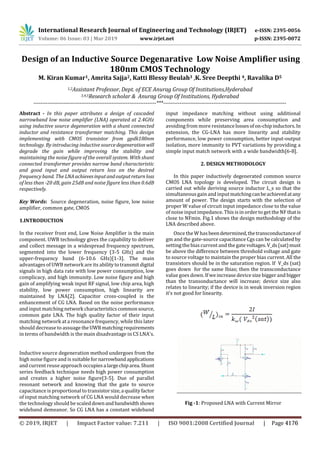 International Research Journal of Engineering and Technology (IRJET) e-ISSN: 2395-0056
Volume: 06 Issue: 03 | Mar 2019 www.irjet.net p-ISSN: 2395-0072
Design of an Inductive Source Degenarative Low Noise Amplifier using
180nm CMOS Technology
M. Kiran Kumar1, Amrita Sajja2, Katti Blessy Beulah3 ,K. Sree Deepthi 4, Ravalika D5
1,2Assistant Professor, Dept. of ECE Anurag Group Of Institutions,Hyderabad
3,4,5Research scholar & Anurag Group Of Institutions, Hyderabad
---------------------------------------------------------------------***---------------------------------------------------------------------
Abstract - In this paper attributes a design of cascaded
narrowband low noise amplifier (LNA) operated at 2.4GHz
using inductive source degeneration with a shunt connected
inductor and resistance transformer matching. This design
implementing with CMOS transistor from gpdk180nm
technology. By introducing inductive sourcedegeneration will
degrade the gain while improving the stability and
maintaining the noise figure of the overall system. With shunt
connected transformer provides narrow band characteristic
and good input and output return loss on the desired
frequency band. The LNAachievesinputandoutputreturnloss
of less than -20 dB, gain 25dB and noise figure less than 0.6dB
respectively.
Key Words: Source degeneration, noise figure, low noise
amplifier, common gate, CMOS
1.INTRODUCTION
In the receiver front end, Low Noise Amplifier is the main
component. UWB technology gives the capability to deliver
and collect message in a widespread frequency spectrum,
segmented into the lower frequency (3-5 GHz) and the
upper-frequency band (6-10.6 GHz)[1-3]. The main
advantages of UWB network are its abilitytotransmitdigital
signals in high data rate with low power consumption, low
complicacy, and high immunity. Low noise figure and high
gain of amplifying weak input RF signal, low chip area, high
stability, low power consumption, high linearity are
maintained by LNA[2]. Capacitor cross-coupled is the
enhancement of CG LNA. Based on the noise performance
and input matching network characteristicscommonsource,
common gate LNA. The high quality factor of their input
matching network at a resonance frequency, while this later
should decrease to assuage theUWBmatching requirements
in terms of bandwidth is the main disadvantage in CS LNA's.
Inductive source degeneration method undergoes from the
high noise figure and is suitablefornarrowbandapplications
and current reuse approach occupiesa largechiparea.Shunt
series feedback technique needs high power consumption
and creates a higher noise figure[3-5]. Due of parallel
resonant network and knowing that the gate to source
capacitance is proportional to transistorsize,a qualityfactor
of input matching network of CG LNA would decrease when
the technology should be scaleddownandbandwidthshows
wideband demeanor. So CG LNA has a constant wideband
input impedance matching without using additional
components while preserving area consumption and
avoiding from more resistancelossesofon-chipinductors.In
extension, the CG-LNA has more linearity and stability
performance, low power consumption, better input-output
isolation, more immunity to PVT variations by providing a
simple input match network with a wide bandwidth[6-8].
2. DESIGN METHODOLOGY
In this paper inductively degenerated common source
CMOS LNA topology is developed. The circuit design is
carried out while deriving source inductor L_s so that the
simultaneous gain and inputmatchingcanbeachievedatany
amount of power. The design starts with the selection of
proper W value of circuit input impedance close to the value
of noise input impedance. This is in order to get the NF thatis
close to NFmin. Fig.1 shows the design methodology of the
LNA described above.
Once the W hasbeendetermined,thetransconductanceof
gm and the gate-source capacitance Cgs can be calculated by
setting the bias current and the gatevoltages.V_ds(sat)must
be above the difference between threshold voltage and gate
to source voltage to maintain the proper bias current. All the
transistors should be in the saturation region. If V_ds (sat)
goes down for the same Ibias; then the transconductance
value goes down. If weincrease device size bigger and bigger
than the transonductance will increase; device size also
relates to linearity; if the device is in weak inversion region
it’s not good for linearity.
Fig -1: Proposed LNA with Current Mirror
© 2019, IRJET | Impact Factor value: 7.211 | ISO 9001:2008 Certified Journal | Page 4176
 