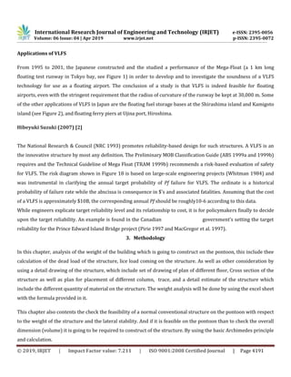 International Research Journal of Engineering and Technology (IRJET) e-ISSN: 2395-0056
Volume: 06 Issue: 04 | Apr 2019 www.irjet.net p-ISSN: 2395-0072
© 2019, IRJET | Impact Factor value: 7.211 | ISO 9001:2008 Certified Journal | Page 4191
Applications of VLFS
From 1995 to 2001, the Japanese constructed and the studied a performance of the Mega-Float (a 1 km long
floating test runway in Tokyo bay, see Figure 1) in order to develop and to investigate the soundness of a VLFS
technology for use as a floating airport. The conclusion of a study is that VLFS is indeed feasible for floating
airports, even with the stringent requirement that the radius of curvature of the runway be kept at 30,000 m. Some
of the other applications of VLFS in Japan are the floating fuel storage bases at the Shirashima island and Kamigoto
island (see Figure 2), and floating ferry piers at Ujina port, Hiroshima.
Hibeyuki Suzuki (2007) [2]
The National Research & Council (NRC 1993) promotes reliability-based design for such structures. A VLFS is an
the innovative structure by most any definition. The Preliminary MOB Classification Guide (ABS 1999a and 1999b)
requires and the Technical Guideline of Mega Float (TRAM 1999b) recommends a risk-based evaluation of safety
for VLFS. The risk diagram shown in Figure 18 is based on large-scale engineering projects (Whitman 1984) and
was instrumental in clarifying the annual target probability of Pf failure for VLFS. The ordinate is a historical
probability of failure rate while the abscissa is consequence in $'s and associated fatalities. Assuming that the cost
of a VLFS is approximately $10B, the corresponding annual Pf should be roughly10-6 according to this data.
While engineers explicate target reliability level and its relationship to cost, it is for policymakers finally to decide
upon the target reliability. An example is found in the Canadian government's setting the target
reliability for the Prince Edward Island Bridge project (Pirie 1997 and MacGregor et al. 1997).
3. Methodology
In this chapter, analysis of the weight of the building which is going to construct on the pontoon, this include thee
calculation of the dead load of the structure, lice load coming on the structure. As well as other consideration by
using a detail drawing of the structure, which include set of drawing of plan of different floor, Cross section of the
structure as well as plan for placement of different column, trace, and a detail estimate of the structure which
include the different quantity of material on the structure. The weight analysis will be done by using the excel sheet
with the formula provided in it.
This chapter also contents the check the feasibility of a normal conventional structure on the pontoon with respect
to the weight of the structure and the lateral stability. And if it is feasible on the pontoon than to check the overall
dimension (volume) it is going to be required to construct of the structure. By using the basic Archimedes principle
and calculation.
 