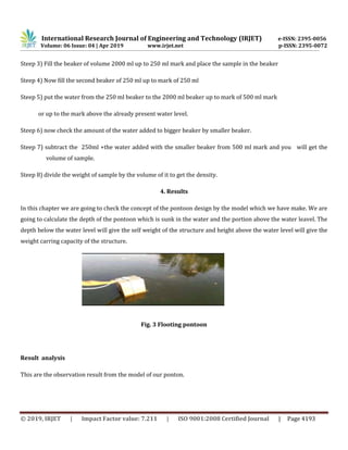 International Research Journal of Engineering and Technology (IRJET) e-ISSN: 2395-0056
Volume: 06 Issue: 04 | Apr 2019 www.irjet.net p-ISSN: 2395-0072
© 2019, IRJET | Impact Factor value: 7.211 | ISO 9001:2008 Certified Journal | Page 4193
Steep 3) Fill the beaker of volume 2000 ml up to 250 ml mark and place the sample in the beaker
Steep 4) Now fill the second beaker of 250 ml up to mark of 250 ml
Steep 5) put the water from the 250 ml beaker to the 2000 ml beaker up to mark of 500 ml mark
or up to the mark above the already present water level.
Steep 6) now check the amount of the water added to bigger beaker by smaller beaker.
Steep 7) subtract the 250ml +the water added with the smaller beaker from 500 ml mark and you will get the
volume of sample.
Steep 8) divide the weight of sample by the volume of it to get the density.
4. Results
In this chapter we are going to check the concept of the pontoon design by the model which we have make. We are
going to calculate the depth of the pontoon which is sunk in the water and the portion above the water leavel. The
depth below the water level will give the self weight of the structure and height above the water level will give the
weight carring capacity of the structure.
Fig. 3 Flooting pontoon
Result analysis
This are the observation result from the model of our ponton.
 