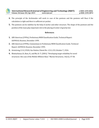 International Research Journal of Engineering and Technology (IRJET) e-ISSN: 2395-0056
Volume: 06 Issue: 04 | Apr 2019 www.irjet.net p-ISSN: 2395-0072
© 2019, IRJET | Impact Factor value: 7.211 | ISO 9001:2008 Certified Journal | Page 4195
4. The principle of the Archimedes will work in case of the pontoon and the pontoon will flout if the
calculation is right and there is sufficient air pocket.
5. The pontoon can be stabilize by the help of anchor and other structure. The shape of the pontoon and the
position of the mass play important role in the placing of center of gravity low
References
1. ABS Americas (1999a), Preliminary MOB Classification Guide, Technical Report:
AA99018, Houston, December 1999.
2. ABS Americas (1999b), Commentary to Preliminary MOB Classification Guide, Technical
Report: AA99018, Houston, December 1999.
3. Armstrong, E. R. (1924). Sea Station, Patent No. 1,511,153, October 7, 1924.
4. Bhattacharya, B., Basu, R., and Ma, K.-T. (2001). "Developing target reliability for novel
structures: this case of the Mobile Offshore Base." Marine Structures, 14(12), 37-58.
 