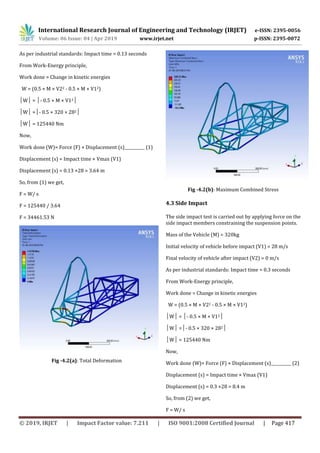 International Research Journal of Engineering and Technology (IRJET) e-ISSN: 2395-0056
Volume: 06 Issue: 04 | Apr 2019 www.irjet.net p-ISSN: 2395-0072
© 2019, IRJET | Impact Factor value: 7.211 | ISO 9001:2008 Certified Journal | Page 417
As per industrial standards: Impact time = 0.13 seconds
From Work-Energy principle,
Work done = Change in kinetic energies
W = (0.5 × M × V22 - 0.5 × M × V12)
│W│ = │- 0.5 × M × V12│
│W│ =│- 0.5 × 320 × 282│
│W│ = 125440 Nm
Now,
Work done (W)= Force (F) × Displacement (s)__________ (1)
Displacement (s) = Impact time × Vmax (V1)
Displacement (s) = 0.13 ×28 = 3.64 m
So, from (1) we get,
F = W/ s
F = 125440 / 3.64
F = 34461.53 N
Fig -4.2(a): Total Deformation
Fig -4.2(b): Maximum Combined Stress
4.3 Side Impact
The side impact test is carried out by applying force on the
side impact members constraining the suspension points.
Mass of the Vehicle (M) = 320kg
Initial velocity of vehicle before impact (V1) = 28 m/s
Final velocity of vehicle after impact (V2) = 0 m/s
As per industrial standards: Impact time = 0.3 seconds
From Work-Energy principle,
Work done = Change in kinetic energies
W = (0.5 × M × V22 - 0.5 × M × V12)
│W│ = │- 0.5 × M × V12│
│W│ =│- 0.5 × 320 × 282│
│W│ = 125440 Nm
Now,
Work done (W)= Force (F) × Displacement (s)__________ (2)
Displacement (s) = Impact time × Vmax (V1)
Displacement (s) = 0.3 ×28 = 8.4 m
So, from (2) we get,
F = W/ s
 