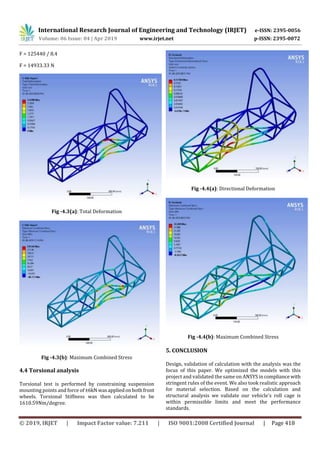 International Research Journal of Engineering and Technology (IRJET) e-ISSN: 2395-0056
Volume: 06 Issue: 04 | Apr 2019 www.irjet.net p-ISSN: 2395-0072
© 2019, IRJET | Impact Factor value: 7.211 | ISO 9001:2008 Certified Journal | Page 418
F = 125440 / 8.4
F = 14933.33 N
Fig -4.3(a): Total Deformation
Fig -4.3(b): Maximum Combined Stress
4.4 Torsional analysis
Torsional test is performed by constraining suspension
mounting points and force of±6kN wasappliedonbothfront
wheels. Torsional Stiffness was then calculated to be
1610.59Nm/degree.
Fig -4.4(a): Directional Deformation
Fig -4.4(b): Maximum Combined Stress
5. CONCLUSION
Design, validation of calculation with the analysis was the
focus of this paper. We optimized the models with this
project and validated the same on ANSYS incompliance with
stringent rules of the event. We also took realistic approach
for material selection. Based on the calculation and
structural analysis we validate our vehicle’s roll cage is
within permissible limits and meet the performance
standards.
 