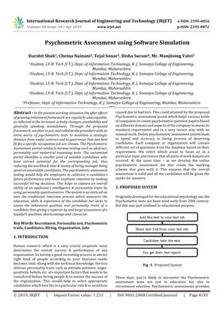 International Research Journal of Engineering and Technology (IRJET) e-ISSN: 2395-0056
Volume: 06 Issue: 04 | Apr 2019 www.irjet.net p-ISSN: 2395-0072
© 2019, IRJET | Impact Factor value: 7.211 | ISO 9001:2008 Certified Journal | Page 4193
Psychometric Assessment using Software Simulation
Darshit Shah1, Chetna Nainani2, Tejal Sonar3, Disha Surani4, Mr. Manjitsing Valvi5
1Student, LY-B. Tech (I.T.), Dept. of Information Technology, K. J. Somaiya College of Engineering,
Mumbai, Maharashtra
2Student, LY-B. Tech (I.T.), Dept. of Information Technology, K. J. Somaiya College of Engineering,
Mumbai, Maharashtra
3Student, LY-B. Tech (I.T.), Dept. of Information Technology, K. J. Somaiya College of Engineering,
Mumbai, Maharashtra
4Student, LY-B. Tech (I.T.), Dept. of Information Technology, K. J. Somaiya College of Engineering,
Mumbai, Maharashtra
5Professor, Dept. of Information Technology, K. J. Somaiya College of Engineering, Mumbai, Maharashtra
---------------------------------------------------------------------***---------------------------------------------------------------------
Abstract -In the present working situation, theafter effects
of winning enlistment framework are regularly unacceptable,
as reflected in the incessant activity changes, unreliabilityand
generally speaking wastefulness. Through the proposed
framework, we plan to just androbotizetheprocedure with an
extra worry of psychometric tests to maintain a strategic
distance from awful contract and to guarantee that just best
fit for a specific occupation job are chosen. The Psychometric
Assessment portal conducts various testing such as abstract,
personality and numerical reasoning tests. The automated
portal identifies a smaller pool of suitable candidates who
have correct potential for the corresponding job; thus
reducing the workload, time & money ofhiringmanagerbeing
spent on unsuitable candidates. The psychometric assessment
testing would help the employers to calibrate a candidate’s
future performance and boost employee retention by making
successful hiring decisions. This helps to capture an overall
ability of an applicant's intelligence & personality traits by
using personality questionnaires. The system isanextraad-on
over the traditional interview process which measures the
education, skills & experience of the candidate but lacks to
assess the behavioral qualities and personality traits of a
candidate thus giving a superior by and large assessment of a
hopeful's qualities, shortcomings and character.
KeyWords:Recruitment,Personalitytest,Psychometric
traits, Candidates, Hiring, Organization, Jobs
1. INTRODUCTION
Human resource which is a very crucial corporate asset
determines the overall success & performance of any
organization. So having a good recruiting process to attract
right kind of people according to your business needs
becomes vital. Along with the technical knowledge, the less
obvious personality traits such as attitude, patience, anger,
positivity, beliefs, etc. are important factors that needs to be
considered before hiring people & to ensure the success of
the organization. This would help to select appropriate
candidates which best fits in a particular role & to avoid loss
caused due to bad hire. This could attained by the proposed
Psychometric assessment portal which helps various kinds
of companies to create psychometric question papers based
on different domain and aspects of the company to meets its
standard requirement and in a very secure way with no
manual work. Online psychometricassessmentsystemleads
to speed and accuracy in hiring process of deserving
candidates. Each company or organization will contain
different set of questions from the database based on their
requirement. We select which areas to focus on in a
particular topic and ensure that all parts of work domain are
covered. At the same time – as we develop the online
psychometric assessment we also create the marking
scheme that goes with it. This ensures that the overall
assessment is valid and all the candidates will be given the
marks for answers.
2. PROPOSED SYSTEM
Originally developed for the educational psychologyuse, the
Psychometric tests are been used early from 20th century.
But this was just confined to educational purpose.
Fig -1: Proposed System
These days, you‘re likely to encounter the Psychometric
assessment tests not just in education but also in
recruitment selection. Psychometric assessments provides
 