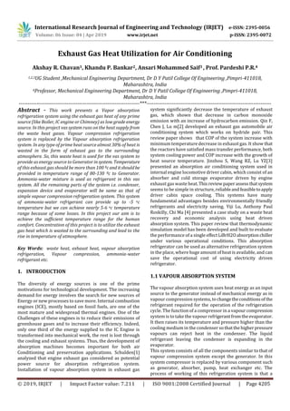 International Research Journal of Engineering and Technology (IRJET) e-ISSN: 2395-0056
Volume: 06 Issue: 04 | Apr 2019 www.irjet.net p-ISSN: 2395-0072
© 2019, IRJET | Impact Factor value: 7.211 | ISO 9001:2008 Certified Journal | Page 4205
Exhaust Gas Heat Utilization for Air Conditioning
Akshay R. Chavan1, Khandu P. Bankar2, Ansari Mohammed Saif3 , Prof. Pardeshi P.R.4
1,2,3UG Student ,Mechanical Engineering Department, Dr D Y Patil College Of Engineering ,Pimpri-411018,
Maharashtra, India
4Professor, Mechanical Engineering Department, Dr D Y Patil College Of Engineering ,Pimpri-411018,
Maharashtra, India
--------------------------------------------------------------------***----------------------------------------------------------------------
Abstract - This work presents a Vapor absorption
refrigeration system using the exhaust gas heat of any prime
source (like Boiler, IC engine or Chimney) as low grade energy
source. In this project vas system runs on the heat supply from
the waste heat gases. Vapour compression refrigeration
system is replaced by the Vapour absorption refrigeration
system. In any type of prime heat source almost 30% of heat is
wasted in the form of exhaust gas to the surrounding
atmosphere. So, this waste heat is used for the vas system to
provide as energy source to Generator insystem. Temperature
of this exhaust gas should be more than 100 ºcand itshouldbe
provided in temperature range of 80-130 ºc to Generator.
Ammonia-water mixture is used as refrigerant in this vas
system. All the remaining parts of the system i.e. condenser,
expansion device and evaporator will be same as that of
simple vapour compression refrigeration system. This system
of ammonia-water refrigerant can provide up to -5 oc
temperature but we can achieve nearly 5-6 oc temperature
range because of some losses. In this project our aim is to
achieve the sufficient temperature range for the human
comfort. Concentration of this project is to utilize the exhaust
gas heat which is wasted to the surrounding and lead to the
rise in temperature of atmosphere.
Key Words: waste heat, exhaust heat, vapour absorption
refrigeration, Vapour compression, ammonia-water
refrigerant etc.
1. INTRODUCTION
The diversity of energy sources is one of the prime
motivations for technological development. The increasing
demand for energy involves the search for new sources of
Energy or new processes to save more. Internal combustion
engines (ICE), mostly based on fossil fuels, are one of the
most mature and widespread thermal engines. One of the
Challenges of these engines is to reduce their emissions of
greenhouse gases and to increase their efficiency. Indeed,
only one third of the energy supplied to the IC Engine is
transformed into mechanical work, the rest is lost through
the cooling and exhaust systems. Thus, the development of
absorption machines becomes important for both air
Conditioning and preservation applications. Schulden[1]
analyzed that engine exhaust gas considered as potential
power source for absorption refrigeration system.
Installation of vapour absorption system in exhaust gas
system significantly decrease the temperature of exhaust
gas, which shown that decrease in carbon monoxide
emission with an increase of hydrocarbon emission. Qin F,
Chen J, Lu m[2] developed an exhaust gas automobile air
conditioning system which works on hydride pair. This
review paper shows that COP of the system increase with
minimum temperature decrease in exhaust gas. It show that
the reactors have satisfied mass transfer performance, both
system cooling power and COP increase with the growth of
heat source temperature. Jinzhou S, Wang RZ, Lu YZ[3]
presented an absorption air conditioning system used in
internal engine locomotive driver cabin, which consist of an
absorber and cold storage evaporator driven by engine
exhaust gas waste heat.This review paperassessthatsystem
seems to be simple in structure,reliableandfeasibletoapply
driver cabin space cooling. This systems have many
fundamental advantages besides environmentally friendly
refrigerants and electricity saving. Yiji Lu, Anthony Paul
Roskilly, Chi Ma [4] presented a case study on a waste heat
recovery and economic analysis using heat driven
absorption system. This paper review that thermodynamic
simulation model has been developed and built to evaluate
the performance of a single effectLiBrH2Oabsorptionchiller
under various operational conditions. This absorption
refrigerator can be used as alternative refrigeration system
in the place, where huge amount of heat is available, and can
save the operational cost of using electricity driven
refrigerator.
1.1 VAPOUR ABSORPTION SYSTEM
The vapour absorption system uses heat energy as an input
source to the generator instead of mechanical energy as in
vapour compression systems, tochangetheconditionsof the
refrigerant required for the operation of the refrigeration
cycle. The function of a compressor in a vapour compression
system is to take the vapour refrigerantfromtheevaporator.
It then raises its temperature and pressure higher than the
cooling medium in the condenser sothatthe higherpressure
vapours can reject heat in the condenser. The liquid
refrigerant leaving the condenser is expanding in the
evaporator.
This system consists of all the components similar to that of
vapour compression system except the generator. In this
system compressor is replaced by various component such
as generator, absorber, pump, heat exchanger etc. The
process of working of this refrigeration system is that a
 