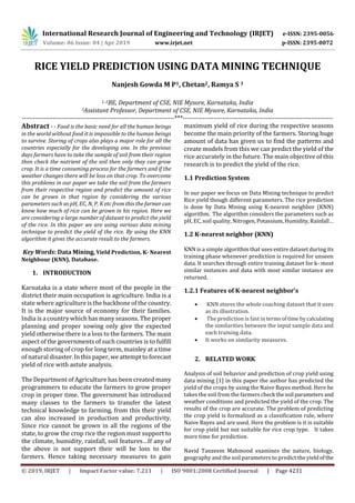 International Research Journal of Engineering and Technology (IRJET) e-ISSN: 2395-0056
Volume: 06 Issue: 04 | Apr 2019 www.irjet.net p-ISSN: 2395-0072
© 2019, IRJET | Impact Factor value: 7.211 | ISO 9001:2008 Certified Journal | Page 4231
RICE YIELD PREDICTION USING DATA MINING TECHNIQUE
Nanjesh Gowda M P1, Chetan2, Ramya S 3
1, 2BE, Department of CSE, NIE Mysore, Karnataka, India
3Assistant Professor, Department of CSE, NIE Mysore, Karnataka, India
----------------------------------------------------------------------***---------------------------------------------------------------------
Abstract - - Food is the basic need for all the human beings
in the world without food it is impossible to the human beings
to survive. Storing of crops also plays a major role for all the
countries especially for the developing one. In the previous
days farmers have to take the sample of soil from their region
then check the nutrient of the soil then only they can grow
crop. It is a time consuming process for the farmers and if the
weather changes there will be loss on that crop. To overcome
this problems in our paper we take the soil from the farmers
from their respective region and predict the amount of rice
can be grown in that region by considering the various
parameters such as pH, EC, N, P, K etc from this the farmercan
know how much of rice can be grown in his region. Here we
are considering a large number of dataset to predict the yield
of the rice. In this paper we are using various data mining
technique to predict the yield of the rice. By using the KNN
algorithm it gives the accurate result to the farmers.
Key Words: Data Mining, Yield Prediction, K- Nearest
Neighbour (KNN), Database.
1. INTRODUCTION
Karnataka is a state where most of the people in the
district their main occupation is agriculture. India is a
state where agriculture is the backbone of the country.
It is the major source of economy for their families.
India is a country which has many seasons. The proper
planning and proper sowing only give the expected
yield otherwise there is a loss to the farmers. The main
aspect of the governments of such countries is to fulfill
enough storing of crop for long term, mainley at a time
of natural disaster.Inthispaper,weattempttoforecast
yield of rice with astute analysis.
The Department of Agriculture has been created many
programmers to educate the farmers to grow proper
crop in proper time. The government has introduced
many classes to the farmers to transfer the latest
technical knowledge to farming, from this their yield
can also increased in production and productivity.
Since rice cannot be grown in all the regions of the
state, to grow the crop rice the region must support to
the climate, humidity, rainfall, soil features…If any of
the above is not support their will be loss to the
farmers. Hence taking necessary measures to gain
maximum yield of rice during the respective seasons
become the main priority of the farmers. Storing huge
amount of data has given us to find the patterns and
create models from this we can predict the yield of the
rice accurately in the future. The main objective of this
research is to predict the yield of the rice.
1.1 Prediction System
In our paper we focus on Data Mining technique to predict
Rice yield though different parameters. The rice prediction
is done by Data Mining using K-nearest neighbor (KNN)
algorithm. The algorithm considers the parameters such as
pH, EC, soil quality, Nitrogen, Potassium,Humidity,Rainfall…
1.2 K-nearest neighbor (KNN)
KNN is a simple algorithm that uses entire dataset during its
training phase whenever prediction is required for unseen
data. It searches through entire training dataset for k- most
similar instances and data with most similar instance are
returned.
1.2.1 Features of K-nearest neighbor’s
 KNN stores the whole coaching dataset that it uses
as its illustration.
 The prediction is fast in termsoftime bycalculating
the similarities between the input sample data and
each training data.
 It works on similarity measures.
2. RELATED WORK
Analysis of soil behavior and prediction of crop yield using
data mining [1] in this paper the author has predicted the
yield of the crops by using the Naive Bayes method. Here he
takes the soil from the farmerscheck thesoil parameters and
weather conditions and predicted the yield of the crop. The
results of the crop are accurate. The problem of predicting
the crop yield is formalized as a classification rule, where
Naive Bayes and are used. Here the problem is it is suitable
for crop yield but not suitable for rice crop type. It takes
more time for prediction.
Navid Tanzeem Mahmood examines the nature, biology,
geography and the soil parameters to predict the yieldof the
 