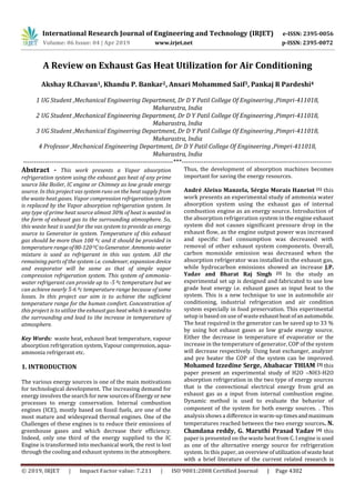International Research Journal of Engineering and Technology (IRJET) e-ISSN: 2395-0056
Volume: 06 Issue: 04 | Apr 2019 www.irjet.net p-ISSN: 2395-0072
© 2019, IRJET | Impact Factor value: 7.211 | ISO 9001:2008 Certified Journal | Page 4302
A Review on Exhaust Gas Heat Utilization for Air Conditioning
Akshay R.Chavan1, Khandu P. Bankar2, Ansari Mohammed Saif3, Pankaj R Pardeshi4
1 UG Student ,Mechanical Engineering Department, Dr D Y Patil College Of Engineering ,Pimpri-411018,
Maharastra, India
2 UG Student ,Mechanical Engineering Department, Dr D Y Patil College Of Engineering ,Pimpri-411018,
Maharastra, India
3 UG Student ,Mechanical Engineering Department, Dr D Y Patil College Of Engineering ,Pimpri-411018,
Maharastra, India
4 Professor ,Mechanical Engineering Department, Dr D Y Patil College Of Engineering ,Pimpri-411018,
Maharastra, India
---------------------------------------------------------------------***---------------------------------------------------------------------
Abstract - This work presents a Vapor absorption
refrigeration system using the exhaust gas heat of any prime
source like Boiler, IC engine or Chimney as low grade energy
source. In this project vas system runs on the heat supply from
the waste heat gases. Vapor compression refrigerationsystem
is replaced by the Vapor absorption refrigeration system. In
any type of prime heat source almost 30% of heat is wasted in
the form of exhaust gas to the surrounding atmosphere. So,
this waste heat is used for the vas system to provide as energy
source to Generator in system. Temperature of this exhaust
gas should be more than 100 ºc and it should be provided in
temperature rangeof80-120 0CtoGenerator. Ammonia-water
mixture is used as refrigerant in this vas system. All the
remaining parts of the system i.e. condenser, expansion device
and evaporator will be same as that of simple vapor
compression refrigeration system. This system of ammonia-
water refrigerant can provide up to -5 ºc temperature but we
can achieve nearly 5-6 ºc temperature range because of some
losses. In this project our aim is to achieve the sufficient
temperature range for the human comfort. Concentration of
this project is to utilize the exhaust gas heatwhich iswastedto
the surrounding and lead to the increase in temperature of
atmosphere.
Key Words: waste heat, exhaust heat temperature, vapour
absorption refrigeration system,Vapourcompression,aqua-
ammonia refrigerant etc.
1. INTRODUCTION
The various energy sources is one of the main motivations
for technological development. The increasing demand for
energy involves the search for new sourcesofEnergyornew
processes to energy conservation. Internal combustion
engines (ICE), mostly based on fossil fuels, are one of the
most mature and widespread thermal engines. One of the
Challenges of these engines is to reduce their emissions of
greenhouse gases and which decrease their efficiency.
Indeed, only one third of the energy supplied to the IC
Engine is transformed into mechanical work, the rest is lost
through the cooling and exhaust systems in the atmosphere.
Thus, the development of absorption machines becomes
important for saving the energy resources.
André Aleixo Manzela, Sérgio Morais Hanriot [1] this
work presents an experimental study of ammonia water
absorption system using the exhaust gas of internal
combustion engine as an energy source. Introduction of
the absorption refrigeration system in the engine exhaust
system did not causes signiﬁcant pressure drop in the
exhaust ﬂow, as the engine output power was increased
and speciﬁc fuel consumption was decreased with
removal of other exhaust system components. Overall,
carbon monoxide emission was decreased when the
absorption refrigerator was installed in the exhaust gas,
while hydrocarbon emissions showed an increase J.P.
Yadav and Bharat Raj Singh [2] In the study an
experimental set up is designed and fabricated to use low
grade heat energy i.e. exhaust gases as input heat to the
system. This is a new technique to use in automobile air
conditioning, industrial refrigeration and air condition
system especially in food preservation. This experimental
setup is based on use of waste exhaustheatofanautomobile.
The heat required in the generator can be saved up to 33 %
by using hot exhaust gases as low grade energy source.
Either the decrease in temperature of evaporator or the
increase in the temperature of generator, COP of the system
will decrease respectively. Using heat exchanger, analyzer
and pre heater the COP of the system can be improved.
Mohamed Izzedine Serge, Ababacar THIAM [3] this
paper present an experimental study of H2O –NH3-H2O
absorption refrigeration in the two type of energy sources
that is the convectional electrical energy from grid an
exhaust gas as a input from internal combustion engine.
Dynamic method is used to evaluate the behavior of
component of the system for both energy sources. . This
analysis shows a diﬀerence in warm-up timesandmaximum
temperatures reached between the two energy sources. N.
Chandana reddy, G. Maruthi Prasad Yadav [4] this
paper is presented on the waste heat from C. I engine is used
as one of the alternative energy source for refrigeration
system. In this paper, an overviewofutilizationof wasteheat
with a brief literature of the current related research is
 