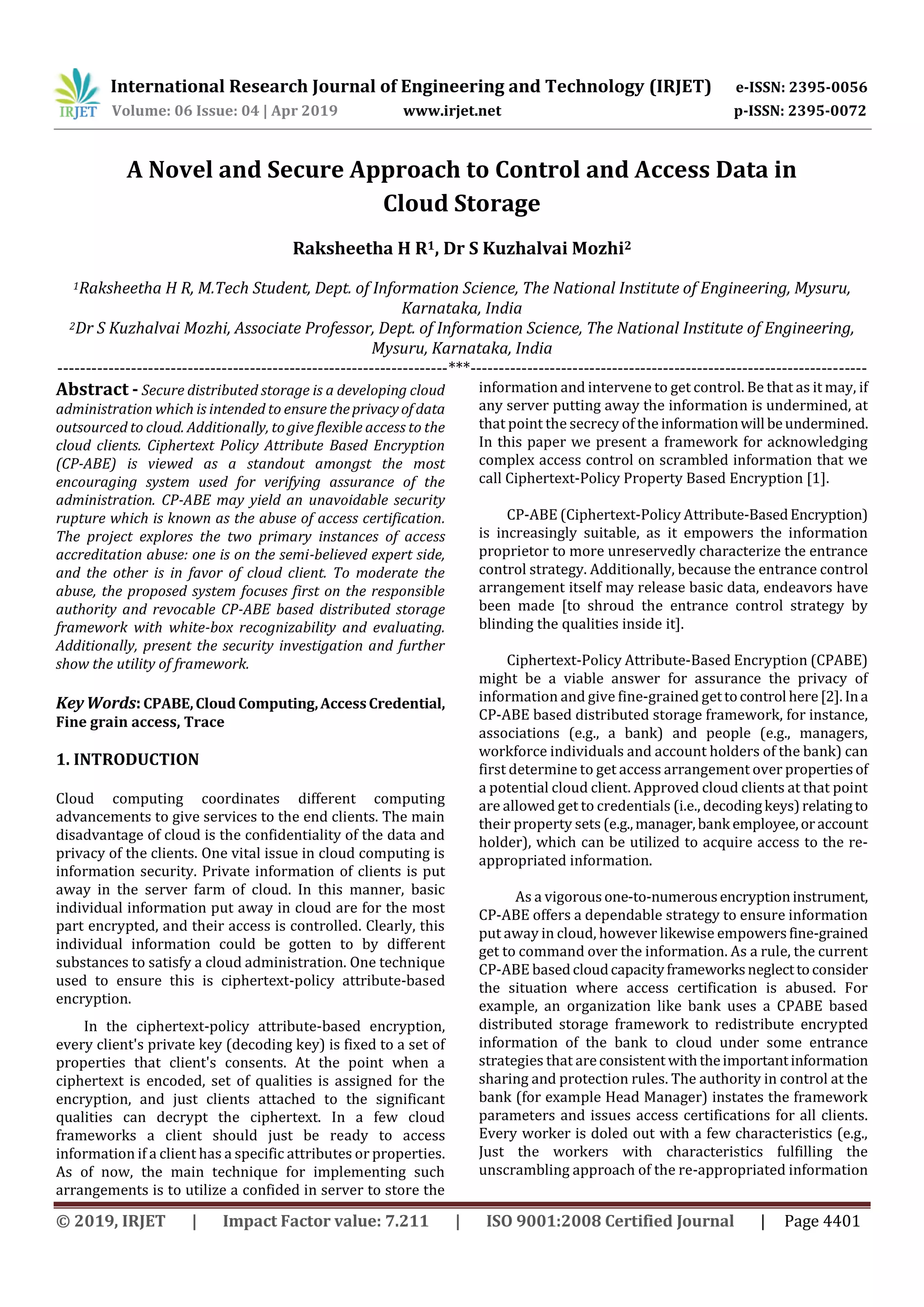 International Research Journal of Engineering and Technology (IRJET) e-ISSN: 2395-0056
Volume: 06 Issue: 04 | Apr 2019 www.irjet.net p-ISSN: 2395-0072
© 2019, IRJET | Impact Factor value: 7.211 | ISO 9001:2008 Certified Journal | Page 4401
A Novel and Secure Approach to Control and Access Data in
Cloud Storage
Raksheetha H R1, Dr S Kuzhalvai Mozhi2
1Raksheetha H R, M.Tech Student, Dept. of Information Science, The National Institute of Engineering, Mysuru,
Karnataka, India
2Dr S Kuzhalvai Mozhi, Associate Professor, Dept. of Information Science, The National Institute of Engineering,
Mysuru, Karnataka, India
---------------------------------------------------------------------***----------------------------------------------------------------------
Abstract - Secure distributed storage is a developing cloud
administration which is intended to ensure theprivacyof data
outsourced to cloud. Additionally, to give flexible access to the
cloud clients. Ciphertext Policy Attribute Based Encryption
(CP-ABE) is viewed as a standout amongst the most
encouraging system used for verifying assurance of the
administration. CP-ABE may yield an unavoidable security
rupture which is known as the abuse of access certification.
The project explores the two primary instances of access
accreditation abuse: one is on the semi-believed expert side,
and the other is in favor of cloud client. To moderate the
abuse, the proposed system focuses first on the responsible
authority and revocable CP-ABE based distributed storage
framework with white-box recognizability and evaluating.
Additionally, present the security investigation and further
show the utility of framework.
KeyWords:CPABE,Cloud Computing,AccessCredential,
Fine grain access, Trace
1. INTRODUCTION
Cloud computing coordinates different computing
advancements to give services to the end clients. The main
disadvantage of cloud is the confidentiality of the data and
privacy of the clients. One vital issue in cloud computing is
information security. Private information of clients is put
away in the server farm of cloud. In this manner, basic
individual information put away in cloud are for the most
part encrypted, and their access is controlled. Clearly, this
individual information could be gotten to by different
substances to satisfy a cloud administration. One technique
used to ensure this is ciphertext-policy attribute-based
encryption.
In the ciphertext-policy attribute-based encryption,
every client's private key (decoding key) is fixed to a set of
properties that client's consents. At the point when a
ciphertext is encoded, set of qualities is assigned for the
encryption, and just clients attached to the significant
qualities can decrypt the ciphertext. In a few cloud
frameworks a client should just be ready to access
information if a client has a specific attributes or properties.
As of now, the main technique for implementing such
arrangements is to utilize a confided in server to store the
information and intervene to get control. Be that as it may, if
any server putting away the information is undermined, at
that point the secrecy of the informationwill beundermined.
In this paper we present a framework for acknowledging
complex access control on scrambled information that we
call Ciphertext-Policy Property Based Encryption [1].
CP-ABE (Ciphertext-Policy Attribute-BasedEncryption)
is increasingly suitable, as it empowers the information
proprietor to more unreservedly characterize the entrance
control strategy. Additionally, because the entrance control
arrangement itself may release basic data, endeavors have
been made [to shroud the entrance control strategy by
blinding the qualities inside it].
Ciphertext-Policy Attribute-Based Encryption (CPABE)
might be a viable answer for assurance the privacy of
information and give fine-grained gettocontrol here[2]. Ina
CP-ABE based distributed storage framework, for instance,
associations (e.g., a bank) and people (e.g., managers,
workforce individuals and account holders of the bank) can
first determine to get access arrangement over propertiesof
a potential cloud client. Approved cloud clients at that point
are allowed get to credentials (i.e., decodingkeys)relatingto
their property sets (e.g.,manager,bank employee,oraccount
holder), which can be utilized to acquire access to the re-
appropriated information.
As a vigorousone-to-numerousencryptioninstrument,
CP-ABE offers a dependable strategy to ensure information
put away in cloud, however likewise empowersfine-grained
get to command over the information. As a rule, the current
CP-ABE basedcloudcapacityframeworksneglecttoconsider
the situation where access certification is abused. For
example, an organization like bank uses a CPABE based
distributed storage framework to redistribute encrypted
information of the bank to cloud under some entrance
strategies that areconsistent withtheimportantinformation
sharing and protection rules. The authority in control at the
bank (for example Head Manager) instates the framework
parameters and issues access certifications for all clients.
Every worker is doled out with a few characteristics (e.g.,
Just the workers with characteristics fulfilling the
unscrambling approach of the re-appropriated information
 