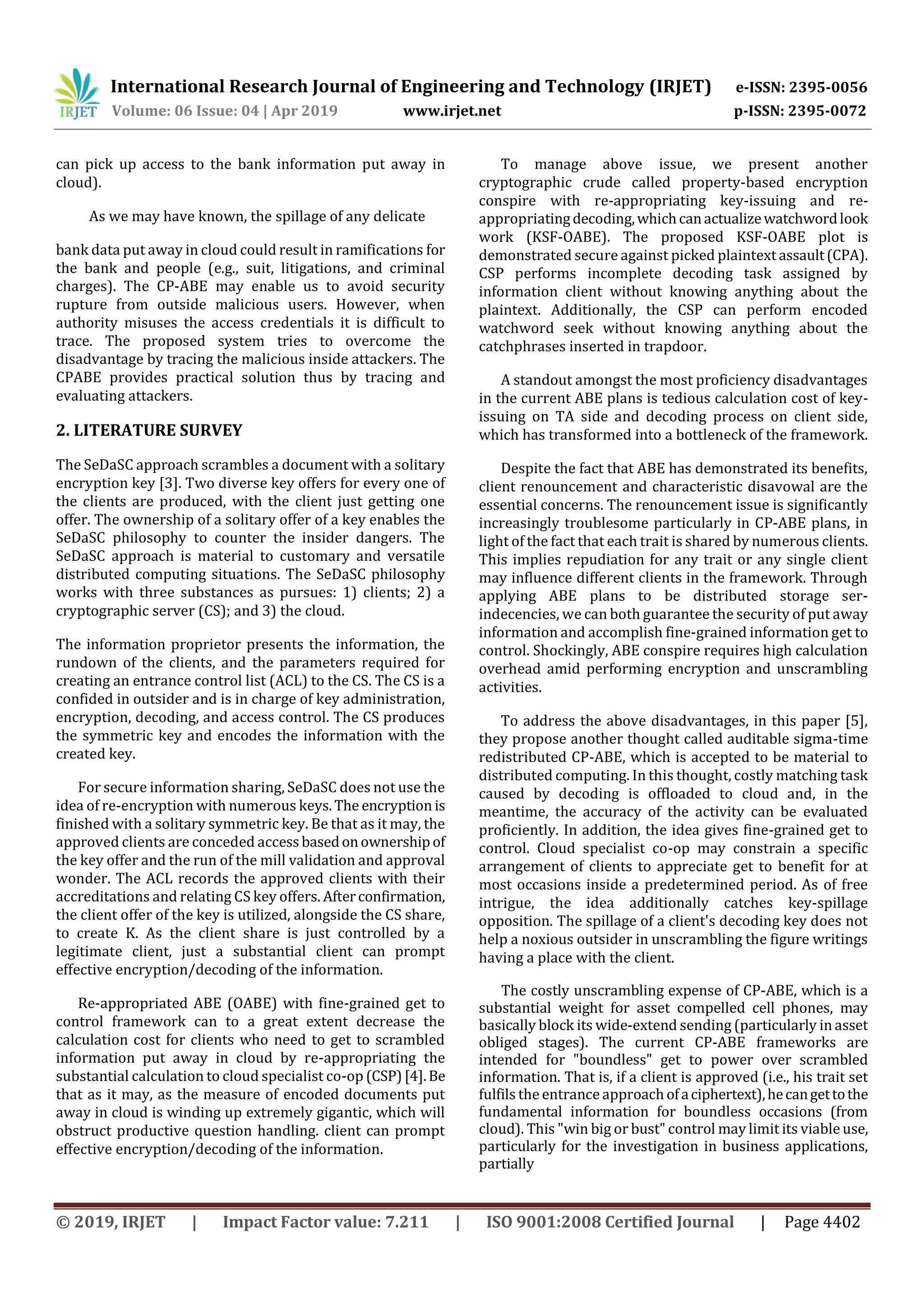 International Research Journal of Engineering and Technology (IRJET) e-ISSN: 2395-0056
Volume: 06 Issue: 04 | Apr 2019 www.irjet.net p-ISSN: 2395-0072
© 2019, IRJET | Impact Factor value: 7.211 | ISO 9001:2008 Certified Journal | Page 4402
can pick up access to the bank information put away in
cloud).
As we may have known, the spillage of any delicate
bank data put away in cloud could result in ramifications for
the bank and people (e.g., suit, litigations, and criminal
charges). The CP-ABE may enable us to avoid security
rupture from outside malicious users. However, when
authority misuses the access credentials it is difficult to
trace. The proposed system tries to overcome the
disadvantage by tracing the malicious inside attackers. The
CPABE provides practical solution thus by tracing and
evaluating attackers.
2. LITERATURE SURVEY
The SeDaSC approach scrambles a document with a solitary
encryption key [3]. Two diverse key offers for every one of
the clients are produced, with the client just getting one
offer. The ownership of a solitary offer of a key enables the
SeDaSC philosophy to counter the insider dangers. The
SeDaSC approach is material to customary and versatile
distributed computing situations. The SeDaSC philosophy
works with three substances as pursues: 1) clients; 2) a
cryptographic server (CS); and 3) the cloud.
The information proprietor presents the information, the
rundown of the clients, and the parameters required for
creating an entrance control list (ACL) to the CS. The CS is a
confided in outsider and is in charge of key administration,
encryption, decoding, and access control. The CS produces
the symmetric key and encodes the information with the
created key.
For secure information sharing, SeDaSC does not use the
idea of re-encryption with numerous keys.The encryption is
finished with a solitary symmetric key. Be that as it may, the
approved clients are conceded accessbasedonownershipof
the key offer and the run of the mill validation and approval
wonder. The ACL records the approved clients with their
accreditations and relating CS key offers. Afterconfirmation,
the client offer of the key is utilized, alongside the CS share,
to create K. As the client share is just controlled by a
legitimate client, just a substantial client can prompt
effective encryption/decoding of the information.
Re-appropriated ABE (OABE) with fine-grained get to
control framework can to a great extent decrease the
calculation cost for clients who need to get to scrambled
information put away in cloud by re-appropriating the
substantial calculation to cloud specialist co-op (CSP)[4].Be
that as it may, as the measure of encoded documents put
away in cloud is winding up extremely gigantic, which will
obstruct productive question handling. client can prompt
effective encryption/decoding of the information.
To manage above issue, we present another
cryptographic crude called property-based encryption
conspire with re-appropriating key-issuing and re-
appropriatingdecoding,whichcanactualizewatchwordlook
work (KSF-OABE). The proposed KSF-OABE plot is
demonstrated secure against picked plaintext assault(CPA).
CSP performs incomplete decoding task assigned by
information client without knowing anything about the
plaintext. Additionally, the CSP can perform encoded
watchword seek without knowing anything about the
catchphrases inserted in trapdoor.
A standout amongst the most proficiency disadvantages
in the current ABE plans is tedious calculation cost of key-
issuing on TA side and decoding process on client side,
which has transformed into a bottleneck of the framework.
Despite the fact that ABE has demonstrated its benefits,
client renouncement and characteristic disavowal are the
essential concerns. The renouncement issue is significantly
increasingly troublesome particularly in CP-ABE plans, in
light of the fact that each trait is shared by numerous clients.
This implies repudiation for any trait or any single client
may influence different clients in the framework. Through
applying ABE plans to be distributed storage ser-
indecencies, we can both guarantee the security of put away
information and accomplish fine-grained information get to
control. Shockingly, ABE conspire requires high calculation
overhead amid performing encryption and unscrambling
activities.
To address the above disadvantages, in this paper [5],
they propose another thought called auditable sigma-time
redistributed CP-ABE, which is accepted to be material to
distributed computing. In this thought, costly matching task
caused by decoding is offloaded to cloud and, in the
meantime, the accuracy of the activity can be evaluated
proficiently. In addition, the idea gives fine-grained get to
control. Cloud specialist co-op may constrain a specific
arrangement of clients to appreciate get to benefit for at
most occasions inside a predetermined period. As of free
intrigue, the idea additionally catches key-spillage
opposition. The spillage of a client's decoding key does not
help a noxious outsider in unscrambling the figure writings
having a place with the client.
The costly unscrambling expense of CP-ABE, which is a
substantial weight for asset compelled cell phones, may
basically block its wide-extend sending (particularly in asset
obliged stages). The current CP-ABE frameworks are
intended for "boundless" get to power over scrambled
information. That is, if a client is approved (i.e., his trait set
fulfils the entrance approachofaciphertext),hecangettothe
fundamental information for boundless occasions (from
cloud). This "win big or bust" control may limit its viable use,
particularly for the investigation in business applications,
partially
 