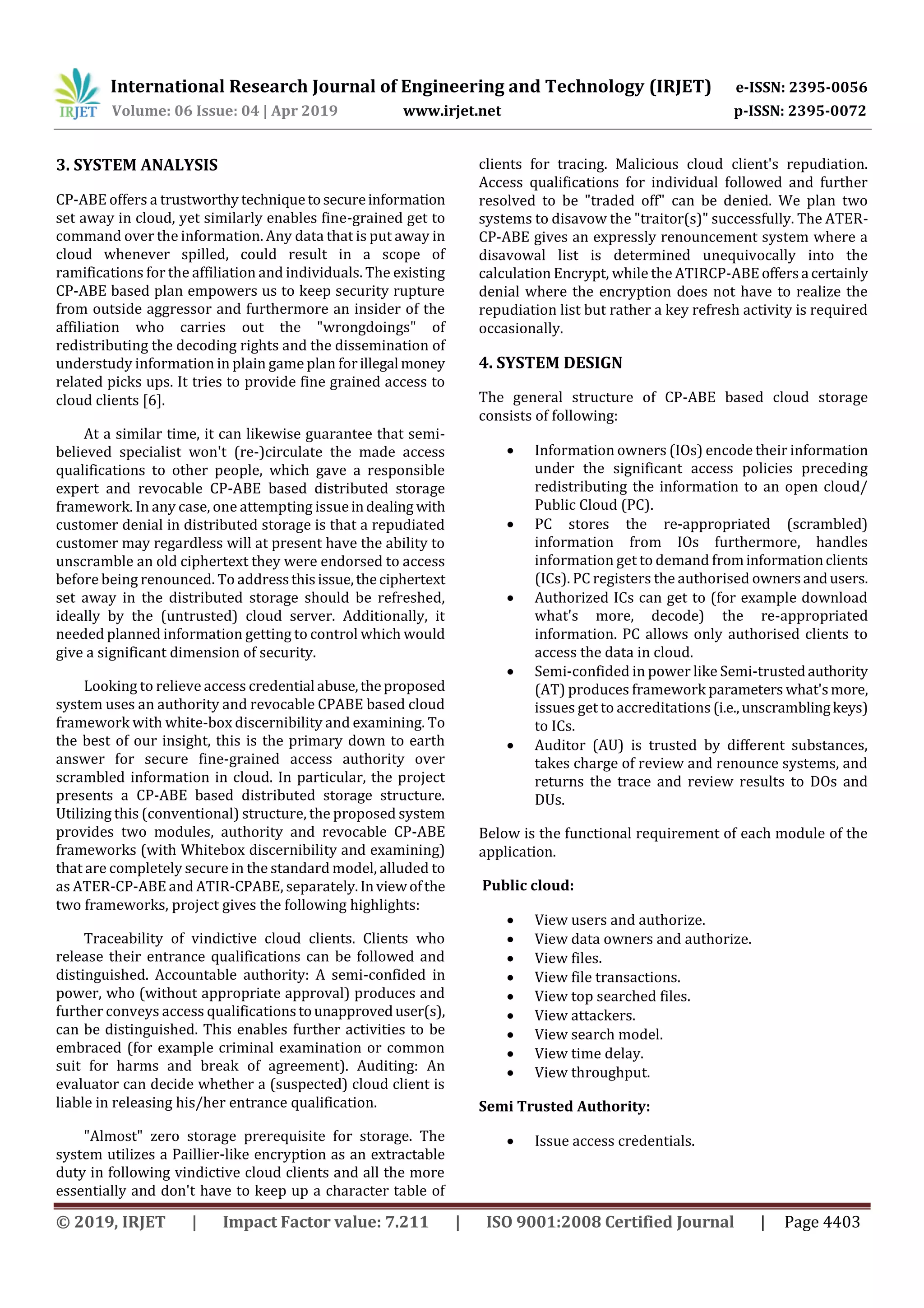 International Research Journal of Engineering and Technology (IRJET) e-ISSN: 2395-0056
Volume: 06 Issue: 04 | Apr 2019 www.irjet.net p-ISSN: 2395-0072
© 2019, IRJET | Impact Factor value: 7.211 | ISO 9001:2008 Certified Journal | Page 4403
3. SYSTEM ANALYSIS
CP-ABE offers a trustworthy techniquetosecureinformation
set away in cloud, yet similarly enables fine-grained get to
command over the information. Any data that is put away in
cloud whenever spilled, could result in a scope of
ramifications for the affiliation and individuals. The existing
CP-ABE based plan empowers us to keep security rupture
from outside aggressor and furthermore an insider of the
affiliation who carries out the "wrongdoings" of
redistributing the decoding rights and the dissemination of
understudy information in plain game plan forillegal money
related picks ups. It tries to provide fine grained access to
cloud clients [6].
At a similar time, it can likewise guarantee that semi-
believed specialist won't (re-)circulate the made access
qualifications to other people, which gave a responsible
expert and revocable CP-ABE based distributed storage
framework. In any case, one attempting issueindealing with
customer denial in distributed storage is that a repudiated
customer may regardless will at present have the ability to
unscramble an old ciphertext they were endorsed to access
before being renounced. To addressthisissue,theciphertext
set away in the distributed storage should be refreshed,
ideally by the (untrusted) cloud server. Additionally, it
needed planned information getting to control which would
give a significant dimension of security.
Looking to relieve access credential abuse,theproposed
system uses an authority and revocable CPABE based cloud
framework with white-box discernibility and examining. To
the best of our insight, this is the primary down to earth
answer for secure fine-grained access authority over
scrambled information in cloud. In particular, the project
presents a CP-ABE based distributed storage structure.
Utilizing this (conventional) structure, the proposed system
provides two modules, authority and revocable CP-ABE
frameworks (with Whitebox discernibility and examining)
that are completely secure in the standard model, alluded to
as ATER-CP-ABE and ATIR-CPABE, separately.Inviewofthe
two frameworks, project gives the following highlights:
Traceability of vindictive cloud clients. Clients who
release their entrance qualifications can be followed and
distinguished. Accountable authority: A semi-confided in
power, who (without appropriate approval) produces and
further conveys access qualificationstounapproveduser(s),
can be distinguished. This enables further activities to be
embraced (for example criminal examination or common
suit for harms and break of agreement). Auditing: An
evaluator can decide whether a (suspected) cloud client is
liable in releasing his/her entrance qualification.
"Almost" zero storage prerequisite for storage. The
system utilizes a Paillier-like encryption as an extractable
duty in following vindictive cloud clients and all the more
essentially and don't have to keep up a character table of
clients for tracing. Malicious cloud client's repudiation.
Access qualifications for individual followed and further
resolved to be "traded off" can be denied. We plan two
systems to disavow the "traitor(s)" successfully. The ATER-
CP-ABE gives an expressly renouncement system where a
disavowal list is determined unequivocally into the
calculation Encrypt, while the ATIRCP-ABEoffersa certainly
denial where the encryption does not have to realize the
repudiation list but rather a key refresh activity is required
occasionally.
4. SYSTEM DESIGN
The general structure of CP-ABE based cloud storage
consists of following:
 Information owners (IOs) encode their information
under the significant access policies preceding
redistributing the information to an open cloud/
Public Cloud (PC).
 PC stores the re-appropriated (scrambled)
information from IOs furthermore, handles
information get to demand frominformationclients
(ICs). PC registers the authorised ownersandusers.
 Authorized ICs can get to (for example download
what's more, decode) the re-appropriated
information. PC allows only authorised clients to
access the data in cloud.
 Semi-confided in power like Semi-trustedauthority
(AT) produces framework parameters what'smore,
issues get to accreditations (i.e.,unscramblingkeys)
to ICs.
 Auditor (AU) is trusted by different substances,
takes charge of review and renounce systems, and
returns the trace and review results to DOs and
DUs.
Below is the functional requirement of each module of the
application.
Public cloud:
 View users and authorize.
 View data owners and authorize.
 View files.
 View file transactions.
 View top searched files.
 View attackers.
 View search model.
 View time delay.
 View throughput.
Semi Trusted Authority:
 Issue access credentials.
 