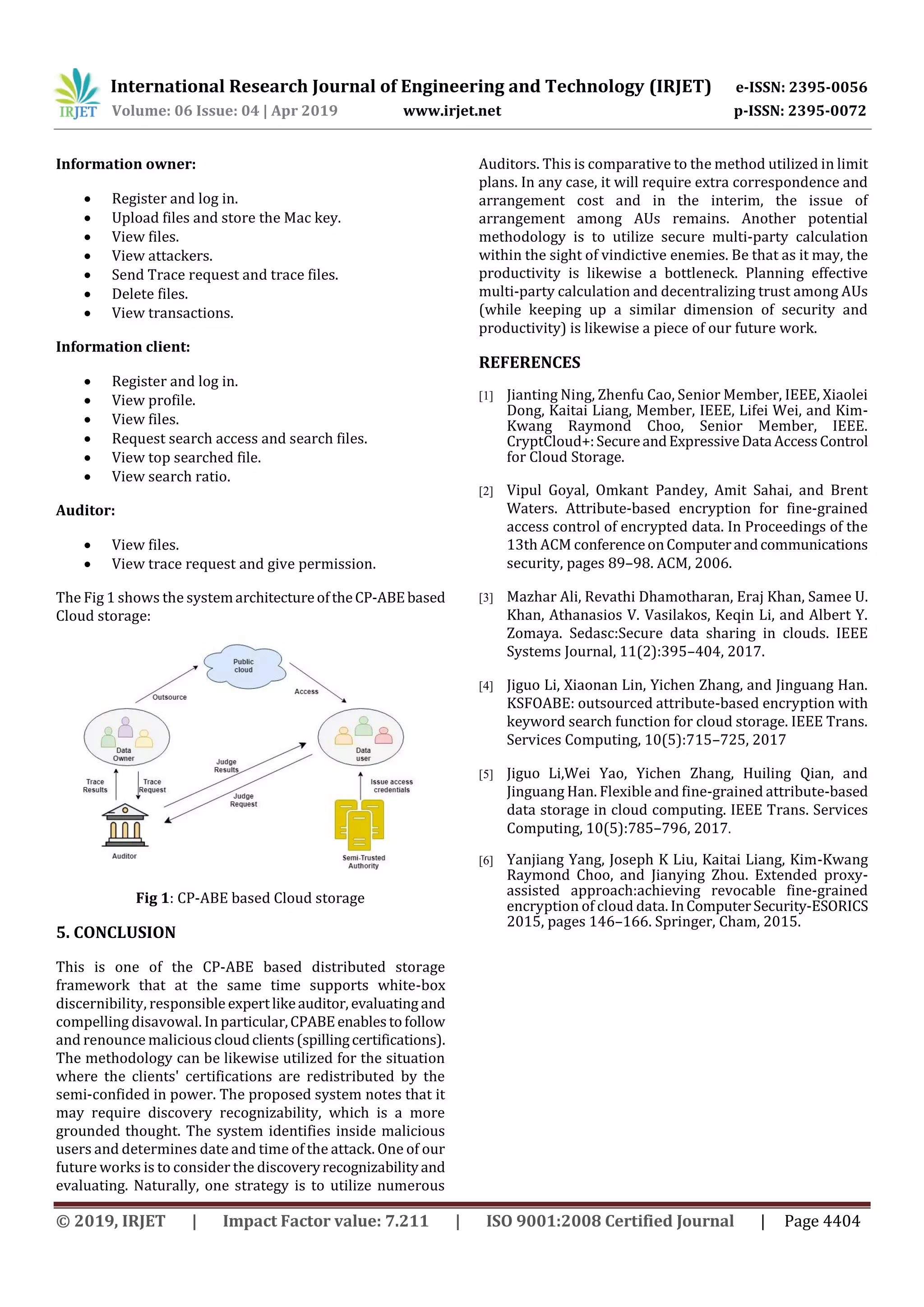 International Research Journal of Engineering and Technology (IRJET) e-ISSN: 2395-0056
Volume: 06 Issue: 04 | Apr 2019 www.irjet.net p-ISSN: 2395-0072
© 2019, IRJET | Impact Factor value: 7.211 | ISO 9001:2008 Certified Journal | Page 4404
Information owner:
 Register and log in.
 Upload files and store the Mac key.
 View files.
 View attackers.
 Send Trace request and trace files.
 Delete files.
 View transactions.
Information client:
 Register and log in.
 View profile.
 View files.
 Request search access and search files.
 View top searched file.
 View search ratio.
Auditor:
 View files.
 View trace request and give permission.
The Fig 1 shows the systemarchitectureoftheCP-ABEbased
Cloud storage:
Fig 1: CP-ABE based Cloud storage
5. CONCLUSION
This is one of the CP-ABE based distributed storage
framework that at the same time supports white-box
discernibility, responsible expertlikeauditor, evaluating and
compelling disavowal. In particular,CPABEenablestofollow
and renounce maliciouscloudclients(spillingcertifications).
The methodology can be likewise utilized for the situation
where the clients' certifications are redistributed by the
semi-confided in power. The proposed system notes that it
may require discovery recognizability, which is a more
grounded thought. The system identifies inside malicious
users and determines date and time of the attack. One of our
future works is to consider the discoveryrecognizabilityand
evaluating. Naturally, one strategy is to utilize numerous
Auditors. This is comparative to the method utilized in limit
plans. In any case, it will require extra correspondence and
arrangement cost and in the interim, the issue of
arrangement among AUs remains. Another potential
methodology is to utilize secure multi-party calculation
within the sight of vindictive enemies. Be that as it may, the
productivity is likewise a bottleneck. Planning effective
multi-party calculation and decentralizing trust among AUs
(while keeping up a similar dimension of security and
productivity) is likewise a piece of our future work.
REFERENCES
[1] Jianting Ning, Zhenfu Cao, Senior Member, IEEE, Xiaolei
Dong, Kaitai Liang, Member, IEEE, Lifei Wei, and Kim-
Kwang Raymond Choo, Senior Member, IEEE.
CryptCloud+:SecureandExpressiveData AccessControl
for Cloud Storage.
[2] Vipul Goyal, Omkant Pandey, Amit Sahai, and Brent
Waters. Attribute-based encryption for fine-grained
access control of encrypted data. In Proceedings of the
13th ACM conferenceonComputerandcommunications
security, pages 89–98. ACM, 2006.
[3] Mazhar Ali, Revathi Dhamotharan, Eraj Khan, Samee U.
Khan, Athanasios V. Vasilakos, Keqin Li, and Albert Y.
Zomaya. Sedasc:Secure data sharing in clouds. IEEE
Systems Journal, 11(2):395–404, 2017.
[4] Jiguo Li, Xiaonan Lin, Yichen Zhang, and Jinguang Han.
KSFOABE: outsourced attribute-based encryption with
keyword search function for cloud storage. IEEE Trans.
Services Computing, 10(5):715–725, 2017
[5] Jiguo Li,Wei Yao, Yichen Zhang, Huiling Qian, and
Jinguang Han. Flexible and fine-grained attribute-based
data storage in cloud computing. IEEE Trans. Services
Computing, 10(5):785–796, 2017.
[6] Yanjiang Yang, Joseph K Liu, Kaitai Liang, Kim-Kwang
Raymond Choo, and Jianying Zhou. Extended proxy-
assisted approach:achieving revocable fine-grained
encryption of cloud data. InComputerSecurity-ESORICS
2015, pages 146–166. Springer, Cham, 2015.
 