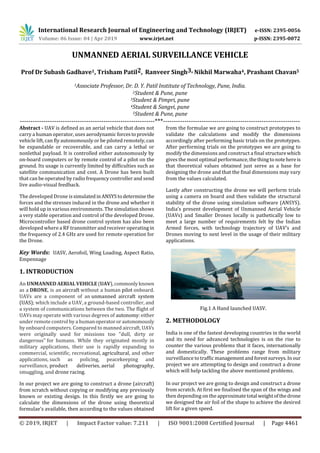 International Research Journal of Engineering and Technology (IRJET) e-ISSN: 2395-0056
Volume: 06 Issue: 04 | Apr 2019 www.irjet.net p-ISSN: 2395-0072
© 2019, IRJET | Impact Factor value: 7.211 | ISO 9001:2008 Certified Journal | Page 4461
UNMANNED AERIAL SURVEILLANCE VEHICLE
Prof Dr Subash Gadhave1, Trisham Patil2, Ranveer Singh3, Nikhil Marwaha4, Prashant Chavan5
1Associate Professor, Dr. D. Y. Patil Institute of Technology, Pune, India.
2Student & Pune, pune
3Student & Pimpri, pune
4Student & Sangvi, pune
5Student & Pune, pune
---------------------------------------------------------------***----------------------------------------------------------------
Abstract - UAV is defined as an aerial vehicle that does not
carry a human operator, uses aerodynamic forcestoprovide
vehicle lift, can fly autonomously or be piloted remotely,can
be expandable or recoverable, and can carry a lethal or
nonlethal payload. It is controlled either autonomously by
on-board computers or by remote control of a pilot on the
ground. Its usage is currently limited by difficulties such as
satellite communication and cost. A Drone has been built
that can be operated by radio frequency controller and send
live audio-visual feedback.
The developed Drone issimulated inANSYStodetermine the
forces and the stresses induced in the drone and whether it
will hold up in various environments. The simulation shows
a very stable operation and control of the developed Drone.
Microcontroller based drone control system has also been
developed where a RF transmitter and receiver operatingin
the frequency of 2.4 GHz are used for remote operation for
the Drone.
Key Words: UASV, Aerofoil, Wing Loading, Aspect Ratio,
Empennage
1. INTRODUCTION
An UNMANNED AERIALVEHICLE (UAV),commonlyknown
as a DRONE, is an aircraft without a human pilot onboard.
UAVs are a component of an unmanned aircraft system
(UAS); which include a UAV, a ground-based controller, and
a system of communications between the two. The flight of
UAVs may operate with various degrees of autonomy:either
under remote control by a humanoperatororautonomously
by onboard computers. Compared to manned aircraft, UAVs
were originally used for missions too "dull, dirty or
dangerous" for humans. While they originated mostly in
military applications, their use is rapidly expanding to
commercial, scientific, recreational, agricultural, and other
applications, such as policing, peacekeeping and
surveillance, product deliveries, aerial photography,
smuggling, and drone racing.
In our project we are going to construct a drone (aircraft)
from scratch without copying or modifying any previously
known or existing design. In this firstly we are going to
calculate the dimensions of the drone using theoretical
formulae’s available, then according to the values obtained
from the formulae we are going to construct prototypes to
validate the calculations and modify the dimensions
accordingly after performing basic trials on the prototypes.
After performing trials on the prototypes we are going to
modify the dimensions and construct a final structurewhich
gives the most optimal performance, thethingtonotehereis
that theoretical values obtained just serve as a base for
designing the drone and that the final dimensions may vary
from the values calculated.
Lastly after constructing the drone we will perform trials
using a camera on board and then validate the structural
stability of the drone using simulation software (ANSYS).
India’s present development of Unmanned Aerial Vehicle
(UAVs) and Smaller Drones locally is pathetically low to
meet a large number of requirements felt by the Indian
Armed forces, with technology trajectory of UAV’s and
Drones moving to next level in the usage of their military
applications.
Fig.1 A Hand launched UASV.
2. METHODOLOGY
India is one of the fastest developing countries in the world
and its need for advanced technologies is on the rise to
counter the various problems that it faces, internationally
and domestically. These problems range from military
surveillance to traffic managementandforestsurveys.In our
project we are attempting to design and construct a drone
which will help tackling the above mentioned problems.
In our project we are going to design and construct a drone
from scratch. At first we finalised the span of the wings and
then depending on the approximatetotal weightofthedrone
we designed the air foil of the shape to achieve the desired
lift for a given speed.
 
