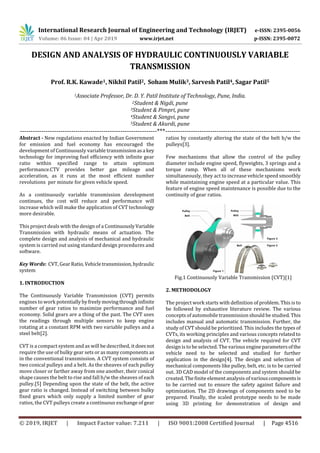 International Research Journal of Engineering and Technology (IRJET) e-ISSN: 2395-0056
Volume: 06 Issue: 04 | Apr 2019 www.irjet.net p-ISSN: 2395-0072
© 2019, IRJET | Impact Factor value: 7.211 | ISO 9001:2008 Certified Journal | Page 4516
DESIGN AND ANALYSIS OF HYDRAULIC CONTINUOUSLY VARIABLE
TRANSMISSION
Prof. R.K. Kawade1, Nikhil Patil2, Soham Mulik3, Sarvesh Patil4, Sagar Patil5
1Associate Professor, Dr. D. Y. Patil Institute of Technology, Pune, India.
2Student & Nigdi, pune
3Student & Pimpri, pune
4Student & Sangvi, pune
5Student & Akurdi, pune
----------------------------------------------------------------***---------------------------------------------------------------
Abstract - New regulations enacted by Indian Government
for emission and fuel economy has encouraged the
development of Continuously variable transmissionasa key
technology for improving fuel efficiency with infinite gear
ratio within specified range to attain optimum
performance.CTV provides better gas mileage and
acceleration, as it runs at the most efficient number
revolutions per minute for given vehicle speed.
As a continuously variable transmission development
continues, the cost will reduce and performance will
increase which will make the application of CVT technology
more desirable.
This project deals with the design of a ContinuouslyVariable
Transmission with hydraulic means of actuation. The
complete design and analysis of mechanical and hydraulic
system is carried out using standard design procedures and
software.
Key Words: CVT, GearRatio, Vehicletransmission,hydraulic
system
1. INTRODUCTION
The Continuously Variable Transmission (CVT) permits
engines to work potentiallybyfreelymovingthroughinfinite
number of gear ratios to maximize performance and fuel
economy. Solid gears are a thing of the past. The CVT uses
the readings through multiple sensors to keep engine
rotating at a constant RPM with two variable pulleys and a
steel belt[2].
CVT is a compact system and as will be described, it doesnot
require the use of bulky gear sets or as many components as
in the conventional transmission. A CVT system consists of
two conical pulleys and a belt. As the sheaves of each pulley
move closer or farther away from one another, their conical
shape causes the belt to rise and fall b/w the sheaves of each
pulley.[5] Depending upon the state of the belt, the active
gear ratio is changed. Instead of switching between bulky
fixed gears which only supply a limited number of gear
ratios, the CVT pulleys create a continuous exchange of gear
ratios by constantly altering the state of the belt b/w the
pulleys[3].
Few mechanisms that allow the control of the pulley
diameter include engine speed, flyweights, 3 springs and a
torque ramp. When all of these mechanisms work
simultaneously, they act to increase vehicle speed smoothly
while maintaining engine speed at a particular value. This
feature of engine speed maintenance is possible due to the
continuity of gear ratios.
Fig.1 Continuously Variable Transmission (CVT)[1]
2. METHODOLOGY
The project work starts with definition of problem. This is to
be followed by exhaustive literature review. The various
concepts of automobile transmission should be studied. This
includes manual and automatic transmission. Further, the
study of CVT should be prioritized. This includes the types of
CVTs, its working principles and various concepts related to
design and analysis of CVT. The vehicle required for CVT
design is to be selected. The various engineparametersofthe
vehicle need to be selected and studied for further
application in the design[4]. The design and selection of
mechanical components like pulley, belt, etc. is to be carried
out. 3D CAD model of the components and system should be
created. The finiteelement analysis of variouscomponentsis
to be carried out to ensure the safety against failure and
optimization. The 2D drawings of components need to be
prepared. Finally, the scaled prototype needs to be made
using 3D printing for demonstration of design and
 