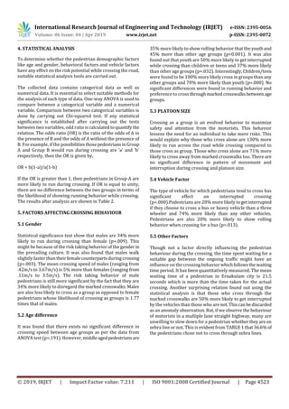 International Research Journal of Engineering and Technology (IRJET) e-ISSN: 2395-0056
Volume: 06 Issue: 04 | Apr 2019 www.irjet.net p-ISSN: 2395-0072
© 2019, IRJET | Impact Factor value: 7.211 | ISO 9001:2008 Certified Journal | Page 4523
4. STATISTICAL ANALYSIS
To determine whether the pedestrian demographic factors
like age and gender, behavioral factors and vehicle factors
have any effect on the risk potential while crossing the road,
suitable statistical analysis tools are carried out.
The collected data contains categorical data as well as
numerical data. It is essential to select suitable methods for
the analysis of each type of data. One-way ANOVA is used to
compare between a categorical variable and a numerical
variable. Comparison between two categorical variables is
done by carrying out Chi-squared test. If any statistical
significance is established after carrying out the tests
between two variables, odd ratioiscalculatedtoquantifythe
relation. The odds ratio (OR) is the ratio of the odds of A in
the presence of B and the odds of A without the presence of
B. For example, if the possibilitiesthosepedestriansinGroup
A and Group B would run during crossing are ‘a’ and ‘b’
respectively, then the OR is given by,
OR = b(1-a)/a(1-b)
If the OR is greater than 1, then pedestrians in Group A are
more likely to run during crossing. If OR is equal to unity,
there are no difference between the two groups in terms of
the likelihood of showing running behavior while crossing.
The results after analysis are shown in Table 2.
5. FACTORS AFFECTING CROSSING BEHAVIOUR
5.1 Gender
Statistical significance test show that males are 34% more
likely to run during crossing than female (p=.009). This
might be because of the risk taking behavior of the gender in
the prevailing culture. It was also found that males walk
slightly faster thantheirfemalecounterpartsduringcrossing
(p=.003). The mean crossing speed of males (ranging from
.42m/s to 3.67m/s) is 5% more than females (ranging from
.11m/s to 3.5m/s). The risk taking behavior of male
pedestrians is still more significant by the fact that they are
34% more likely to disregard the marked crosswalks. Males
are also less likely to cross as a group as opposed to female
pedestrians whose likelihood of crossing as groups is 1.77
times that of males.
5.2 Age difference
It was found that there exists no significant difference in
crossing speed between age groups as per the data from
ANOVA test (p=.191). However, middleagedpedestriansare
35% more likely to show rolling behavior that the youthand
45% more than other age groups (p=0.001). It was also
found out that youth are 50% more likely to get interrupted
while crossing than children or teens and 37% more likely
than other age groups (p=.032). Interestingly,Children/teen
were found to be 100% more likely cross in groups than any
other groups and 70% more likely than youth (p=.000). No
significant differences were found in running behavior and
preference to cross through markedcrosswalksbetween age
groups.
5.3 PLATOON SIZE
Crossing as a group is an evolved behavior to maximize
safety and attention from the motorists. This behavior
lessens the need for an individual to take more risks. This
would explain why those who cross alone are 130% more
likely to run across the road while crossing compared to
those cross as group. Those who cross alone are 71% more
likely to cross away from marked crosswalks too. There are
no significant difference in pattern of movement and
interruption during crossing and platoon size.
5.4 Vehicle Factor
The type of vehicle for which pedestrians tend to cross has
significant effect on interrupted crossing
(p=.000).Pedestrians are 20% more likely togetinterrupted
if they choose to cross a bus or heavy vehicle than a three
wheeler and 74% more likely than any other vehicles.
Pedestrians are also 20% more likely to show rolling
behavior when crossing for a bus (p=.013).
5.5 Other Factors
Though not a factor directly influencing the pedestrian
behaviour during the crossing, the time spent waiting for a
suitable gap between the ongoing traffic might have an
influence on the crossing behavior whichfollowsthe waiting
time period. It has been quantitatively measured. The mean
waiting time of a pedestrian in Ernakulam city is 21.5
seconds which is more than the time taken for the actual
crossing. Another surprising relation found out using the
statistical analysis is that those who cross through the
marked crosswalks are 50% more likely to get interrupted
by the vehicles than those who arenot.Thiscanbediscarded
as an anomaly observation. But, if we observe the behaviour
of motorists in a multiple lane straight highway, many are
unwilling to slow down for a pedestrian whethertheyare on
zebra line or not. This is evident from TABLE 1 that 36.6%of
the pedestrians chose not to cross through zebra lines.
 