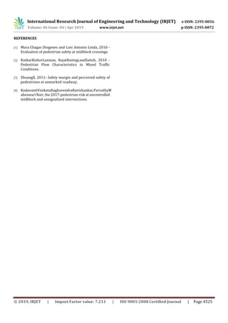 International Research Journal of Engineering and Technology (IRJET) e-ISSN: 2395-0056
Volume: 06 Issue: 04 | Apr 2019 www.irjet.net p-ISSN: 2395-0072
© 2019, IRJET | Impact Factor value: 7.211 | ISO 9001:2008 Certified Journal | Page 4525
REFERENCES
[1] Mara Chagas Diogenes and Luis Antonio Linda, 2010 -
Evaluation of pedestrian safety at midblock crossings.
[2] KotkarKishorLaxman, RajatRastogi,andSatish, 2010 -
Pedestrian Flow Characteristics in Mixed Traffic
Conditions.
[3] ZhuangX, 2011- Safety margin and perceived safety of
pedestrians at unmarked roadway.
[4] KodavantiVenkataRaghavendraRavishankar,ParvathyM
aheswari Nair, the 2017-pedestrian risk atuncontrolled
midblock and unsignalized intersections.
 