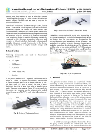 International Research Journal of Engineering and Technology (IRJET) e-ISSN: 2395-0056
Volume: 06 Issue: 04 | Apr 2019 www.irjet.net p-ISSN: 2395-0072
© 2019, IRJET | Impact Factor value: 7.211 | ISO 9001:2008 Certified Journal | Page 4537
known mine information so that a mine-like contact
(MILCO) can be identified as a mine contact (MINE) or as
another object (NOMBO) and an area of sea can be
autonomously cleared.
Underwater Surveillance by Thomas Edgar Curtis, Dorset
Ryder, Lu, Mazzeo & Konieczny LLC- 2011 An underwater
Surveillance system as claimed in claim wherein the
system includes a detection processing system operatively
connected to the beam forming Subsystem and configured
and arranged to extract intruder echo data from noise and
reverberation; a display processing Subsystem operatively
connected to the detection processing Subsystem and
operative to define tracks from the intruder echo data; and
a display Subsystem operatively connected to the display
processing Subsystem to display intruder images and
tracks.
3. Construction
Following Components are used in Underwater
Surveillance Drone:
 PVC Pipes
 CMOS camera
 AC motors
 Power Supply (AC)
 Arduino
In our project we have used a pipe with cm diameter and a
length of 1.2 feet. The pipe on which motors are mounted
is 2cm in diameter and 32cm in length from end to end.
We have used PVC pipe in project because of their
durability. The PVC is also very light in weight which
makes the drone easy to carry. On the “H” structure all the
four motors are mounted and the wires are also packed
inside the structure, The “H” is made using a 2cm diameter
PVC.
Fig -1: Design of Underwater Drone
Fig -2: Internal Structure of Underwater Drone
The CMOS camera is mounted on the front of the drone in
a transparent casing. It is controlled using arduino . While
the images from the cmos camera are displayed on the
screen. In underwater surveillance drone AC motors are
paired with propellers to propel the drone through water
and also control the depth of the drone.The AC motor we
will be using in our project will be of 220V. The Arduino
UNO is an open-source microcontroller board based on
the Microchip ATmega328P microcontroller and
developed by Arduino.cc.
Fig -3: OV7670 image sensor
4. WORKING
The present invention relates an underwater vehicle,
especially an AUV, autonomous underwater vehicle, and
deals with the way the vehicle is constructed both with
regard to the mechanics and how it will be connected to
your display. The Drone’s main frame or body will be
made from PVC. We are using a non metallic element so
that it cannot be detected by some modern mines which
rely on magnetic properties of the target. The drone will
be launched from a floating vessel or Ship using crane or a
launching mechanism. The drone is connected to main
vessel with help of cable. Here radio-waves are not used
for controlling because they lose their strength in water
while controlling using wi-fi or bluetooth offers a limited
range. The operator controls all the action of the drone by
sitting in the safety of the vessel. Once drone is launched
into the water the thrusters are switched on. There are in
total four thrusters in our drone. Two of this thrusters are
using for propelling the drone while the remaining two are
used to control the depth of the drone. We are using DC
motors with propellers to control the movement.
A CMOS Camera is placed at the front of the drone
for giving us live feed into the control room. The ultra
sonic tranducer is placed at the bottom of the drone for
 