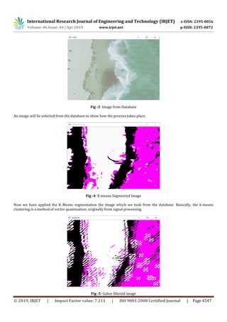 International Research Journal of Engineering and Technology (IRJET) e-ISSN: 2395-0056
Volume: 06 Issue: 04 | Apr 2019 www.irjet.net p-ISSN: 2395-0072
© 2019, IRJET | Impact Factor value: 7.211 | ISO 9001:2008 Certified Journal | Page 4547
Fig -3: Image from Database
An image will be selected from the database to show how the process takes place.
Fig -4: K means Segmented Image
Now we have applied the K Means segmentation the image which we took from the database. Basically, the k-means
clustering is a method of vector quantization, originally from signal processing.
Fig -5: Gabor filtered image
 