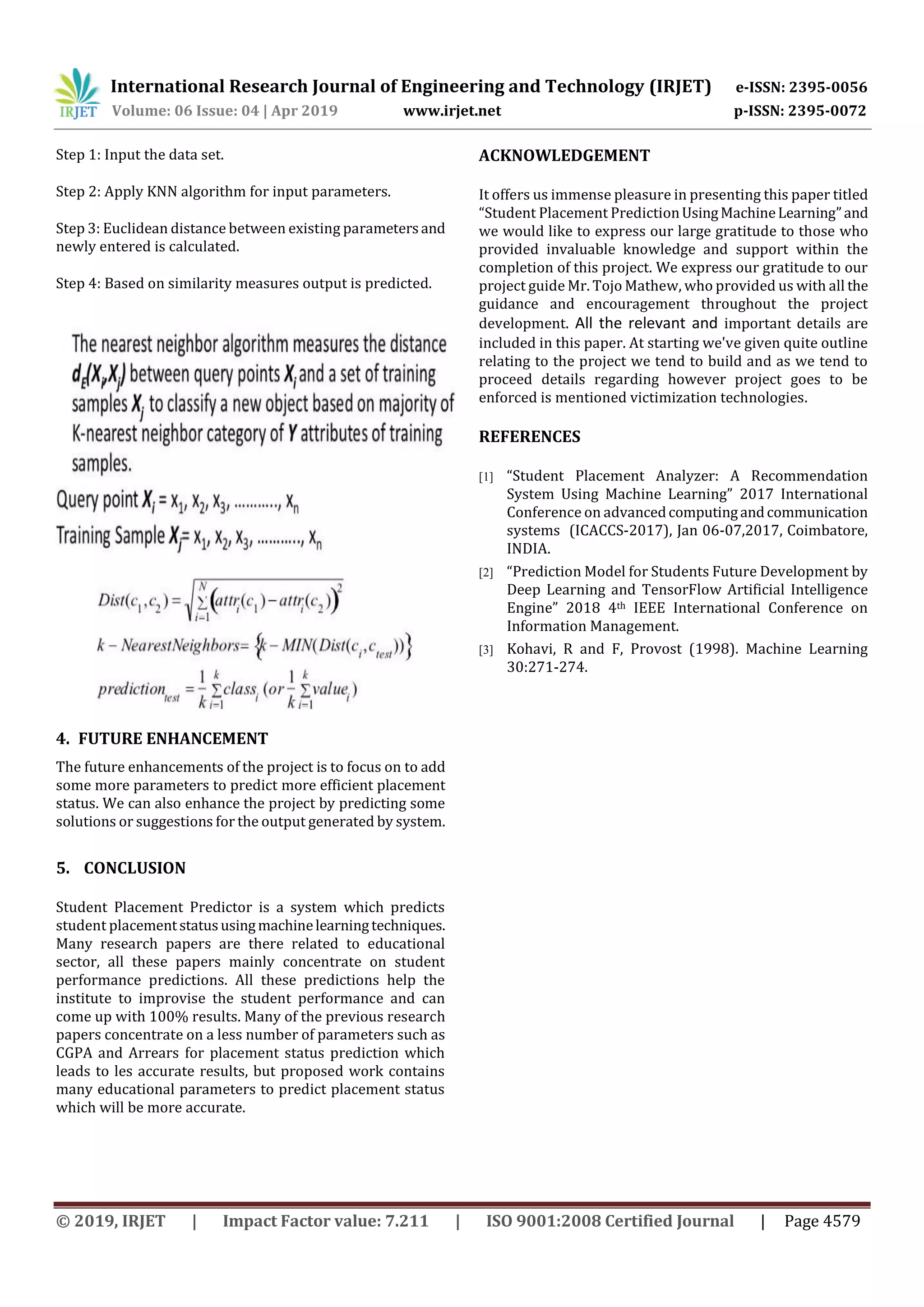 International Research Journal of Engineering and Technology (IRJET) e-ISSN: 2395-0056
Volume: 06 Issue: 04 | Apr 2019 www.irjet.net p-ISSN: 2395-0072
© 2019, IRJET | Impact Factor value: 7.211 | ISO 9001:2008 Certified Journal | Page 4579
Step 1: Input the data set.
Step 2: Apply KNN algorithm for input parameters.
Step 3: Euclidean distance between existing parametersand
newly entered is calculated.
Step 4: Based on similarity measures output is predicted.
4. FUTURE ENHANCEMENT
The future enhancements of the project is to focus on to add
some more parameters to predict more efficient placement
status. We can also enhance the project by predicting some
solutions or suggestions for the output generated by system.
5. CONCLUSION
Student Placement Predictor is a system which predicts
student placementstatususingmachinelearningtechniques.
Many research papers are there related to educational
sector, all these papers mainly concentrate on student
performance predictions. All these predictions help the
institute to improvise the student performance and can
come up with 100% results. Many of the previous research
papers concentrate on a less number of parameters such as
CGPA and Arrears for placement status prediction which
leads to les accurate results, but proposed work contains
many educational parameters to predict placement status
which will be more accurate.
ACKNOWLEDGEMENT
It offers us immense pleasure in presenting this paper titled
“Student Placement PredictionUsingMachineLearning”and
we would like to express our large gratitude to those who
provided invaluable knowledge and support within the
completion of this project. We express our gratitude to our
project guide Mr. Tojo Mathew, who provided us with all the
guidance and encouragement throughout the project
development. All the relevant and important details are
included in this paper. At starting we've given quite outline
relating to the project we tend to build and as we tend to
proceed details regarding however project goes to be
enforced is mentioned victimization technologies.
REFERENCES
[1] “Student Placement Analyzer: A Recommendation
System Using Machine Learning” 2017 International
Conference on advancedcomputingandcommunication
systems (ICACCS-2017), Jan 06-07,2017, Coimbatore,
INDIA.
[2] “Prediction Model for Students Future Development by
Deep Learning and TensorFlow Artificial Intelligence
Engine” 2018 4th IEEE International Conference on
Information Management.
[3] Kohavi, R and F, Provost (1998). Machine Learning
30:271-274.
 