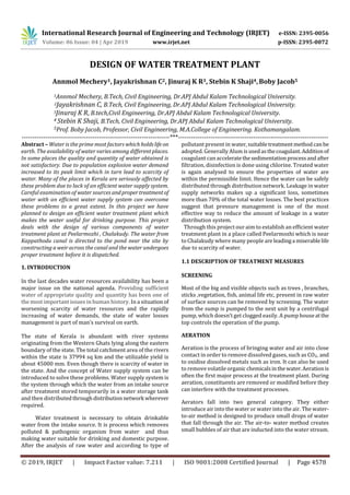 International Research Journal of Engineering and Technology (IRJET) e-ISSN: 2395-0056
Volume: 06 Issue: 04 | Apr 2019 www.irjet.net p-ISSN: 2395-0072
© 2019, IRJET | Impact Factor value: 7.211 | ISO 9001:2008 Certified Journal | Page 4578
DESIGN OF WATER TREATMENT PLANT
Annmol Mechery1, Jayakrishnan C2, Jinuraj K R3, Stebin K Shaji4,Boby Jacob5
1Annmol Mechery, B.Tech, Civil Engineering, Dr.APJ Abdul Kalam Technological University.
2Jayakrishnan C, B.Tech, Civil Engineering, Dr.APJ Abdul Kalam Technological University.
3Jinuraj K R, B.tech,Civil Engineering, Dr.APJ Abdul Kalam Technological University.
4 Stebin K Shaji, B.Tech, Civil Engineering, Dr.APJ Abdul Kalam Technological University.
5Prof. Boby Jacob, Professor, Civil Engineering, M.A.College of Engineering. Kothamangalam.
---------------------------------------------------------------------***----------------------------------------------------------------------
Abstract – Water is the prime most factors which holdslife on
earth. The availability of water varies among different places.
In some places the quality and quantity of water obtained is
not satisfactory. Due to population explosion water demand
increased to its peak limit which in turn lead to scarcity of
water. Many of the places in Kerala are seriously affected by
these problem due to lack of an efficient water supply system.
Careful examination of water sources andpropertreatmentof
water with an efficient water supply system can overcome
these problems to a great extent. In this project we have
planned to design an efficient water treatment plant which
makes the water useful for drinking purpose. This project
deals with the design of various components of water
treatment plant at Peelarmozhi , Chalakudy. The water from
Kappathodu canal is directed to the pond near the site by
constructing a weir across the canal and the water undergoes
proper treatment before it is dispatched.
1. INTRODUCTION
In the last decades water resources availability has been a
major issue on the national agenda. Providing sufficient
water of appropriate quality and quantity has been one of
the most important issues in human history. In a situation of
worsening scarcity of water resources and the rapidly
increasing of water demands, the state of water losses
management is part of man’s survival on earth.
The state of Kerala is abundant with river systems
originating from the Western Ghats lying along the eastern
boundary of the state. The total catchment area of the rivers
within the state is 37994 sq km and the utilizable yield is
about 45000 mm. Even though there is scarcity of water in
the state. And the concept of Water supply system can be
introduced to solve these problems. Water supply system is
the system through which the water from an intake source
after treatment stored temporarily in a water storage tank
and then distributedthrough distributionnetwork wherever
required.
Water treatment is necessary to obtain drinkable
water from the intake source. It is process which removes
polluted & pathogenic organism from water and thus
making water suitable for drinking and domestic purpose.
After the analysis of raw water and according to type of
pollutant present in water,suitabletreatmentmethodcanbe
adopted. Generally Alum isusedasthecoagulant.Additionof
coagulant can acceleratethe sedimentationprocessandafter
filtration, disinfection is done using chlorine. Treated water
is again analysed to ensure the properties of water are
within the permissible limit. Hence the water can be safely
distributed through distribution network. Leakage in water
supply networks makes up a significant loss, sometimes
more than 70% of the total water losses. The best practices
suggest that pressure management is one of the most
effective way to reduce the amount of leakage in a water
distribution system.
Through this project our aim to establish an efficient water
treatment plant in a place called Peelarmozhi which is near
to Chalakudy where many people areleadinga miserablelife
due to scarcity of water.
1.1 DESCRIPTION OF TREATMENT MEASURES
SCREENING
Most of the big and visible objects such as trees , branches,
sticks ,vegetation, fish, animal life etc, present in raw water
of surface sources can be removed by screening. The water
from the sump is pumped to the next unit by a centrifugal
pump, which doesn’t get clogged easily. A pump houseatthe
top controls the operation of the pump.
AERATION
Aeration is the process of bringing water and air into close
contact in order to remove dissolved gases, such as CO2, and
to oxidise dissolved metals such as iron. It can also be used
to remove volatile organicchemicalsinthewater.Aerationis
often the first major process at the treatment plant. During
aeration, constituents are removed or modified before they
can interfere with the treatment processes.
Aerators fall into two general category. They either
introduce air into the water or water into the air. The water-
to-air method is designed to produce small drops of water
that fall through the air. The air-to- water method creates
small bubbles of air that are inducted into the water stream.
 