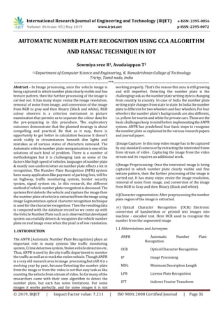 International Research Journal of Engineering and Technology (IRJET) e-ISSN: 2395-0056
Volume: 06 Issue: 05 | May 2019 www.irjet.net p-ISSN: 2395-0072
© 2019, IRJET | Impact Factor value: 7.211 | ISO 9001:2008 Certified Journal | Page 31
AUTOMATIC NUMBER PLATE RECOGNITION USING CCA ALGORITHM
AND RANSAC TECHNIQUE IN IOT
Sowmiya sree R1, Avudaiappan T2
1,2Department of Computer Science and Engineering, K. Ramakrishnan College of Technology
Trichy, Tamil nadu, India
---------------------------------------------------------------------***----------------------------------------------------------------------
Abstract - In Image processing, once the vehicle image is
being captured in whichnumberplateclearlyvisibleandfine
texture pattern, then the further processing of the image is
carried out. It has many steps: resize the image resolution,
removal of noise from image, and conversion of the image
from RGB to gray and then Binary (black and white). RGB
colour observer is a criterion instrument in picture
examination that permits us to separate the colour data for
the pre-preparing in this procedure. The exploratory
outcomes demonstrate that the planned strategy is about
compelling and practical. Be that as it may, there is
opportunity to get better in calculation because it doesn't
work viably in circumstances beneath dim lights and
mistakes as of various states of characters removed. The
Automatic vehicle number plate reorganization is one of the
solutions of such kind of problem. There is a number of
methodologies but it is challenging task as some of the
factors like high speed of vehicles,languagesofnumberplate
& mostly non-uniform letter on number plate effects a lot in
recognition. The Number Plate Recognition (NPR) system
have many application like payment of parking fees, toll fee
on highway, traffic monitoring system, border security
system, signal system etc. In this research, the different
method of vehicle numberplaterecognitionisdiscussed. The
systems first detects the vehicle and capture the image then
the number plate of vehicleisextractedfromtheimageusing
image Segmentation optical characterrecognitiontechnique
is used for the character recognition. Then theresultingdata
is compared with the database record so we come up with
the Vehicle Number Plate such as is observedthatdeveloped
system successfully detects & recognizesthevehiclenumber
plate on real image even when the pixel is of low resolution.
1. INTRODUCTION
The ANPR (Automatic Number Plate Recognition) plays an
important role in many systems like traffic monitoring
system, Crimedetection system, Stolen vehicle detection etc.
Thus, ANPR is used by the city traffic department to monitor
the traffic as well as to track the stolen vehicle. ThoughANPR
is a very old research area in image processing but still it is s
evolving year by year, because Detecting the number plate
from the image or from the video is not that easy task as like
counting the vehicle from stream of video. So far many of the
researchers came with their own algorithm to detect the
number plate, but each has some limitations. For some
images it works perfectly, and for some images it is not
working properly. That’s the reason this area is still growing
and still imperfect. Detecting the number plate is the
challenging task as the numberplatewritingstyleischanging
from country to country. In case of India the number plate
writing style changes from stateto state. In India the number
plateis different fortwowheelersandfourwheelers.Forfour
wheelers the number plate’s backgrounds are also different,
i.e. yellow fortouristand whiteforprivatecars.Thesearethe
basic challengeskeep in mindbeforeimplementingtheANPR
system. ANPR has predefined four basic steps to recognize
the number plateas explained in the variousresearchpapers
and journal paper.
i)Image Capture: In this step video image has to Be captured
by any standard camera or byextractingtheinterestedframe
from stream of video . Capturing the image from the video
stream and its requires an additional work.
ii)Image Preprocessing: Once the interested image is being
captured in which number plate clearly visible and fine
texture pattern, then the further processing of the image is
carried out. It has many steps: resize the image resolution,
removal of noise from image, and conversion of the image
from RGB to Gray and then Binary (black and white).
iii)Character segmentation: After preprocessing the number
plate region of the image is extracted.
iv) Optical Character Recognition (OCR): Electronic
conversion of handwritten or printed text images into
machine - encoded text. Here OCR used to recognize the
number from the segmented image
1.1 Abbreviations and Acronyms
ANPR Automatic Number Plate
Recognition
OCR Optical Character Recognition
IP Image Processing
MDL Minimum Description Length
LPR License Plate Recognition
IFT Indirect Fourier Transform
 