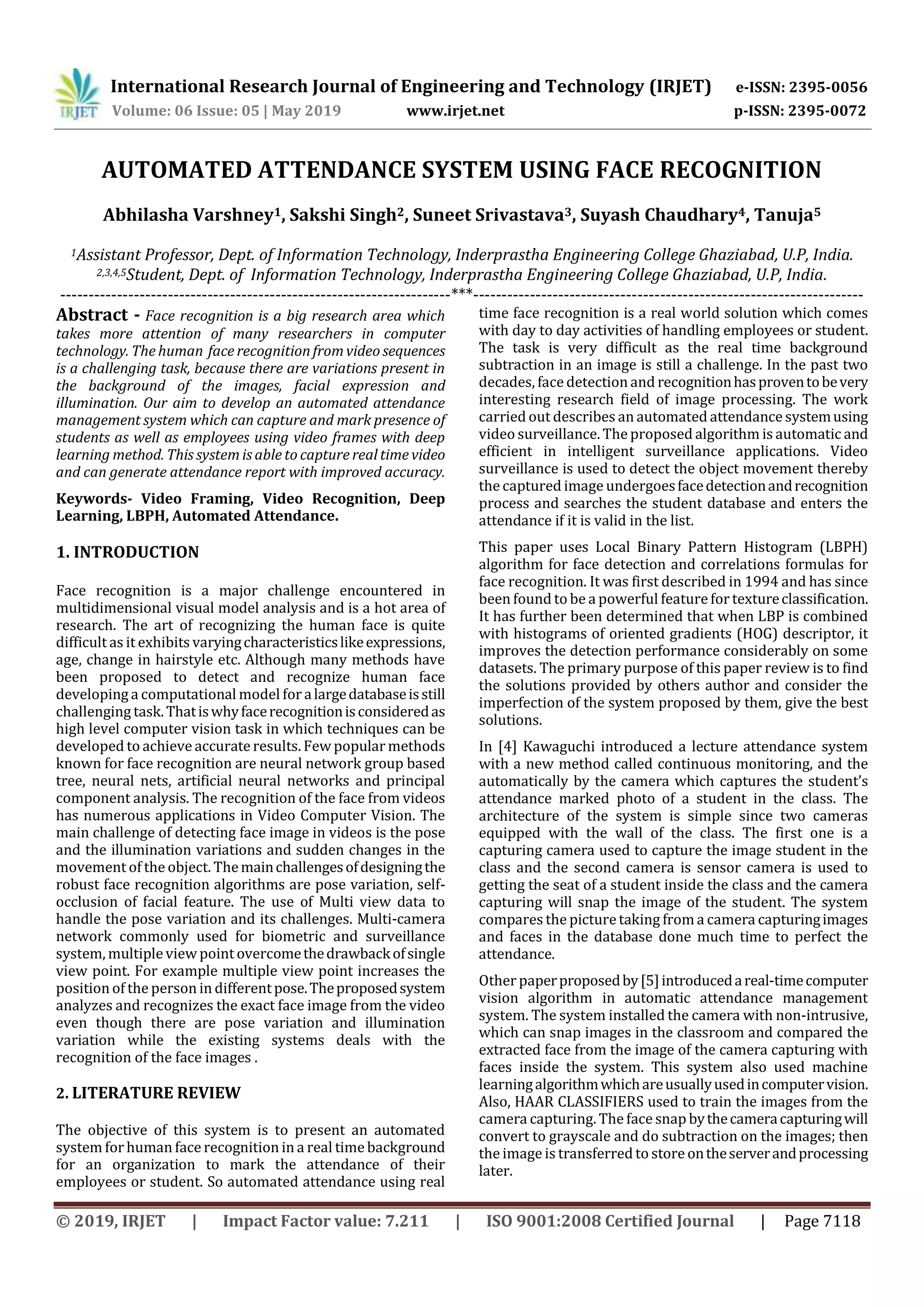 International Research Journal of Engineering and Technology (IRJET) e-ISSN: 2395-0056
Volume: 06 Issue: 05 | May 2019 www.irjet.net p-ISSN: 2395-0072
© 2019, IRJET | Impact Factor value: 7.211 | ISO 9001:2008 Certified Journal | Page 7118
AUTOMATED ATTENDANCE SYSTEM USING FACE RECOGNITION
Abhilasha Varshney1, Sakshi Singh2, Suneet Srivastava3, Suyash Chaudhary4, Tanuja5
1Assistant Professor, Dept. of Information Technology, Inderprastha Engineering College Ghaziabad, U.P, India.
2,3,4,5Student, Dept. of Information Technology, Inderprastha Engineering College Ghaziabad, U.P, India.
---------------------------------------------------------------------***---------------------------------------------------------------------
Abstract - Face recognition is a big research area which
takes more attention of many researchers in computer
technology. The human face recognition from video sequences
is a challenging task, because there are variations present in
the background of the images, facial expression and
illumination. Our aim to develop an automated attendance
management system which can capture and mark presence of
students as well as employees using video frames with deep
learning method. This system is able to capture real time video
and can generate attendance report with improved accuracy.
Keywords- Video Framing, Video Recognition, Deep
Learning, LBPH, Automated Attendance.
1. INTRODUCTION
Face recognition is a major challenge encountered in
multidimensional visual model analysis and is a hot area of
research. The art of recognizing the human face is quite
difficult as it exhibits varyingcharacteristicslikeexpressions,
age, change in hairstyle etc. Although many methods have
been proposed to detect and recognize human face
developing a computational model for alargedatabaseisstill
challenging task.Thatiswhyfacerecognitionisconsideredas
high level computer vision task in which techniques can be
developed to achieve accurate results. Few popular methods
known for face recognition are neural network group based
tree, neural nets, artificial neural networks and principal
component analysis. The recognition of the face from videos
has numerous applications in Video Computer Vision. The
main challenge of detecting face image in videos is the pose
and the illumination variations and sudden changes in the
movement of the object. Themainchallengesofdesigningthe
robust face recognition algorithms are pose variation, self-
occlusion of facial feature. The use of Multi view data to
handle the pose variation and its challenges. Multi-camera
network commonly used for biometric and surveillance
system, multiple view point overcomethedrawbackofsingle
view point. For example multiple view point increases the
position of the person in differentpose.Theproposedsystem
analyzes and recognizes the exact face image from the video
even though there are pose variation and illumination
variation while the existing systems deals with the
recognition of the face images .
2. LITERATURE REVIEW
The objective of this system is to present an automated
system forhuman face recognition in a real timebackground
for an organization to mark the attendance of their
employees or student. So automated attendance using real
time face recognition is a real world solution which comes
with day to day activities of handling employees or student.
The task is very difficult as the real time background
subtraction in an image is still a challenge. In the past two
decades, face detection and recognitionhasproventobevery
interesting research field of image processing. The work
carried out describes an automated attendance systemusing
video surveillance. The proposed algorithm is automatic and
efficient in intelligent surveillance applications. Video
surveillance is used to detect the object movement thereby
the captured image undergoesfacedetectionandrecognition
process and searches the student database and enters the
attendance if it is valid in the list.
This paper uses Local Binary Pattern Histogram (LBPH)
algorithm for face detection and correlations formulas for
face recognition. It was first described in 1994 and has since
been found to be a powerful featurefortextureclassification.
It has further been determined that when LBP is combined
with histograms of oriented gradients (HOG) descriptor, it
improves the detection performance considerably on some
datasets. The primary purpose of this paper review is to find
the solutions provided by others author and consider the
imperfection of the system proposed by them, give the best
solutions.
In [4] Kawaguchi introduced a lecture attendance system
with a new method called continuous monitoring, and the
automatically by the camera which captures the student’s
attendance marked photo of a student in the class. The
architecture of the system is simple since two cameras
equipped with the wall of the class. The first one is a
capturing camera used to capture the image student in the
class and the second camera is sensor camera is used to
getting the seat of a student inside the class and the camera
capturing will snap the image of the student. The system
compares the picturetaking from a camera capturingimages
and faces in the database done much time to perfect the
attendance.
Other paperproposedby[5]introducedareal-timecomputer
vision algorithm in automatic attendance management
system. The system installed the camera with non-intrusive,
which can snap images in the classroom and compared the
extracted face from the image of the camera capturing with
faces inside the system. This system also used machine
learningalgorithmwhichareusuallyusedincomputervision.
Also, HAAR CLASSIFIERS used to train the images from the
camera capturing. The face snap bythecameracapturingwill
convert to grayscale and do subtraction on the images; then
the image is transferred to store ontheserverandprocessing
later.
 
