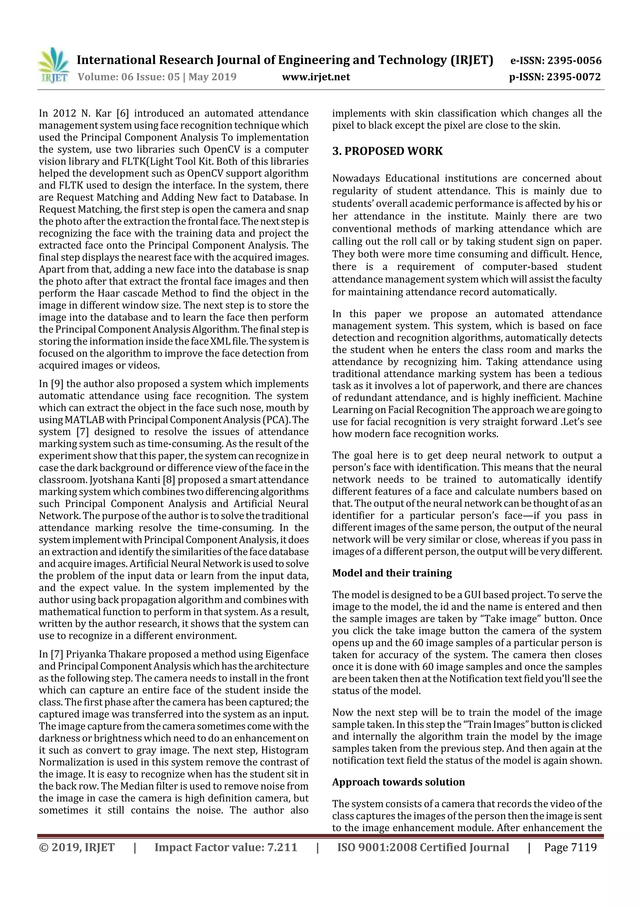 International Research Journal of Engineering and Technology (IRJET) e-ISSN: 2395-0056
Volume: 06 Issue: 05 | May 2019 www.irjet.net p-ISSN: 2395-0072
© 2019, IRJET | Impact Factor value: 7.211 | ISO 9001:2008 Certified Journal | Page 7119
In 2012 N. Kar [6] introduced an automated attendance
management system using face recognition technique which
used the Principal Component Analysis To implementation
the system, use two libraries such OpenCV is a computer
vision library and FLTK(Light Tool Kit. Both of this libraries
helped the development such as OpenCV support algorithm
and FLTK used to design the interface. In the system, there
are Request Matching and Adding New fact to Database. In
Request Matching, the first step is open the camera and snap
the photo after the extractionthe frontalface.Thenextstepis
recognizing the face with the training data and project the
extracted face onto the Principal Component Analysis. The
final step displays the nearest face with the acquired images.
Apart from that, adding a new face into the database is snap
the photo after that extract the frontal face images and then
perform the Haar cascade Method to find the object in the
image in different window size. The next step is to store the
image into the database and to learn the face then perform
the Principal Component AnalysisAlgorithm.Thefinalstepis
storing the information inside thefaceXMLfile.Thesystemis
focused on the algorithm to improve the face detection from
acquired images or videos.
In [9] the author also proposed a system which implements
automatic attendance using face recognition. The system
which can extract the object in the face such nose, mouth by
usingMATLABwithPrincipalComponentAnalysis(PCA).The
system [7] designed to resolve the issues of attendance
marking system such as time-consuming. As the result of the
experiment show that this paper, the systemcanrecognizein
case the dark background or difference view ofthefaceinthe
classroom. Jyotshana Kanti [8] proposed a smart attendance
marking system whichcombinestwodifferencingalgorithms
such Principal Component Analysis and Artificial Neural
Network. The purpose of the author is tosolvethetraditional
attendance marking resolve the time-consuming. In the
systemimplementwithPrincipalComponentAnalysis,itdoes
an extraction and identify thesimilaritiesofthefacedatabase
and acquire images. Artificial NeuralNetworkisusedtosolve
the problem of the input data or learn from the input data,
and the expect value. In the system implemented by the
author using back propagation algorithmand combineswith
mathematical function to perform in that system. As a result,
written by the author research, it shows that the system can
use to recognize in a different environment.
In [7] Priyanka Thakare proposed a method using Eigenface
and PrincipalComponentAnalysiswhichhasthearchitecture
as the following step. The camera needs to install in the front
which can capture an entire face of the student inside the
class. The first phase after thecamera has been captured; the
captured image was transferred into the system as an input.
The image capturefromthecamerasometimescomewiththe
darkness or brightness which need to do an enhancementon
it such as convert to gray image. The next step, Histogram
Normalization is used in this system remove the contrast of
the image. It is easy to recognize when has the student sit in
the back row. The Median filter is used to remove noise from
the image in case the camera is high definition camera, but
sometimes it still contains the noise. The author also
implements with skin classification which changes all the
pixel to black except the pixel are close to the skin.
3. PROPOSED WORK
Nowadays Educational institutions are concerned about
regularity of student attendance. This is mainly due to
students’ overall academic performance is affected by his or
her attendance in the institute. Mainly there are two
conventional methods of marking attendance which are
calling out the roll call or by taking student sign on paper.
They both were more time consuming and difficult. Hence,
there is a requirement of computer-based student
attendance management system which will assistthefaculty
for maintaining attendance record automatically.
In this paper we propose an automated attendance
management system. This system, which is based on face
detection and recognition algorithms, automatically detects
the student when he enters the class room and marks the
attendance by recognizing him. Taking attendance using
traditional attendance marking system has been a tedious
task as it involves a lot of paperwork, and there are chances
of redundant attendance, and is highly inefficient. Machine
Learning on FacialRecognition The approachwearegoingto
use for facial recognition is very straight forward .Let’s see
how modern face recognition works.
The goal here is to get deep neural network to output a
person’s face with identification. This means that the neural
network needs to be trained to automatically identify
different features of a face and calculate numbers based on
that. The output of the neural networkcanbethoughtofasan
identifier for a particular person’s face—if you pass in
different images of the same person, the output of the neural
network will be very similar or close, whereas if you pass in
images of a different person, the output willbeverydifferent.
Model and their training
The model is designed to be a GUI based project. To serve the
image to the model, the id and the name is entered and then
the sample images are taken by “Take image” button. Once
you click the take image button the camera of the system
opens up and the 60 image samples of a particular person is
taken for accuracy of the system. The camera then closes
once it is done with 60 image samples and once the samples
are been taken then at the Notification text fieldyou'llseethe
status of the model.
Now the next step will be to train the model of the image
sample taken. In this step the “TrainImages”buttonisclicked
and internally the algorithm train the model by the image
samples taken from the previous step. And then again at the
notification text field the status of the model is again shown.
Approach towards solution
The system consists of a camera that records the video of the
classcaptures the images of the person thentheimageissent
to the image enhancement module. After enhancement the
 