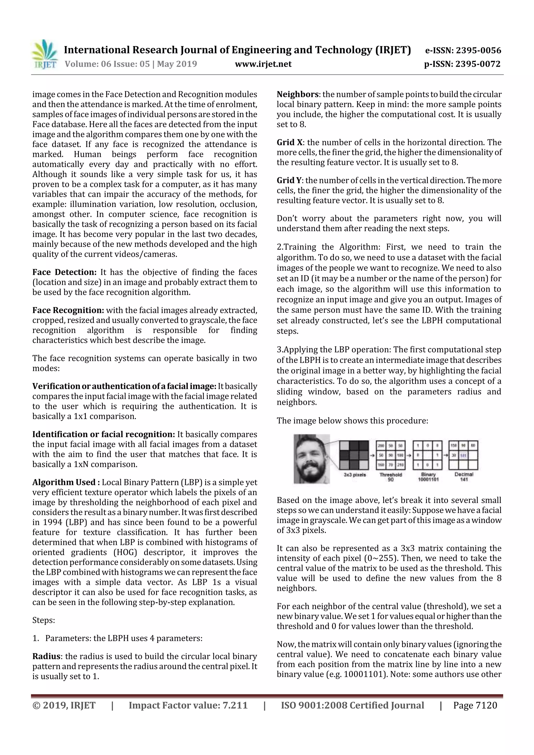 International Research Journal of Engineering and Technology (IRJET) e-ISSN: 2395-0056
Volume: 06 Issue: 05 | May 2019 www.irjet.net p-ISSN: 2395-0072
© 2019, IRJET | Impact Factor value: 7.211 | ISO 9001:2008 Certified Journal | Page 7120
image comes in the Face Detection and Recognition modules
and then the attendance is marked. At the time of enrolment,
samples of face images of individual personsarestoredinthe
Face database. Here all the faces are detected from the input
image and the algorithm compares them one by one with the
face dataset. If any face is recognized the attendance is
marked. Human beings perform face recognition
automatically every day and practically with no effort.
Although it sounds like a very simple task for us, it has
proven to be a complex task for a computer, as it has many
variables that can impair the accuracy of the methods, for
example: illumination variation, low resolution, occlusion,
amongst other. In computer science, face recognition is
basically the task of recognizing a person based on its facial
image. It has become very popular in the last two decades,
mainly because of the new methods developed and the high
quality of the current videos/cameras.
Face Detection: It has the objective of finding the faces
(location and size) in an image and probably extract them to
be used by the face recognition algorithm.
Face Recognition: with the facial images already extracted,
cropped, resized and usually converted to grayscale, the face
recognition algorithm is responsible for finding
characteristics which best describe the image.
The face recognition systems can operate basically in two
modes:
Verificationorauthenticationofafacialimage:Itbasically
compares the input facial image with the facial image related
to the user which is requiring the authentication. It is
basically a 1x1 comparison.
Identification or facial recognition: It basically compares
the input facial image with all facial images from a dataset
with the aim to find the user that matches that face. It is
basically a 1xN comparison.
Algorithm Used : Local Binary Pattern (LBP) is a simple yet
very efficient texture operator which labels the pixels of an
image by thresholding the neighborhood of each pixel and
considers the resultasa binarynumber.Itwasfirstdescribed
in 1994 (LBP) and has since been found to be a powerful
feature for texture classification. It has further been
determined that when LBP is combined with histograms of
oriented gradients (HOG) descriptor, it improves the
detection performance considerably onsomedatasets.Using
the LBP combined with histograms wecan representtheface
images with a simple data vector. As LBP 1s a visual
descriptor it can also be used for face recognition tasks, as
can be seen in the following step-by-step explanation.
Steps:
1. Parameters: the LBPH uses 4 parameters:
Radius: the radius is used to build the circular local binary
pattern and represents the radiusaround the central pixel. It
is usually set to 1.
Neighbors: the number of sample pointstobuildthecircular
local binary pattern. Keep in mind: the more sample points
you include, the higher the computational cost. It is usually
set to 8.
Grid X: the number of cells in the horizontal direction. The
more cells, the finer the grid, the higher the dimensionalityof
the resulting feature vector. It is usually set to 8.
Grid Y: the number of cells in the verticaldirection.Themore
cells, the finer the grid, the higher the dimensionality of the
resulting feature vector. It is usually set to 8.
Don’t worry about the parameters right now, you will
understand them after reading the next steps.
2.Training the Algorithm: First, we need to train the
algorithm. To do so, we need to use a dataset with the facial
images of the people we want to recognize. We need to also
set an ID (it may be a number or the name of the person) for
each image, so the algorithm will use this information to
recognize an input image and give you an output. Images of
the same person must have the same ID. With the training
set already constructed, let’s see the LBPH computational
steps.
3.Applying the LBP operation: The first computational step
of the LBPH is to create an intermediateimagethatdescribes
the original image in a better way, by highlighting the facial
characteristics. To do so, the algorithm uses a concept of a
sliding window, based on the parameters radius and
neighbors.
The image below shows this procedure:
Based on the image above, let’s break it into several small
steps so wecan understand iteasily:Supposewehaveafacial
image in grayscale. We can get part of this imageasawindow
of 3x3 pixels.
It can also be represented as a 3x3 matrix containing the
intensity of each pixel (0~255). Then, we need to take the
central value of the matrix to be used as the threshold. This
value will be used to define the new values from the 8
neighbors.
For each neighbor of the central value (threshold), we set a
new binary value. We set 1 forvaluesequalorhigherthanthe
threshold and 0 for values lower than the threshold.
Now, the matrix will contain only binary values (ignoringthe
central value). We need to concatenate each binary value
from each position from the matrix line by line into a new
binary value (e.g. 10001101). Note: some authors use other
 