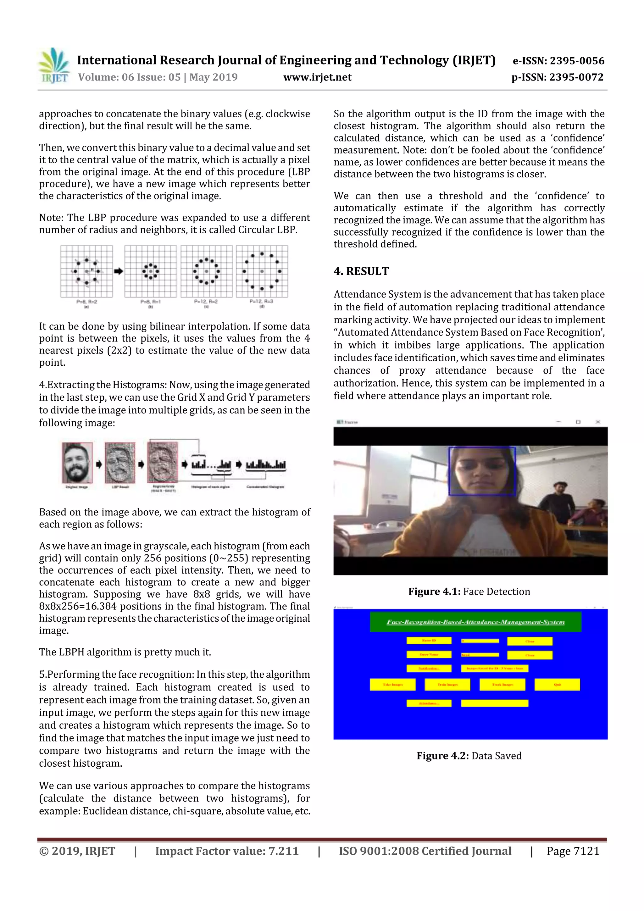 International Research Journal of Engineering and Technology (IRJET) e-ISSN: 2395-0056
Volume: 06 Issue: 05 | May 2019 www.irjet.net p-ISSN: 2395-0072
© 2019, IRJET | Impact Factor value: 7.211 | ISO 9001:2008 Certified Journal | Page 7121
approaches to concatenate the binary values (e.g. clockwise
direction), but the final result will be the same.
Then, we convert this binary value to a decimal value and set
it to the central value of the matrix, which is actually a pixel
from the original image. At the end of this procedure (LBP
procedure), we have a new image which represents better
the characteristics of the original image.
Note: The LBP procedure was expanded to use a different
number of radius and neighbors, it is called Circular LBP.
It can be done by using bilinear interpolation. If some data
point is between the pixels, it uses the values from the 4
nearest pixels (2x2) to estimate the value of the new data
point.
4.Extracting theHistograms: Now,usingtheimagegenerated
in the last step, we can use the Grid X and Grid Y parameters
to divide the image into multiple grids, as can be seen in the
following image:
Based on the image above, we can extract the histogram of
each region as follows:
As wehave an image in grayscale, each histogram (fromeach
grid) will contain only 256 positions (0~255) representing
the occurrences of each pixel intensity. Then, we need to
concatenate each histogram to create a new and bigger
histogram. Supposing we have 8x8 grids, we will have
8x8x256=16.384 positions in the final histogram. The final
histogram representsthecharacteristicsoftheimageoriginal
image.
The LBPH algorithm is pretty much it.
5.Performing the face recognition: In this step,thealgorithm
is already trained. Each histogram created is used to
represent each image from the training dataset. So, given an
input image, we perform the steps again for this new image
and creates a histogram which represents the image. So to
find the image that matches the input image we just need to
compare two histograms and return the image with the
closest histogram.
We can use various approaches to compare the histograms
(calculate the distance between two histograms), for
example: Euclidean distance, chi-square, absolute value, etc.
So the algorithm output is the ID from the image with the
closest histogram. The algorithm should also return the
calculated distance, which can be used as a ‘confidence’
measurement. Note: don’t be fooled about the ‘confidence’
name, as lower confidences are better because it means the
distance between the two histograms is closer.
We can then use a threshold and the ‘confidence’ to
automatically estimate if the algorithm has correctly
recognized the image. We can assume that the algorithm has
successfully recognized if the confidence is lower than the
threshold defined.
4. RESULT
Attendance System is the advancement that has taken place
in the field of automation replacing traditional attendance
marking activity. We have projected our ideas to implement
“Automated Attendance System Based on Face Recognition’,
in which it imbibes large applications. The application
includes face identification, which saves timeand eliminates
chances of proxy attendance because of the face
authorization. Hence, this system can be implemented in a
field where attendance plays an important role.
Figure 4.1: Face Detection
Figure 4.2: Data Saved
 