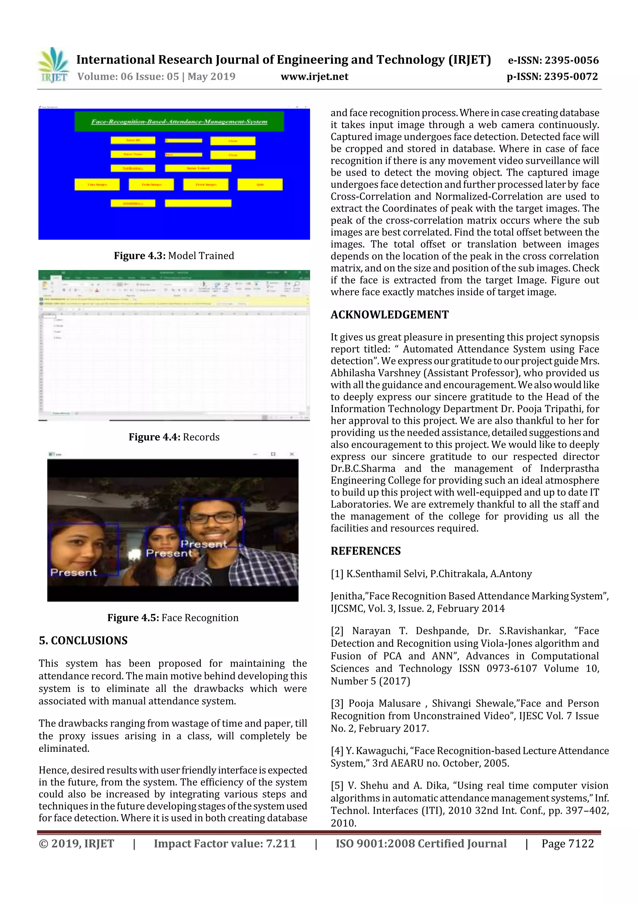 International Research Journal of Engineering and Technology (IRJET) e-ISSN: 2395-0056
Volume: 06 Issue: 05 | May 2019 www.irjet.net p-ISSN: 2395-0072
© 2019, IRJET | Impact Factor value: 7.211 | ISO 9001:2008 Certified Journal | Page 7122
Figure 4.3: Model Trained
Figure 4.4: Records
Figure 4.5: Face Recognition
5. CONCLUSIONS
This system has been proposed for maintaining the
attendance record. The main motive behind developing this
system is to eliminate all the drawbacks which were
associated with manual attendance system.
The drawbacks ranging from wastage of time and paper, till
the proxy issues arising in a class, will completely be
eliminated.
Hence, desired resultswithuserfriendlyinterfaceisexpected
in the future, from the system. The efficiency of the system
could also be increased by integrating various steps and
techniques in the futuredevelopingstagesofthesystemused
for face detection. Where it is used in both creating database
and face recognitionprocess.Whereincasecreatingdatabase
it takes input image through a web camera continuously.
Captured image undergoes face detection. Detected face will
be cropped and stored in database. Where in case of face
recognition if there is any movement video surveillance will
be used to detect the moving object. The captured image
undergoes face detection andfurther processed laterby face
Cross-Correlation and Normalized-Correlation are used to
extract the Coordinates of peak with the target images. The
peak of the cross-correlation matrix occurs where the sub
images are best correlated. Find the total offset between the
images. The total offset or translation between images
depends on the location of the peak in the cross correlation
matrix, and on the size and position of the sub images. Check
if the face is extracted from the target Image. Figure out
where face exactly matches inside of target image.
ACKNOWLEDGEMENT
It gives us great pleasure in presenting this project synopsis
report titled: “ Automated Attendance System using Face
detection”. We expressourgratitudetoourprojectguideMrs.
Abhilasha Varshney (Assistant Professor), who provided us
with all the guidance and encouragement. Wealsowouldlike
to deeply express our sincere gratitude to the Head of the
Information Technology Department Dr. Pooja Tripathi, for
her approval to this project. We are also thankful to her for
providing us the needed assistance,detailedsuggestionsand
also encouragement to this project. We would like to deeply
express our sincere gratitude to our respected director
Dr.B.C.Sharma and the management of Inderprastha
Engineering College for providing such an ideal atmosphere
to build up this project with well-equipped and up to date IT
Laboratories. We are extremely thankful to all the staff and
the management of the college for providing us all the
facilities and resources required.
REFERENCES
[1] K.Senthamil Selvi, P.Chitrakala, A.Antony
Jenitha,”Face Recognition Based Attendance MarkingSystem”,
IJCSMC, Vol. 3, Issue. 2, February 2014
[2] Narayan T. Deshpande, Dr. S.Ravishankar, ”Face
Detection and Recognition using Viola-Jones algorithm and
Fusion of PCA and ANN”, Advances in Computational
Sciences and Technology ISSN 0973-6107 Volume 10,
Number 5 (2017)
[3] Pooja Malusare , Shivangi Shewale,”Face and Person
Recognition from Unconstrained Video”, IJESC Vol. 7 Issue
No. 2, February 2017.
[4] Y. Kawaguchi, “Face Recognition-basedLectureAttendance
System,” 3rd AEARU no. October, 2005.
[5] V. Shehu and A. Dika, “Using real time computer vision
algorithms in automaticattendancemanagementsystems,”Inf.
Technol. Interfaces (ITI), 2010 32nd Int. Conf., pp. 397–402,
2010.
 