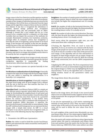 International Research Journal of Engineering and Technology (IRJET) e-ISSN: 2395-0056
Volume: 06 Issue: 05 | May 2019 www.irjet.net p-ISSN: 2395-0072
© 2019, IRJET | Impact Factor value: 7.211 | ISO 9001:2008 Certified Journal | Page 7120
image comes in the Face Detection and Recognition modules
and then the attendance is marked. At the time of enrolment,
samples of face images of individual personsarestoredinthe
Face database. Here all the faces are detected from the input
image and the algorithm compares them one by one with the
face dataset. If any face is recognized the attendance is
marked. Human beings perform face recognition
automatically every day and practically with no effort.
Although it sounds like a very simple task for us, it has
proven to be a complex task for a computer, as it has many
variables that can impair the accuracy of the methods, for
example: illumination variation, low resolution, occlusion,
amongst other. In computer science, face recognition is
basically the task of recognizing a person based on its facial
image. It has become very popular in the last two decades,
mainly because of the new methods developed and the high
quality of the current videos/cameras.
Face Detection: It has the objective of finding the faces
(location and size) in an image and probably extract them to
be used by the face recognition algorithm.
Face Recognition: with the facial images already extracted,
cropped, resized and usually converted to grayscale, the face
recognition algorithm is responsible for finding
characteristics which best describe the image.
The face recognition systems can operate basically in two
modes:
Verificationorauthenticationofafacialimage:Itbasically
compares the input facial image with the facial image related
to the user which is requiring the authentication. It is
basically a 1x1 comparison.
Identification or facial recognition: It basically compares
the input facial image with all facial images from a dataset
with the aim to find the user that matches that face. It is
basically a 1xN comparison.
Algorithm Used : Local Binary Pattern (LBP) is a simple yet
very efficient texture operator which labels the pixels of an
image by thresholding the neighborhood of each pixel and
considers the resultasa binarynumber.Itwasfirstdescribed
in 1994 (LBP) and has since been found to be a powerful
feature for texture classification. It has further been
determined that when LBP is combined with histograms of
oriented gradients (HOG) descriptor, it improves the
detection performance considerably onsomedatasets.Using
the LBP combined with histograms wecan representtheface
images with a simple data vector. As LBP 1s a visual
descriptor it can also be used for face recognition tasks, as
can be seen in the following step-by-step explanation.
Steps:
1. Parameters: the LBPH uses 4 parameters:
Radius: the radius is used to build the circular local binary
pattern and represents the radiusaround the central pixel. It
is usually set to 1.
Neighbors: the number of sample pointstobuildthecircular
local binary pattern. Keep in mind: the more sample points
you include, the higher the computational cost. It is usually
set to 8.
Grid X: the number of cells in the horizontal direction. The
more cells, the finer the grid, the higher the dimensionalityof
the resulting feature vector. It is usually set to 8.
Grid Y: the number of cells in the verticaldirection.Themore
cells, the finer the grid, the higher the dimensionality of the
resulting feature vector. It is usually set to 8.
Don’t worry about the parameters right now, you will
understand them after reading the next steps.
2.Training the Algorithm: First, we need to train the
algorithm. To do so, we need to use a dataset with the facial
images of the people we want to recognize. We need to also
set an ID (it may be a number or the name of the person) for
each image, so the algorithm will use this information to
recognize an input image and give you an output. Images of
the same person must have the same ID. With the training
set already constructed, let’s see the LBPH computational
steps.
3.Applying the LBP operation: The first computational step
of the LBPH is to create an intermediateimagethatdescribes
the original image in a better way, by highlighting the facial
characteristics. To do so, the algorithm uses a concept of a
sliding window, based on the parameters radius and
neighbors.
The image below shows this procedure:
Based on the image above, let’s break it into several small
steps so wecan understand iteasily:Supposewehaveafacial
image in grayscale. We can get part of this imageasawindow
of 3x3 pixels.
It can also be represented as a 3x3 matrix containing the
intensity of each pixel (0~255). Then, we need to take the
central value of the matrix to be used as the threshold. This
value will be used to define the new values from the 8
neighbors.
For each neighbor of the central value (threshold), we set a
new binary value. We set 1 forvaluesequalorhigherthanthe
threshold and 0 for values lower than the threshold.
Now, the matrix will contain only binary values (ignoringthe
central value). We need to concatenate each binary value
from each position from the matrix line by line into a new
binary value (e.g. 10001101). Note: some authors use other
 