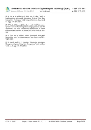 International Research Journal of Engineering and Technology (IRJET) e-ISSN: 2395-0056
Volume: 06 Issue: 05 | May 2019 www.irjet.net p-ISSN: 2395-0072
© 2019, IRJET | Impact Factor value: 7.211 | ISO 9001:2008 Certified Journal | Page 7123
[6] N. Kar, M. K. Debbarma, A. Saha, and D. R. Pal, “Study of
Implementing Automated Attendance System Using Face
Recognition Technique,” Int. J. Comput. Commun. Eng., vol. 1,
no. 2, pp. 100–103, 2012.
[7] P. Wagh, R. Thakare, J. Chaudhari, and S. Patil, “Attendance
system based on face recognition using eigenfaces and PCA
algorithms,” in 2015 International Conference on Green
Computing and Internet of Things (ICGCIoT), 2015, pp. 303–
308
[8] J. Kanti and A. Papola, “Smart Attendance using Face
Recognition with Percentage Analyzer,” vol. 3, no. 6, pp. 7321–
7324, 2014.
[9] J. Joseph and K. P. Zacharia, “Automatic Attendance
Management System Using Face Recognition,” Int. J. Sci. Res.,
vol. 2, no. 11, pp. 327–330, 2013.
 