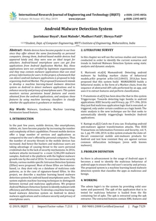 International Research Journal of Engineering and Technology (IRJET) e-ISSN: 2395-0056
Volume: 06 Issue: 05 | May 2019 www.irjet.net p-ISSN: 2395-0072
© 2019, IRJET | Impact Factor value: 7.211 | ISO 9001:2008 Certified Journal | Page 7129
Android Malware Detection System
Jasrinkaur Boyal1, Rani Malode2, Madhavi Patil3, Shreya Patil4
1,2,3,4Student, Dept. of Computer Engineering, MET’s Institute of Engineering, Maharashtra, India
---------------------------------------------------------------------***----------------------------------------------------------------------
Abstract - Mobile devices have became popular in our lives
since they oﬀer almost the same functionality as personal
computers. Among them, Android-based mobile devices had
appeared lately and, they were now an ideal target for
attackers. Android-based smartphone users can get free
applications from Android Application Market. But, these
applications were not certiﬁed by legitimate organizations
and they may contain malware applications that can steal
privacy information for users. Inthisproject, aframeworkthat
can detect android malware applications is proposed to help
organizing Android Market. The proposed framework intends
to develop a machine learning-based malware detection
system on Android to detect malware applications and to
enhance security and privacy ofsmartphone users. Thissystem
monitors various permission based features and events
obtained from the android applications, and analyses these
features by using machine learning classiﬁers to classify
whether the application is goodware or malware.
Key Words: Malware, Goodware, Machine Learning,
Permission based feature.
1. INTRODUCTION
In the past few years, mobile devices, like smartphones,
tablets, etc. have become popular by increasing the number
and complexity of their capabilities. Present mobile devices
oﬀer a large number of services and applications as
compared to the one’s oﬀered by personal computers. Thus
the number of security threats to the mobile devices has
increased. And hence the hackers and malicious users are
taking advantage of causing threat to the users personal
credentials due to the lack of security mechanisms. In 2016,
malware attacks increased to a count 3,246,284 malware
samples. Android is the platform with the highest malware
growth rate by the end of 2016. To overcome these security
threats, various mobile speciﬁc Intrusion DetectionSystems
(IDSes) were proposed. Most of these IDSes are behavior-
based, i.e. they dont rely on a database of malicious code
patterns, as in the case of signature-based IDSes. In this
project, we describe a machine learning based malware
detection system for android based smartphonesusers.This
system exploits machine learning techniques to distinguish
between normal and malicious applications. We propose
Android Malware Detection Systemtoidentify malware with
efficiency and effectiveness. To develop a machine learning-
based malware detection system on Android to detect
malware applications and to enhancesecurityandprivacyof
smartphone users.
2. LITERATURE SURVEY
In this chapter we will see the various studies and research
conducted in order to identify the current scenarios and
trends in Android Malware Detection System using static
analysis and dynamic analysis.
E. Mariconti et.al[4] Mamandroid: Detecting android
malware by building markov chains of behavioral
models.arXiv preprint arXiv:1612.04433, 2016,has been
proposed that this system build MAMADROID builds a
behavioral model, in the form of a Markov chain, from the
sequence of abstracted API calls performed by an app, and
uses it to extract features and perform classiﬁcation.
Y. Fratantonio et.al[3] has been describe that in this system
Triggerscope: Towards detecting logic bombs in android
applications. IEEE Security and Privacy, pp. 377–396, 2016
they just find malicious application logic that is executed, or
triggered, only under certain condition as a logic bomb. The
static analysis is the new technique use for that seeks to
automatically identify triggers(logic bombs)in Android
applications.
V. Rastogi et.al[2] Catch me if you can: Evaluating android
anti-malware against transformation attacks. This IEEE
Transactions on Information Forensics and Security, vol. 9,
no. 1, pp. 99–108, 2014. in this system evaluate the state-of-
the-art commercial mobile anti-malware products for
Android and test how resistant they are against various
common obfuscation techniques (even with known
malware).
3. PROBLEM DEFINITION
As there is advancement in the usage of Android apps it
becomes a need to identify the malicious behaviour of
android apps to ensure the end user’s security and privacy.
The proposed system is a machine learning based malware
detection system that classiﬁes the apps as malicious and
benign.
4. WORKING
The admin login’s to the system by providing valid user
name and password. The apk of the application that is to
tested for malicious behavior is loaded from the file
containing list of apks. The apk is extracted using the apk
extractor. The extracted features contain XML features and
 