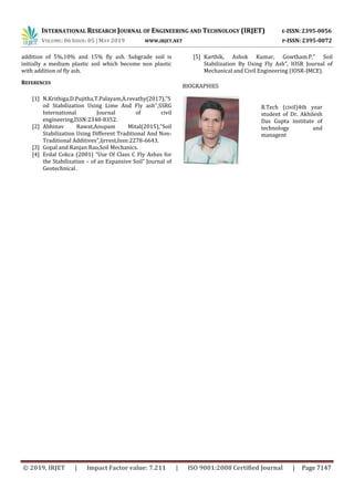 INTERNATIONAL RESEARCH JOURNAL OF ENGINEERING AND TECHNOLOGY (IRJET) E-ISSN: 2395-0056
VOLUME: 06 ISSUE: 05 | MAY 2019 WWW.IRJET.NET P-ISSN: 2395-0072
© 2019, IRJET | Impact Factor value: 7.211 | ISO 9001:2008 Certified Journal | Page 7147
addition of 5%,10% and 15% fly ash. Subgrade soil is
initially a medium plastic soil which become non plastic
with addition of fly ash.
REFERENCES
[1] N.Krithiga,D.Pujitha,T.Palayam,A.revathy(2017),"S
oil Stabilization Using Lime And Fly ash",SSRG
International Journal of civil
engineering,ISSN:2348-8352.
[2] Abhinav Rawat,Anupam Mital(2015),"Soil
Stabilization Using Different Traditional And Non-
Traditional Additives",Ijrrest,Issn:2278-6643.
[3] Gopal and Ranjan Rao,Soil Mechanics.
[4] Erdal Cokca (2001) “Use Of Class C Fly Ashes for
the Stabilization – of an Expansive Soil” Journal of
Geotechnical .
[5] Karthik, Ashok Kumar, Gowtham.P,” Soil
Stabilization By Using Fly Ash”, IOSR Journal of
Mechanical and Civil Engineering (IOSR-JMCE).
BIOGRAPHIES
B.Tech (civil)4th year
student of Dr. Akhilesh
Das Gupta institute of
technology and
managent
 