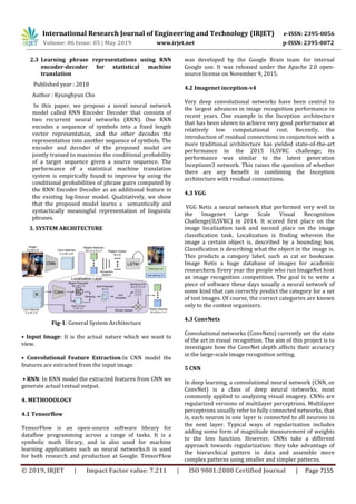 International Research Journal of Engineering and Technology (IRJET) e-ISSN: 2395-0056
Volume: 06 Issue: 05 | May 2019 www.irjet.net p-ISSN: 2395-0072
© 2019, IRJET | Impact Factor value: 7.211 | ISO 9001:2008 Certified Journal | Page 7155
2.3 Learning phrase representations using RNN
encoder-decoder for statistical machine
translation
Published year : 2018
Author : Kyunghyun Cho
In this paper, we propose a novel neural network
model called RNN Encoder Decoder that consists of
two recurrent neural networks (RNN). One RNN
encodes a sequence of symbols into a fixed length
vector representation, and the other decodes the
representation into another sequence of symbols. The
encoder and decoder of the proposed model are
jointly trained to maximize the conditional probability
of a target sequence given a source sequence. The
performance of a statistical machine translation
system is empirically found to improve by using the
conditional probabilities of phrase pairs computed by
the RNN Encoder Decoder as an additional feature in
the existing log-linear model. Qualitatively, we show
that the proposed model learns a semantically and
syntactically meaningful representation of linguistic
phrases.
3. SYSTEM ARCHITECTURE
Fig-1: General System Architecture
• Input Image: It is the actual nature which we want to
view.
• Convolutional Feature Extraction:In CNN model the
features are extracted from the input image.
• RNN: In RNN model the extracted features from CNN we
generate actual textual output.
4. METHODOLOGY
4.1 Tensorflow
TensorFlow is an open-source software library for
dataflow programming across a range of tasks. It is a
symbolic math library, and is also used for machine
learning applications such as neural networks.It is used
for both research and production at Google. TensorFlow
was developed by the Google Brain team for internal
Google use. It was released under the Apache 2.0 open-
source license on November 9, 2015.
4.2 Imagenet inception-v4
Very deep convolutional networks have been central to
the largest advances in image recognition performance in
recent years. One example is the Inception architecture
that has been shown to achieve very good performance at
relatively low computational cost. Recently, the
introduction of residual connections in conjunction with a
more traditional architecture has yielded state-of-the-art
performance in the 2015 ILSVRC challenge; its
performance was similar to the latest generation
Inceptionv3 network. This raises the question of whether
there are any benefit in combining the Inception
architecture with residual connections.
4.3 VGG
VGG Netis a neural network that performed very well in
the Imagenet Large Scale Visual Recognition
Challenge(ILSVRC) in 2014. It scored first place on the
image localization task and second place on the image
classification task. Localization is finding wherein the
image a certain object is, described by a bounding box.
Classification is describing what the object in the image is.
This predicts a category label, such as cat or bookcase.
Image Netis a huge database of images for academic
researchers. Every year the people who run ImageNet host
an image recognition competition. The goal is to write a
piece of software these days usually a neural network of
some kind that can correctly predict the category for a set
of test images. Of course, the correct categories are known
only to the contest organizers.
4.3 ConvNets
Convolutional networks (ConvNets) currently set the state
of the art in visual recognition. The aim of this project is to
investigate how the ConvNet depth affects their accuracy
in the large-scale image recognition setting.
5 CNN
In deep learning, a convolutional neural network (CNN, or
ConvNet) is a class of deep neural networks, most
commonly applied to analyzing visual imagery. CNNs are
regularized versions of multilayer perceptrons. Multilayer
perceptrons usually refer to fully connected networks, that
is, each neuron in one layer is connected to all neurons in
the next layer. Typical ways of regularization includes
adding some form of magnitude measurement of weights
to the loss function. However, CNNs take a different
approach towards regularization: they take advantage of
the hierarchical pattern in data and assemble more
complex patterns using smaller and simpler patterns.
 