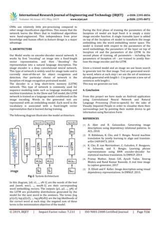 International Research Journal of Engineering and Technology (IRJET) e-ISSN: 2395-0056
Volume: 06 Issue: 05 | May 2019 www.irjet.net p-ISSN: 2395-0072
© 2019, IRJET | Impact Factor value: 7.211 | ISO 9001:2008 Certified Journal | Page 7156
CNNs use relatively little pre-processing compared to
other image classification algorithms. This means that the
network learns the filters that in traditional algorithms
were hand-engineered. This independence from prior
knowledge and human effort in feature design is a major
advantage.
5. ARCHITECTURE
Our Model works on encoder-decoder neural network. It
works by first "encoding" an image into a fixed-length
vector representation, and then "decoding" the
representation into a natural language description. The
image encoder is a deep convolutional neural network.
This type of network is widely used for image tasks and is
currently state-of-the-art for object recognition and
detection. Our particular choice of network is the
Inception v4 image recognition pretrained model.
The decoder is a long short-term memory (LSTM)
network. This type of network is commonly used for
sequence modeling tasks such as language modeling and
machine translation. In the Show and Tell model, the LSTM
network is trained as a language model conditioned on the
image encoding. Words in the generated text are
represented with an embedding model. Each word in the
vocabulary is associated with a fixed-length vector
representation that is learned during training.
The following diagram illustrates the model architecture.
Fig-2: System Architecture
In this diagram, {s0, s1, ..., sN-1} are the words of the text
and {wes0, wes1, ..., wesN-1} are their corresponding
word embedding vectors. The outputs {p1, p2, ..., pN} of
the LSTM are probability distributions generated by the
model for the next word in the sentence. The terms {log
p1(s1), log p2(s2), ..., log pN(sN)} are the log-likelihoods of
the correct word at each step; the negated sum of these
terms is the minimization objective of the model.
During the first phase of training the parameters of the
Inception v4 model are kept fixed: it is simply a static
image encoder function. A single trainable layer is added
on top of the Inception v4 model to transform the image
embedding into the word embedding vector space. The
model is trained with respect to the parameters of the
word embeddings, the parameters of the layer on top of
Inception v4 and the parameters of the LSTM. In the
second phase of training, all parameters - including the
parameters of Inception v4 - are trained to jointly fine-
tune the image encoder and the LSTM.
Given a trained model and an image we use beam search
to generate text for that image. Text are generated word-
by-word, where at each step t we use the set of sentences
already generated with length t - 1 to generate a new set of
sentences with length t.
This way we generate our text.
6. Conclusion
From this project we have made an Android application
using Convolutional Neural Network and Natural
Language Processing (Text-to-speech) for the sake of
Visually Impaired People in order to visualise them their
surroundings just by pointing their mobile device to get
information using Narration Form
REFERENCES
[1] A. Aker and R. Gaizauskas. Generating image
descriptions using dependency relational patterns. In
ACL, 2010.
[2] D. Bahdanau, K. Cho, and Y. Bengio. Neural machine
translation by jointly learning to align and translate.
arXiv:1409.0473, 2014.
[3] K. Cho, B. van Merrienboer, C. Gulcehre, F. Bougares,
H. Schwenk, and Y. Bengio. Learning phrase
representations using RNN encoder-decoder for
statistical machine translation. In EMNLP, 2014
[4] Pranay Mathur, Aman Gill, Ayush Yadav, Anurag
Mishra and Nand Kumar Bansode. A real time image
to caption generator, 2017
[5] D. Elliott and F. Keller. Image description using visual
dependency representations. In EMNLP, 2013.
 